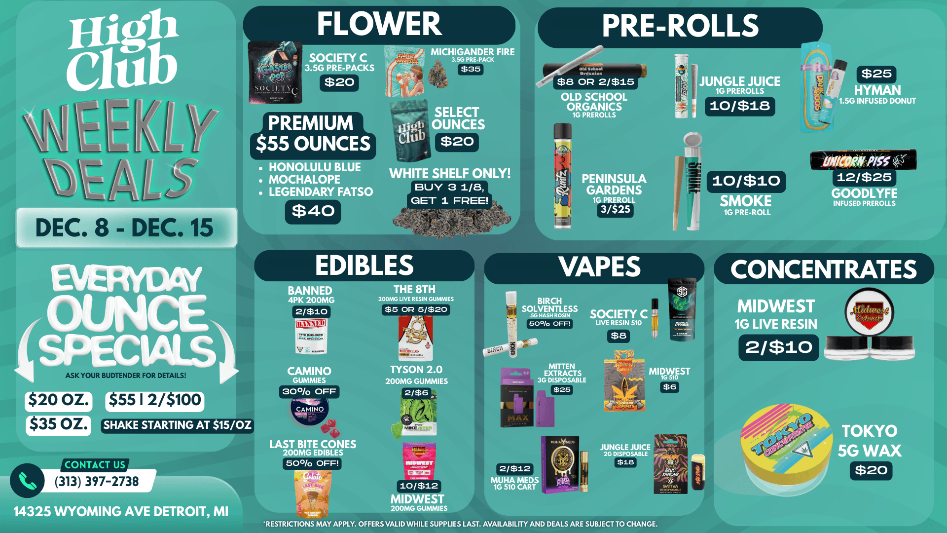 PRE-ROLLS SOCIETY ACKS MICHIGANDER FIRE 3.5G PRE-PACK OLD SCHOOL ORGANICS PREMIUM $55 OUNCES 1G PREROLLS HONOLULU BLUE MOCHALOPE LEGENDARY FATSO r DEC. 8 DEC. 15 1 $40 $20 WHITE SHELF ONLY BUY 3 1/8 GET 1 EPEE EDIBLES BANNED 4PK 200MG THE 8TH 200MG LIVE RESIN GUMMIES $5 OR 5/$20 PENINSULA GARDENS 1G PREROLL 3/$25 10/$18 $25 HYMAN 1.5G INFUSED DONUT 10/$10 VAPES BIRCH SOLVENTLESS SG HASH ROSIN SMOKE 1G PRE-ROLL 12/$25 GOODLYFE INFUSED PREROLLS CONCENTRATES MIDWEST 1G LIVE RESIN 70.1e1MWAre Ly $8 2/$10 ASK YOUR BUDTENDER FOR DETAILS r$20 OZ. $35 OZ. $55 12/$100 SHAKE STARTING AT 15/OZ CONTACT US CAMINO GUMMIES 30 OFF CAMINO TYSON 2.0 200MG GUMMIES 2/$6 MITTEN EXTRACTS 3G DISPOSABLE LAST BITE CONES 200MG EDIBLES 50/o OFF 313 397-2738 14325 WYOMING AVE DETROIT MI MIDWEST 10/$12 MIDWEST 200MG GUMMIES 2/$12 MUHA MED 1G 510 CART RESTRICTIONS MAY APPLY. OFFERS VALID WHILE SUPPLIES LAST. AVAILABILITY AND DEALS ARE SUBJECT TO CHANGE. TOKYO 5G WAX $20 / 