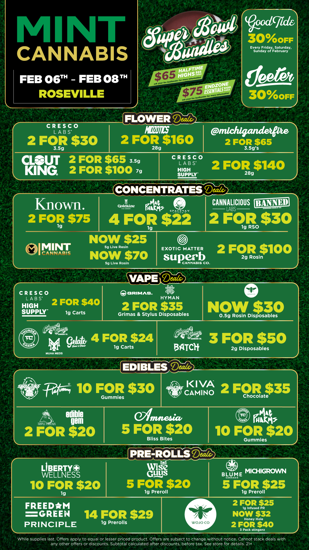Voodcficlei 300FF CANNABIS Every Friday Saturday Sunday of February 304YOOFF CRESCO LABS 2 $30 FOR FLOWER Deals/ 2 FOR $160 28g CLSUT 2 FOR $65 3.5g KING 2 FOR $100 7g einiChigande 2 FOR $65 3.5gs CRESCO LABS HIGH SUPPLY 2 FOR g$140 CONCENTRATES Mak/ Known. 2 FOR $75 ... 4 .191e if. pi tPncamns 4 FOR $22 1g NOW $25 el MINT 5g Live Re sin I CANNABIS NOW $70 5g Live Rosin EXOTIC MATTER CANNALICIOUS 2 LABS $30 1g RSO su perb cANNA... co. 2 FOR $100 Rosin CRESCO LABS HIGH 2 FOR $40 SUPPLY 1g Carts MUHA MEDS OFIIMAS. l HYMAN 2 FOR $35 Grimas Stylus Disposables NOW $30 0.5g Rosin Disposables 4 FOR $24 1g Carts 4120344 9iSidacifr 1/4.16.1iials co. BATC1f 3 FOR $50 2g Disposables 10 FOR $30 2 iFOR $20 CAMINO 2 FOR $35 Chocolate 5 FOR $20 Bliss Bites PiAt Kaki 10 FOR $20 PRE-ROLLS Deal Gummies OBERTY0 WELLNESS 10 FOR $20 1g FREE DATM Guys 5 FOR $20 1g Preroll a. MICHIGROVVN BLU E Ateril 5 FOR $25 lg Preroll GREEN 14 FOR $29 PRINCIPLE 1g Prerolls WOJO CO 2 FOR $25 lg Infused PR NOW $32 Honey Hole 2 FOR $40 3 Pack stingorz While supplies last. Offers apply to equal or lesser priced product. Offers are subject to change without notice. Cannot stack deals with any other offers or discounts. Subtotal calculated after discounts before tax. See store for details. 21 / Click the link to find more deals at your nearest Mint. https://mintdeals.com/location/roseville-mi/deals