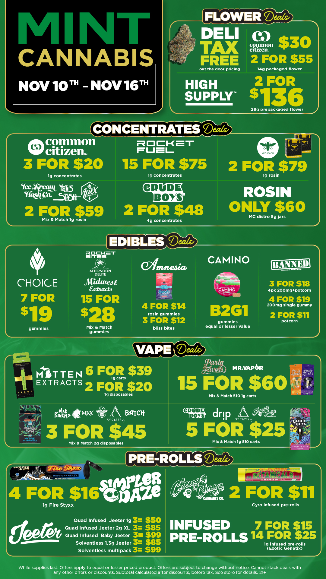 CANNABIS NOV 10T - NOV 16T fIFLOWERD DELI 9 TAX citizen $30 FREE 2 FOR $55 out the door pricing 14g packaged flower HIGH 2 FOR SUPPLY $136 28g prepackaged flower 2 ENCCONCENTRATES common 3 FOR $20 lg concentrates Ice 44Cant YET1.15 uttiqicp.r5rb-2 FOR $59 ClC1-mr rueiL 15 FOR $75 lg concentrates CRUDE BOYS 2 FOR $48 Mix Match 1g rosin 4g concentrates CHOICE 7 FOR $19 gummies EDIBLESMds BITES AFTERNOON DELETE ritidweJt Extracts 15 FOR $28 Mix Match gummies Winutesia. 4 FOR $14 rosin gummies 3 FOR $12 bliss bites 2 FOR $79 lg rosin ROSIN ONLY $60 MC distro 5g jars CAMINO B2G1 gummies equal or lesser value 11 rq giaiwits MITTEN EXTRACTS 6 Firs $39 2 FOR $20 lg disposables 3 FOR $18 4pk 200mgpotcom 4 FOR $19 200mg single gummy 2 FOR $11 potcorn NIR.VAPOR 15 FOR $60 grilia 40 ismix A mot VI T1 3 FOR $45 Mix Match 2g disposables C ewe 3. nter 4 FORy$16trpitie Mix Match 5101g carts CRUDE BOYS drip A 41. 1nCli.T1e 5 FOR $ Mix Match lg 510 carts fPRE-ROLLSDeedv CANNABIS CO. . scot OS 2 FOR $11 Quad Infused Jeeter lg 3 $50 Quad Infused Jeeter 2g XL 3 $85 Quad Infused Baby Jeeter 3 $99 Solventless 1.3g Jeeter 3 $85 Solventless multipack 3 $99 Cyro infused pre-rolls INFUSED 7 FOR $15 PRE-ROLLS 14 FOR $25 lg infused pre-roils Exotic Genetix While supplies last. Offers apply to equal or lesser priced product. Offers are subject to change without notice. Cannot stack deals with any other offers or discounts. Subtotal calculated after discounts before tax. See store for details. 21 / Click the link to find more deals at your nearest Mint: https://mintdeals.com/michigan/