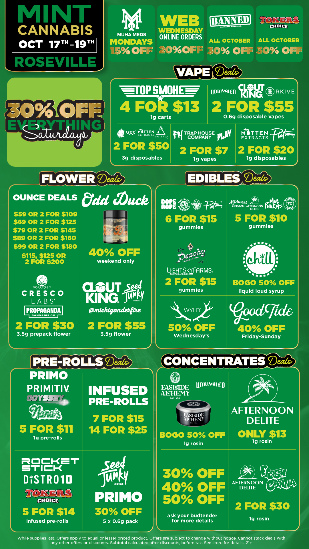 Nt CANNABIS OCT 17T -19T Rrserlifoi MUHA MEDS MONDAYS ilLrio FEE W B WEDNESDAY ONLINE ORDERS 20011.3 ALL OCTOBER 3 0113 VAPE Dectis 01SMOHENWr 4 Fat $13 lg carts 4149 rITT T RAt T UT illummto adevKING RKIVE 2 FOR $55 0.6g disposable vapes IFIN TRAP HOUSE vitiel MIT TEN COMPANY y EXTRACTS 2 FOR $50 3g disposables 2 FOR $7 1g vapes OUNCE DEALS $59 OR 2 FOR $109 $69 OR 2 FOR $125 $79 OR 2 FOR $145 $89 OR 2 FOR $160 $99 OR 2 FOR $180 $115 $125 OR 2 FOR $200 Odd Muck 40 OFF SPACKMA ...... . CRESCO LABS 117ne.11 2 FOR $30 3.5g prepack flower weekend only CLOUT seat KING 1tstY .middriasetpze 2 FOR $55 3.5g flower r 2 FOR $20 1g disposables EDIBLES D-DOPE Atg we ROPE 6 FOR $15 gummies oWdliteo AF e01a rel a5 TERNOON man DELITE 5 FOR $10 gummies LIGUTSFA R MS 2 FOR $15 gummies BOGO 50 OFF liquid loud syrup r PRIMO PRIMITIV. 1Oiiii4vissgs401 5 FOR $11 1g pre-rolls INFUSED PRE-ROLLS 7 FOR $15 14 FOR $25 STICK DtSTR010 LS CHOICE 5 FOR $14 infused pre-rolls wilkyGENETICS T PRIMO 30 OFF 5 x 0.69 pack 50 OFF Wednesdays OXICTid 40 OFF Friday-Sunday 1 CONCENTRATES Deals/ FASFSIDE Unanaltip ANHENIY LAN Ina BOGO 50 OFF lg rosin AFTERNOON DELITE ONLY $13 1g rosin 30 OFF 40 OFF 50 OFF ask your budtender for more details AFTERNOON DELITE 2 FOR $30 1g rosin While supplies last. Offers apply to equal or lesser priced product. Offers are subject to change without notice. Cannot stack deals with any other offers or discounts. Subtotal calculated after discounts before tax. See store for details. 21 / Click the link to find more deals at your nearest Mint:https://mintdeals.com/location/roseville-mi/deals