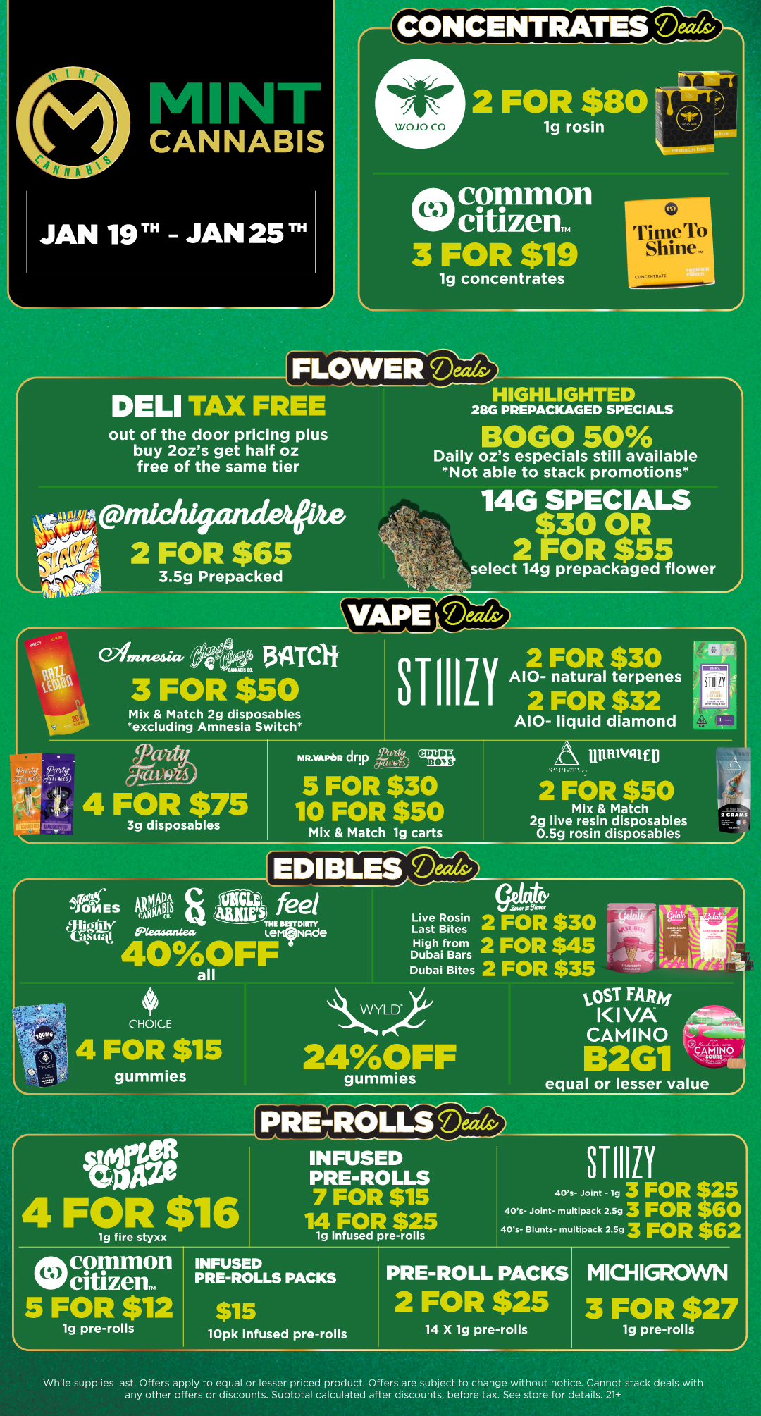 1g concentrates DELI TAX FREE HIGHLIGHTED 28G PREPACKAGED SPECIALS out of the door pricing plus buy 2ozs get half oz free of the same tier BOGO 50 Daily ozs especials still available Not able to stack promotions e 2 FOR $65 3.5g Prepacked 14G SPECIALS $30 OR 2 FOR $55 select 14g prepackaged flower VAPereelds/ S oinea fie edh 5inrcit 3 FOR $50 STIlli 2 FOR $30 I A10- natural terpenes 2 FOR $32 Mix Match 2g disposables excluding Amnesia Switch A10- liquid diamond 4 FOR $711. 3g disposables MR.VAPeR dry CPUDIE DONS Ib 5 FOR $30 m 10 FOR $50 Mix Match 1g carts uftruvatip CliT1 2 FOR $50 Mix Match 2g live resin disposables 0.5g rosin disposables 20 EDIBLESDs am feel THE IESTDIRTY Live Rosin Last Bites High from Dubai Bars Dubai Bites 2 FOR $30 2 FOR $45 2 FOR $35 CHOICE 4 FOR $15 gummies LOST FARM KIVA CAMINO 24OFF Sera 4 FOR $16 gummies equal or lesser value PRE-ROLLSSTIIIiY 1g fire styxx INFUSED PRE-ROLLS 7 FOR $15 14 FOR $25 1g infused pre-rolls 40s- Joint - lg 3 FOR $25 40s- Joint- multipack 2.593 FOR $60 40s- Blunts- multipack 2.593 FOR $62 INFUSED PRE-ROLLS PACKS $15 10pk infused pre-rolls PRE-ROLL PACKS 2 FOR $25 14 X 1g pre-rolls MICHIGROWN 3 FOR $27 1g pre-rolls 2 supplies last. Offers apply to equal or lesser priced product. Offers are subject to change without notice. Cannot stack deals with any other offers or discounts. Subtotal calculated after discounts before tax. See store for details. 21 / Click the link to find more deals at your nearest Mint. https://mintdeals.com/michigan/
