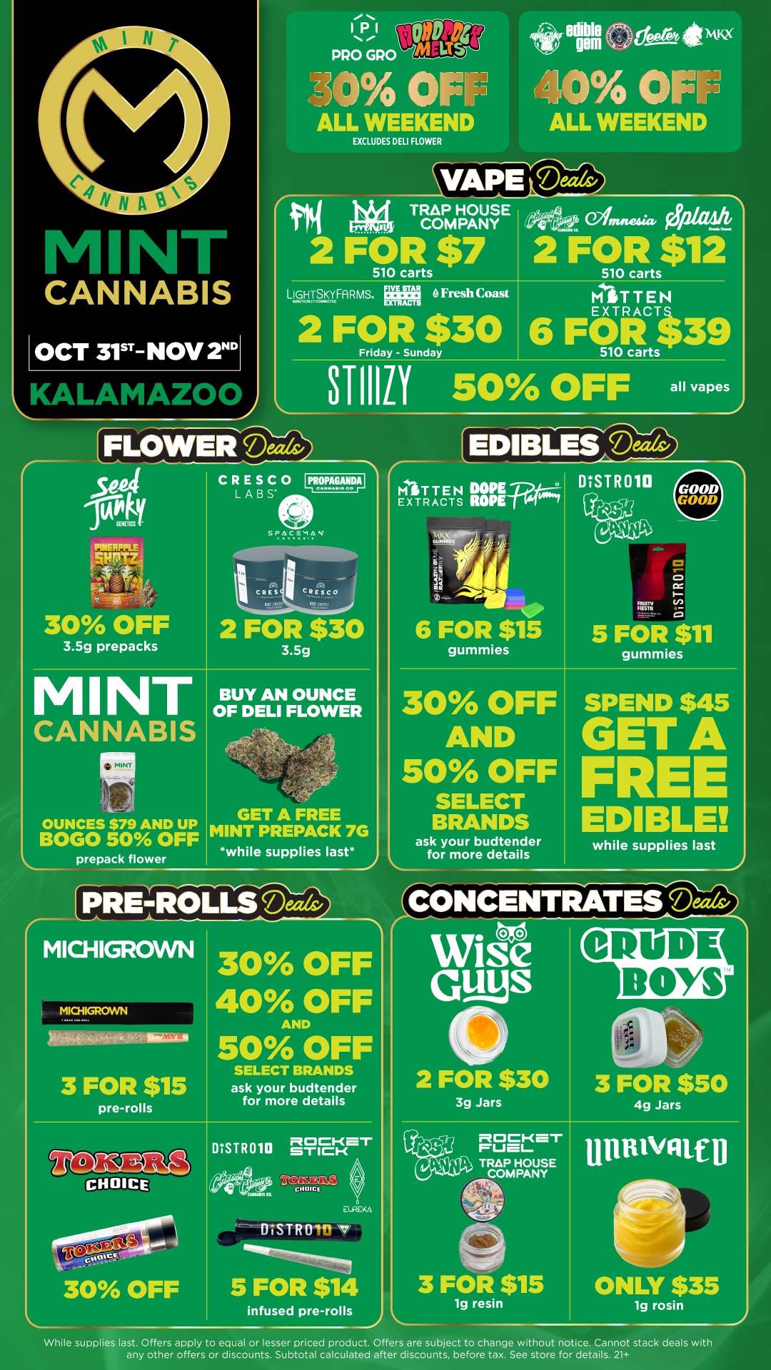 IPI OWT4 PRO GRO LIS 3r4 FIE ALL WEEKEND EXCLUDES DELI FLOWER ethumGeeereitimi9 10 OF J1 ALL WEEKEND CVAPE Mats/ keti r1 TRAP HOUSE n-4 gnthAA COMPANY nen --riit Alre 2 FOR $7 2 FOR $12 510 carts 510 carts LIGHTSKYFARMS. 4 Fresh Coast 2 FOR $30 Friday - Sunday T EN EXTRACT 6 F OR ito 510 carts 39 STIllii so OFF all vapes r FLOWER Deer int PINIEERPPPLE CRESCO 010PAGANDAI LABS SPACEMAN 30 OFF 3.5g prepacks 2 FOR $30 3.5g MINT BUY AN OUNCE OF DELI FLOWER CANNABIS MINT OUNCES $79 AND UP BOGO 50 OFF prepack flower GET A FREE MINT PREPACK 7G while supplies last EDIBLES bN-dezith MtiT T E N DOPE EXTRACTS ROPE Iry By diL di 6 FOR $15 gummies DISTR010 DUTY O I-CC 5 FOR $11 gummies 30 OFF AND 50 OFF SELECT BRANDS ask your budtender for more details SPEND $45 G T A FRE EDIBLE while supplies last A r MICHIGROWN MICHIGROWN St --comorteit MAD 3 FOR $15 pre-rolls 30 OFF 40 OFF AND 50 OFF SELECT BRANDS ask your budtender for more details CHOICE 30 OFF DISTR010 s-r Rci CI-CenT CHOICE a EWEKA MIRO v 5 FOR $14 infused pre-rolls CONCENTRATES Ma ea Wise Gds 2 FOR $30 3 FOR $50 3g Jars ROCKET rum TRAP HOUSE COMPANY 3 FOR $15 1g resin 4g Jars uniitvgruf I ONLY $35 1g rosin While supplies last. Offers apply to equal or lesser priced product. Offers are subject to change without notice. Cannot stack deals with any other offers or discounts. Subtotal calculated after discounts before tax. See store for details. 21 / Click the link to find more deals at your nearest Mint: https://mintdeals.com/location/kalamazoo-mi/deals