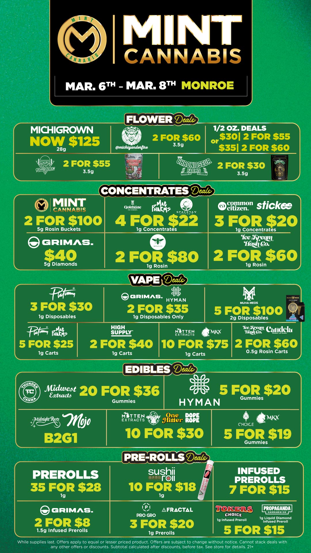 CANNABIS MAR. 6TH MAR. 8TH MONROE L MICHIGROWN NOW $125 28g 2 FOR $55 3.5g FLOWEFi701-a 2 FOR $60 p 3.5g nichigande glte 1/2 OZ. DEALS or$301 2 FOR $55 $351 2 FOR $60 2 FOR $30 3.5g A. MINT irA kW A PIC 2 FOR $100 5g Rosin Buckets ortimAs. $40 5g Diamonds goktkine PA hs 4 FOR SPAca M A4 22 1g Concentrates 2 FOgRsin$80 Occilizein sticke 3 FOR $20 1g Concentrates ice tam 2 FCTosin$60 VAillerThaiv -F.trors 3 FOR $30 lg Disposables W4 Tit 5 FOR $25 lg Carts CRIMAS. HYMAN 2 FOR $35 1g Disposables Only HIGH SUPPLY 2 FOR $40 1g Carts MITTEN EXTRACTS MUHA MEDS 5 FOR $100 2g Disposables 10 FOR $75 1g Carts Y74vir ettlikla 2 FOR $6 0.5g Rosin Carts 20 FOR $36 0 5 FOR $20 HYMAN Gummies ummies tflt B2G1 MITTEN EXTRACTS PREROLLS 35 FOR $28 1g Jlifter ROPE itytKx 10 FOR $30 5 CHOICE PRE-ROLLS sushi roll 10 FOR $18 INFUSED PREROLLS 7 FOR $15 ORIMAS. 2 FOR $8 1.5g Infused Prerolls AFRACTAL 3 FOR $20 1g Prerolls rilt-N.MOJC CHOICE lg Infused Preroll IIITIOPAGANDAI co 1g Liquid Diamond Infused Preroll While supplies last. Offers apply to equal or lesser priced product. Offers are subject to change wi hout notice. Cannot stack deals with any other offers or discounts. Subtotal calculated after discounts before tax. See store for details. 21 / Click the link to find more deals at your nearest Mint. https://mintdeals.com/location/monroe-mi/deals