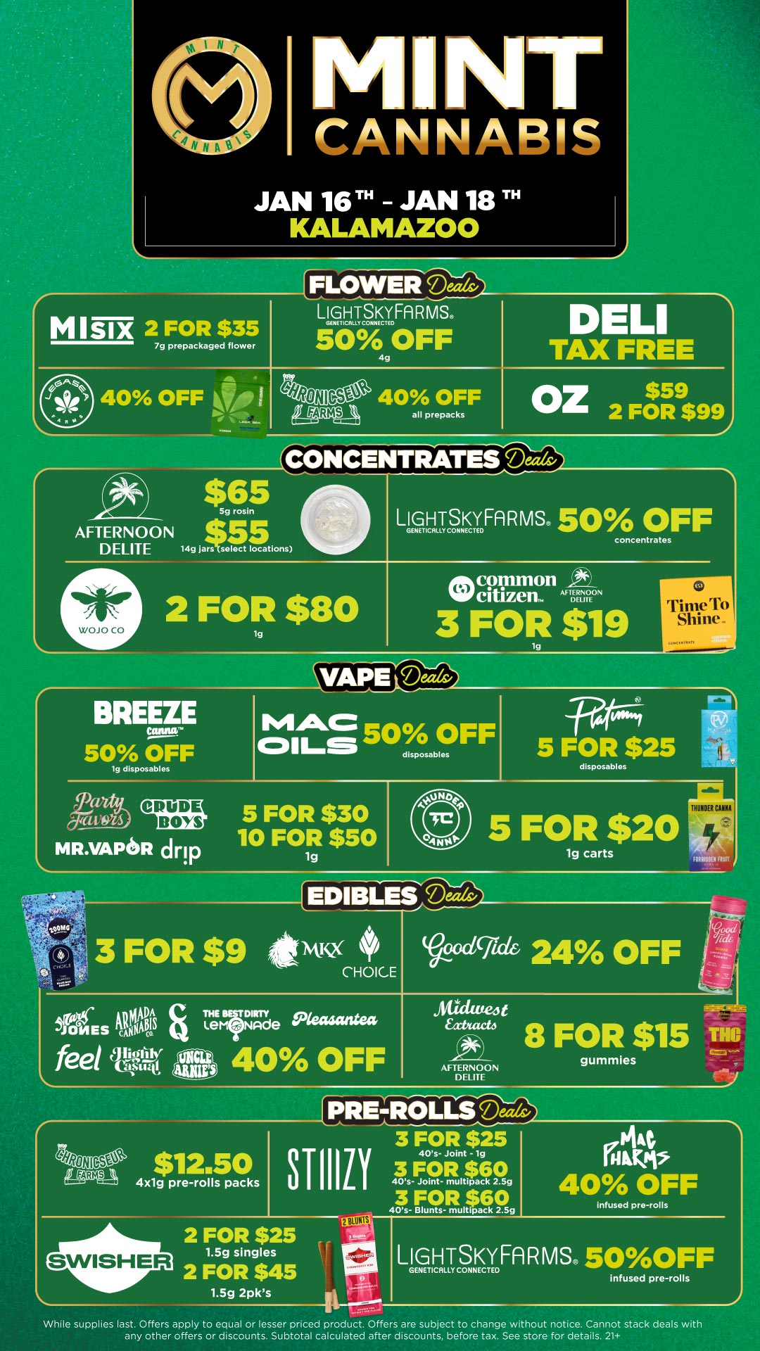 NT CANNAPIC JAN 16TH - JAN 18 TH KALAMAZOO FLOWER Deals/ MISIX 2 FOR $35 7g prepackaged flower LIGHTSKYFARMS. 50L OFF 4g D LI TAX FREE 40 OFF LA 4RONIG-St 40 OFF kagwn all prepacks Oz$59 2 FOR $99 CONCENTRATES Dads/ AFTERNOON DELITE WOJO CO $65 5g rosin 55 149 jars select locations LIGHTSKYFARMS. 50 OFF GENETICALLY CONNECTED concentrates 2 FOR $80 lg At common 110 citizen. Am. 3 FOR $19 to rrinw lb I BREEZE VA1P E Thdic 50 OFF lg disposables MAC cm-s 50 OFF disposables 5F OR $25 disposables 5 FOR $30 10 FOR $50 MILVAPoR drip 1g 5 F0 carts AIRMEN HE ADIBLEC64 SIES Trfarde 4x1g pre-rolls packs c4 gummies AFTERNOON TRE PREIZOLa 3 FOR $25 111Z1 40s- Joint - lg 3 FOR $60 40s- Joint- multipack 2.59 NA 40 OFF infused pre-rolls LIGHTSKYFARMS 50OFF GENETICALLY CONNECTED infused pre-rolls While supplies last. Offers apply to equal or lesser priced product. Offers are subject to change without notice. Cannot stack deals with any other offers or discounts. Subtotal calculated after discounts. before tax. See store for details. 21 / Click the link to find more deals at your nearest Mint. https://mintdeals.com/location/kalamazoo-mi/deals
