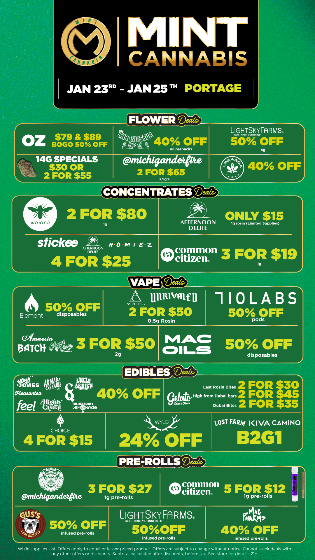 M NT CANNABIS JAN 23 JAN 25 TH PORTAGE FLOWER Oz $79 $89 BOGO 50 OFF SW bmpp1 40 OFF all prepacks 14G SPECIALS $30 OR 2 FOR $55 trzichigandeee 2 FOR $65 3.5gs LIGHTZIFA RMS. 50 OFF 4g 40 OFF 44 CONCENTRATES Deals/ 2 FOR $80 lg AFTERNOON DELITE ONLY $15 lg rosin Limited Supplies sticke WO M/EZ AFTERNOON DELITE 4 FOR $25 Ocellirnon 3 FOR $19 lg OS 50 OFF Element disposables Ofmnesicr. 134TC1 Sgchz.T1. littnivatin 2 FOR $50 0.5g Rosin 3 FOR $50 2g 110LABS 50XdFF MAC 50 OFF conis disposables WADMADDA INES ingAvolou Pkaaargeo feel 11 40 OFF THEvy Lem nide CHOICE 4 FOR $15 Last Rosin Bites 2 FOR High from Dubai bars 2 FOR Dubai Bites 2 FOR 35 CYLD 24 OFF tOST FARM KIVA CAMINO TORENTROLI. 3 FOR $27 frilchigandapte 19 pre-rolls B2G1 LIGHTSKYFARMSc GENETICALLY CONNECTED 50OFF infused pre-rolls infused pre-rolls While supplies last. Offers apply to equal or lesser priced product. Offers are subject to change without notice. Cannot stack deals with any other offers or discounts. Subtotal calculated after discounts before tax. See store for details. 21 / Click the link to find more deals at your nearest Mint. https://mintdeals.com/location/portage-mi/deals