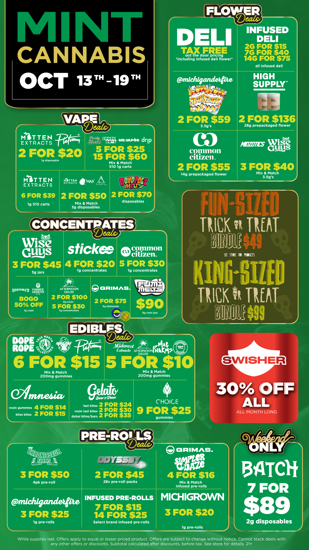 CANNABIS OCT 13TH-19TH T AF out t e doorF pricinRE g including infused deli flower INFUSED DELI 2G FOR sits 7G FOR 540 14G FOR $75 all Infused deli PATTEN EXTRACTS 19 disposable 15 FOR $60 Mix Match 510 1g carts MITTEN EXTRACTS MITTEN EXTRACTS ipmme SIen A 6 FOR $39 2 FOR $50 1g 510 carts Mix Match 3g disposables WiseS CA 3 FOR $45 3g jars COOdrit7 2 FOR $70 disposables 4 FOR $20 5 FOR $30 lg concentrates UnftlWital frFaWin. BOGO 50 OFF 1g rosin AFTERNOON DEUTE 2 FOR $100 Sg rosin 5 FOR $30 lg concentrates 2 FOR $75 EDIBLFS 6 FOR $15 Mix Match 200mg gummies 1g concentrates Sg rosin jars 11117101 Le 2 FOR $59 3.5gs SUPPLY 2 FOR $136 -1 At/dweltfpf144 eattacto AFTERNOONIIIIKIVP DELITE 5 FOR $10 ea common citizen 2 FOR $55 14g prepackaged flower 28g prepackaged flower GUM0.C1 mins Wise S 3 FOR $40 Mix Match 3.5gs r TUCK Tt INAT JUf II NI MI5 HICK h TfisT ILIUM rosin gummles 4 FOR $14 bliss bites 2 FOR $15 Savor ..056kwoe last bites 2 FOR 24 rosin last bites 2 FOR 30 dubal bites/bars 2 FOR 35 Mix Match 200mg gummies CHOICE 9 FOR $25 gummies PRIttlifeS 30 IFIF ALL ALL MONTH LONG iftRoN set LIAO 3 FOR $50 4pk pre-roll michfriandee 3 FOR $25 lg pre-rolls Y5151140 2 FOR $45 28x pre-roll packs INFUSED PRE-ROLLS 7 FOR $15 14 FOR $25 Select brand infused pre-rolls GRIM/VS. WISE COM 4 FOR $16 Mix Match infused pre-rolls MICHIGROWN 3 FOR $20 lg pre-rolls 2g disposables While supplies last. Offers apply to equal or lesser priced product. Offers are subject to change without notice. Cannot stack deals with any other offers or discounts. Subtotal calculated after discounts before tax. See store for details. 21 / Click the link to find more deals at your nearest Mint: https://mintdeals.com/michigan/
