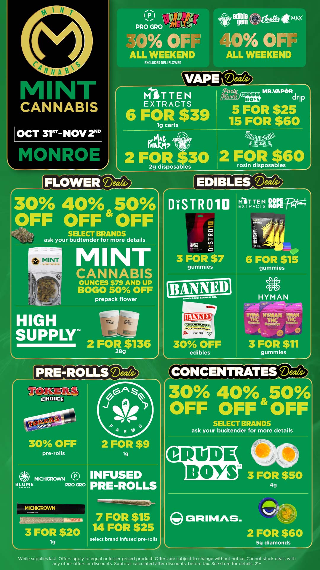 p.m ti .0 PRO GPO - a Ul ALL WEEKEND EXCLUDES DELI FLOWER edi gem tfist 474Kx ALL WEEKEND MITTEN EXTRACTS ratg 71.11615 6 FOR $39 tiut 1- grak CRUDE BOYS MR.VAPORdrIp 5 FOR $25 15 FOR $60 4948NIC-Set tEgstgA EFLOWEriD 2g disposab es rosin disposables 30 40 50 OFF OFF OFF SELECT BRANDS ask your budtender for more details MINT M NT CANNABIS OUNCES $79 AND UP BOGO 50 OFF prepack flower HIGH SUPPLY 2 FOR $136 28g EDIBLES DISTR010 FIESTR 3 FOR $7 gummies tarr T E N DOPE27 EXTRACTS ROPETes NV X AP-. GUKI 4 I art 6 FOR $15 gummies 30 OFF edibles HYMAN tlaD Hypi4A.isi CO374-wrio 3 FOR $11 gummies CHOICE 30 OFF pre-rolls aMICHIGROWN B141.1 E PRO GRO MICHIGROWN Wklaa 7 FOR $15 3 FOR $20 2 FOR $9 lg INFUSED PRE-ROLLS lg 14 FOR $25 select brand infused pre-rolls CONCENTRATE-We30 40 SO OFF OFF OFF SELECT BRANDS ask your budtender for more details CRUDE BOYS 3 FOR $50 4g PUMAS. 2 FOR $60 5g diamonds While supplies last. Offers apply to equal or lesser priced product. Offers are subject to change without notice. Cannot stack deals with any other offers or discounts. Subtotal calculated after discounts. before tax. See store for details. 21 / Click the link to find more deals at your nearest Mint: https://mintdeals.com/location/monroe-mi/deals