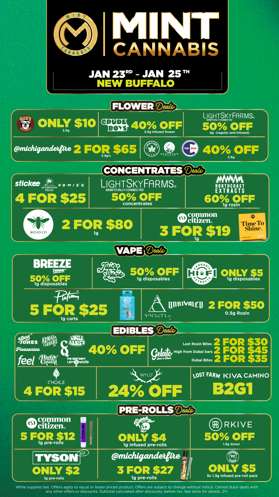 NT CANNABIS JAN 23 - JAN 25T NEW BUFFALO FLOWER Deeds/ Cuss ONLY $10 3.5g LIGHTSKYFARMSS 40 OFF 3.5g infused flower GENETICALLY CONNECTED 50 OFF michigandetPte 2 FORs $65 4g regular and infused 40 OFF 3.59 stick f /401 / Z AFTERNOON DELITE GENETICALLY CONNECTED LIGHTSKYFA MS 4 FOR $25 50cronSTF 2 FOR $80 NORTHCOAST EXTRACTS 60 OFF lg rosin etymon Voltam 3 FOR $19 TimeTo Shine. 10P.C4CIAAR BREEZE 50 OFF lg disposables 50 OFF lg disposables 5 FOR $25 lg carts Snc I ONLY $5 lg disposables UnilivatD 2 FOR $50 0.5g Rosin EDIBLEtDeeds 40 OFF 2 FOR p5 High from Dubai bars 2 FOR Dubai Bites 2 FOR 3 Last Rosin Bites 4 FOR $15 O$15 CCY 24 OFF toST FARM KIVA CAMINO RKIVE 50 OFF ONLY $2 lg pre-rolls lg infused pre-rolls 3 FOR $27 lg pre-rolls 5x 1.3g infused pre-roll pack While supplies last. Offers apply to equal or lesser priced product. Offers are subject to change without notice. Cannot stack deals with any other offers or discounts. Subtotal calculated after discounts before tax. See store for details. 21 / Click the link to find more deals at your nearest Mint. https://mintdeals.com/location/new-buffalo-mi/deals
