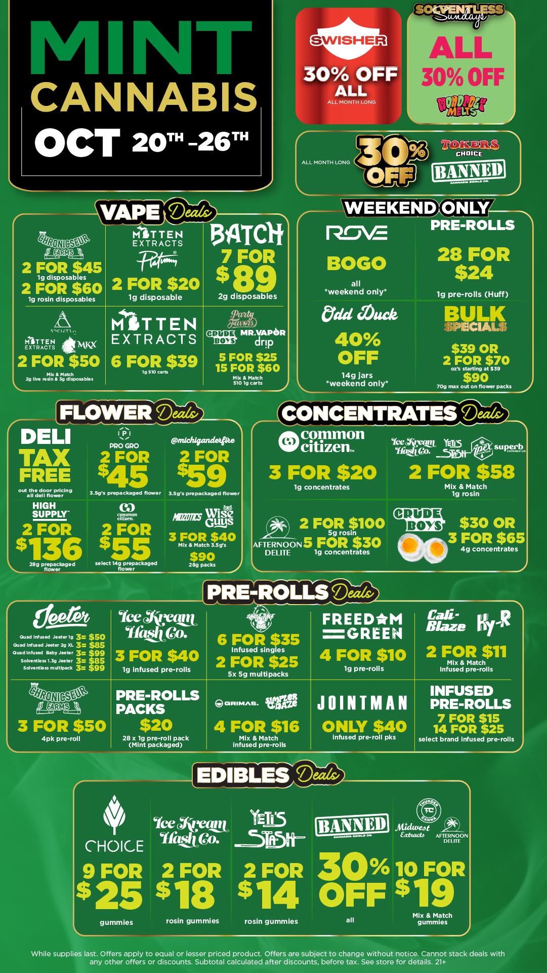 CANNABIS OCT 20-26TH ESA I 2 FOR $45 19 disposables 2 FOR $60 19 rosin disposables 30 OFF ALL ALL MONTH LONG istEXklRAITA1134Tair --WW4 I 7 FOR 2 FOR $20 $ 89 lg disposable 2g disposables sneicrl MITTEN EXTRACTS itn.K2 2 FOR $50 Mb 8 Match 2g Ihre resin a 3g disposables r DELI TAX FREE out the door pricing all deli flower HIGH SUPPLY 2 FOR $136 ...28g prepackaged flower MITTEN EXTRACTS 6 FOR $39 tg 510 Carts CRUDE BOYS 1141R.VAPEOR drp 5 FOR $25 15 FOR $60 Mix Match 510 151 carts 1 1131 MO GPO 2 FOR $45 3.5gs prepackaged flower ntmon citizen 2 FOR $5 select 14g prepackaged flower canichipmwita 2 FOR $59 3.59s prepackaged flower /as GuysWise 3 FOR $40 Mix Match 3.5gs $90 28g packs ALL MONTH LONG WEEKENDXONLY PRE-ROLLS ROVE BOGO all weekend only Odd Muck 40 OFF 14g jars weekend only 28 FOR $24 lg pre-rolls Huff BULK $39 OR 2 FOR $70 ozs starting at $39 $90 709 max out on flower packs 2 CONCENTRATES -ea common Wcitizen. 3 FOR $20 19 concentrates 2 FOR $100 5g rosin AFTERNOONS FOR $30 DELITE 1g concentrates 1 Quad Infused Jeeter1g 3 $50 Quad Infused Jeeter 2g XL 3 US goad Infused Baby Jeeter 3 $99 SoNentless 1.39 Jeeter 3las Solyentless multipack 3-1 99 Yee Avant mita. 3 FOR $40 19 infused pre-rolls Aryto Yas YIa C. 2 FOR $58 Mix Match 19 rosin PRE-ROLLSDm FREEDMI GREEN 4 FOR $10 cY 6 FOR $35 Infused singles 2 FOR $25 Sx Sg multipacks 3 FOR $50 4pk pre-roll r PRE-ROLLS PACKS GRIMMS. VIVEIRe 19 pre-rolls $30 OR 3 FOR $65 4g concentrates /date KIR 2 FOR $11 Mix Match Infused pre-rolls JOINTMAN $20 4 FOR $16 ONLY $40 28 x 19 pre-roll pack Mint packaged Mix Match infused pre-roll pks infused pre-rolls INFUSED PRE-ROLLS 7 FOR $15 14 FOR $25 select brand infused pre-rolls FEDIEneedv 4 Ice tArytymy CHOICE Ifs 9 FOR 2 FOR $25 98 gummles rosin gummies YEA5 2 FOR 30 10 FOR $14 OFF $19 AFTERNOON DR ITF rosin gummies all Mix Match gummies While supplies last. Offers apply to equal or lesser priced product. Offers are subject to change without notice. Cannot stack deals with any other offers or discounts. Subtotal calculated after discounts before tax. See store for details. 21 I / Click the link to find more deals at your nearest Mint:https://mintdeals.com/michigan/	