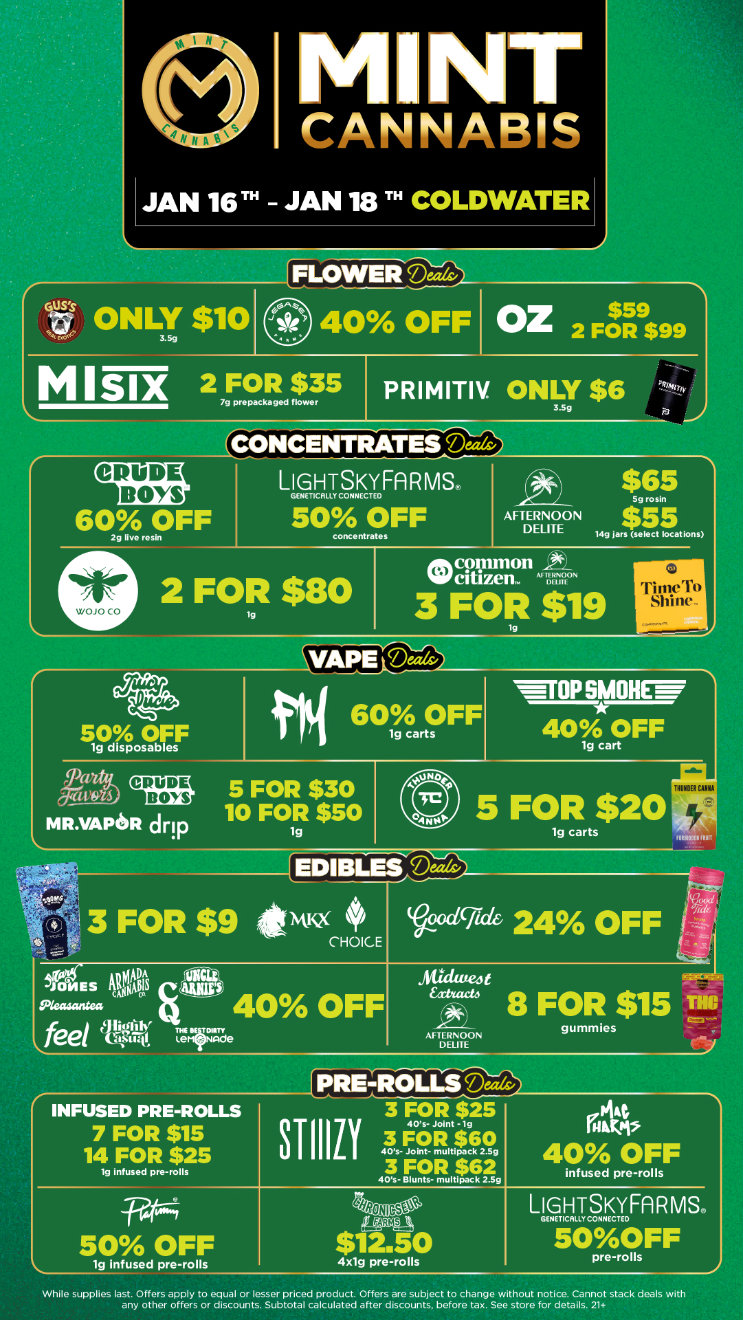 al I NT CANNABIS JAN 16TH JAN 18 TH COLDWATL IFLOWEIFiDw ONLY $10 40 OFF OZ$ 2 FOR $99 MISiX 279FpreOpacpagedper PRIMITIV. ONLY $6 CONCENTRATES Deez CRUDE BOYS LIGHTSKYFARMS. GENETICALLY CONNECTED ak $65 60 OFF 2g live resin 50 concentrates AFTERNOON DELITE 5g rosin $55 14g Jars select locations common cit izen. AFTNNEON 2 FOR $80 lg 3 FOR $19 WOJO CO IT11111.71 S1 1111 Coecenvot 50 OFF 1g disposables di 60 OFF 1g carts WIIPSMOHC 407/0a0FF 5 FOR $30 mR.vapeR drip 10 FOR $50 1g 444 5 FOR $20 1g carts FONI1209 HUI EDIBLESIteeds-oodifide 24 OFF JONES 9ANIAADOtS Seasantea 40 OFF AFTERNOON DELITE gummies INFUSED PRE-ROLLS 7 FOR $15 14 FOR $25 1g infused pre-rolls STIIIZ 3 FOR $25 40s- Joint -1g 50 OFF lg infused pre-rolls infused pre-rolls LIGHTSKYFARMS GENETICALLY CONNECTEO 50OFF 4x1g pre-rolls pre-rolls While supplies last. Offers apply to equal or lesser priced product. Offers are subject to change without notice. Cannot stack deals with any other offers or discounts. Subtotal calculated after discounts before tax. See store for details. 21 / Click the link to find more deals at your nearest Mint. https://mintdeals.com/location/coldwater-mi/deals