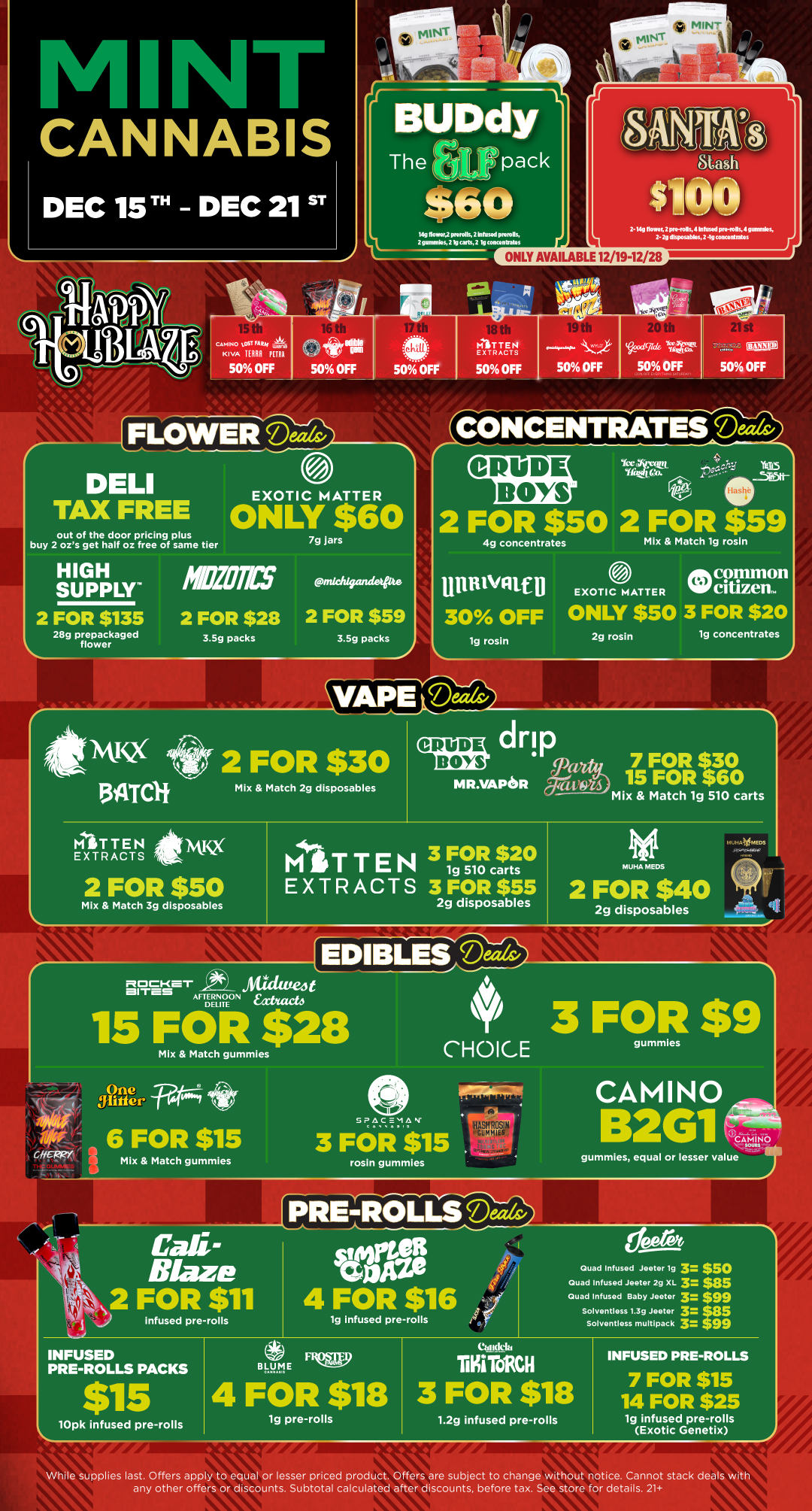 1 J. CANNABIS DEC 1ST DEC 21 ST 44 MIN truNT... tdg DmIGT2 morolk.2 lolusKI max. 2 mimmks 2lp carlsa Momentatm 2- Mg flown. 2 mo-To4K 4 In Ive.od moiolls 4 gunnies. 2-29 disposalAK 2.lgconanhates C I9n01SP10 csmis0 1.CAT PHai KIVA HUI PURR 50 OFF Apt. sr--P - sat uni 50 OFF FLOWEllibizg 50 OFF MITTEN EXTRACTS 50 OFF SO OFF SO OFF r TAXDEFLJEE EXOTIC MATTER ONLY $60 out of the door pricing plus buy 2 ozs get half oz free of same tier HIGH SUPPLY 2 FOR $135 28g prepackaged flower MEOWS 2 FOR $28 3.5g packs 7g jars snicks/mule 2 FOR $59 3.5g packs SW2 13ATCR Yttliittuirt Yliftdico. S YFD5 ta-2 FOR $50 2 FOR $59 4g concentrates Mix Match lg rosin mum/catU 30 OFF ig rosin Alik common MATTER WO citizen. ONLY $50 3 FOR $20 2g rosin ig concentrates V A I Em e 2 FOR $30 MITTEN AK EXTRACTS Mix Match 2g disposables drip M R.VAPe R gra194 MITTEN 3 FOR $20 1g 510 carts 2 FOR $50 EXTRACTS 3 FOR $55 Mix Match 3g disposables 2g disposables mizio-c-aer iltidtve4t AFTERNOON hda. DELIIE 15 FOR $28 Mix Match gummies CHOICE 7 FOR $30 15 FOR $60 Mix Match 1g 510 carts MUHA MEDS 2 FOR $40 2g disposables 3 FOR $9 gummles Ike CHEWY One glitterFes 6 FOR $15 Mix Match gummles SPACEMAN 3 FOR $1 rosin gummies ir CAMINO 261 Carib trar gummies equal or lesser value Cali-Blaze 2 FOR $11 a 6.. Infused pre rolls INFUSED PRE-ROLLS PACKS $15 lOpk infused pre-rolls sort Gone 4 FOR $16 lg infused pre-rolls BLUME FlIQW 4 FOR $18 1g pre-rolls Quad Infused Joeter lg 3. $50 Quad Infused -looter 2g XL 3 $35 Quad Infused Baby Jeeter 3 $99 Solventless 1.39 Jester 9 r5 SoNentless multipack 3 TO ToRCH 3 FOR $18 1.2g infused pre-rolls INFUSED PRE-ROLLS 7 FOR $15 14 FOR $25 1g infused pre-rolls Exotic Genetix While supplies last. Offers apply to equal or lesser priced product. Offers are subject to change without notice. Cannot stack deals with any other offers or discounts. Subtotal calculated after discounts before tax. See store for details. 21 / Click the link to find more deals at your nearest Mint. https://mintdeals.com/michigan/