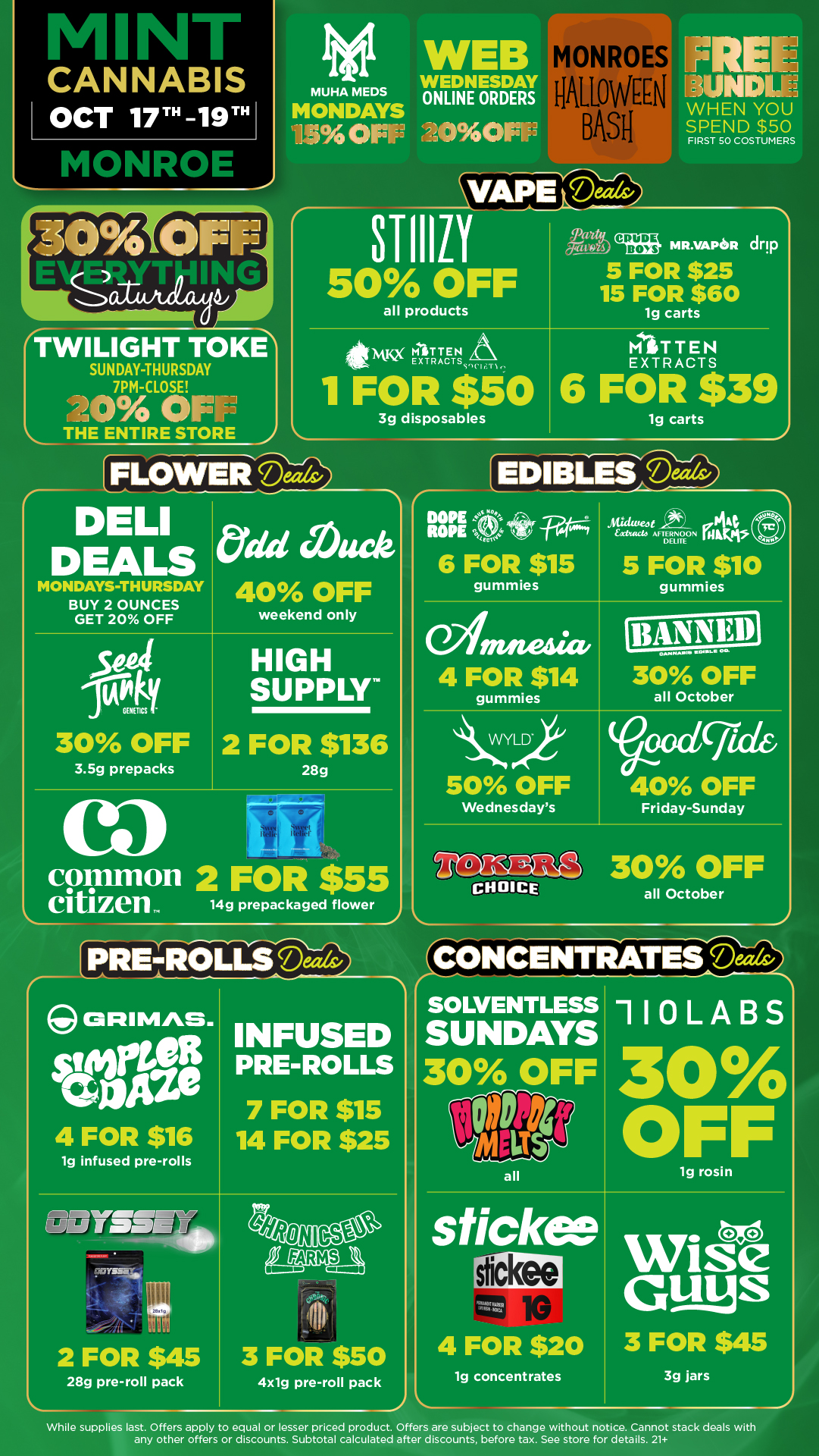 L M N CANNABIS OCT 17 -19 ita r0 en MUHA MEDS MONDAYS ilLr4013 WEDNESDA ONLINE ORDER THE ENTIRE STORE r MONROES OMEN BAS VAPE Deals/ NIXIE WHEN YOU SPEND $50 FIRST SO COSTUMERS STIIIZI 50 OFF all products Ives MR.VAPoR drip 5 FOR $25 15 FOR $60 lg carts MITTEN EXTRACTS S C1 I.F 1 1 FOR $50 3g disposables MITTEN EXTRACTS 6 FOR $39 lg carts FLOWER Mr. r D LI DEALS MONDAYS THURSDAY BUY 2 OUNCES GET 20 OFF tydd Awe 40 OFF weekend only seat cout 30 OFF 3.5g prepacks HIGH SUPPLY 2 FOR $136 28g common 2 FOR $55 citizen 14g prepackaged flower EDIBLES D---/.14f/3 DOPE s ROPE eoe 6 FOR $15 gummies 04. Aticluteot 0.4t tact AFTERNOON Da D amnesia 4 FOR $14 gummies 5 FOR $10 gummies OAPIIMA1111.11.1111161. o-30 OFF all October LVYLD. 50 OFF Wednesdays oodgide 40 OFF Friday-Sunday CHOICE30 OFF all October r ORIMAS. 4 FOR $16 1g infused pre-rolls INFUSED PRE-ROLLS 7 FOR $15 14 FOR $25 gariyssty 2 FOR $45 28g pre-roll pack es313 t1211 3 FOR $50 4xlg pre-roll pack CONCENTRATES Ma SOLVENTLESS SUNDAYS 30 OFF all 110LABS 30 OFF lg rosin stickai 4 FOR $20 lg concentrates Wise Gams 3 FOR $45 3g jars While supplies last. Offers apply to equal or lesser priced product. Offers are subject to change without notice. Cannot stack deals with any other offers or discounts. Subtotal calculated after discounts before tax. See store for details. 21 / Click the link to find more deals at your nearest Mint:https://mintdeals.com/location/monroe-mi/deals	