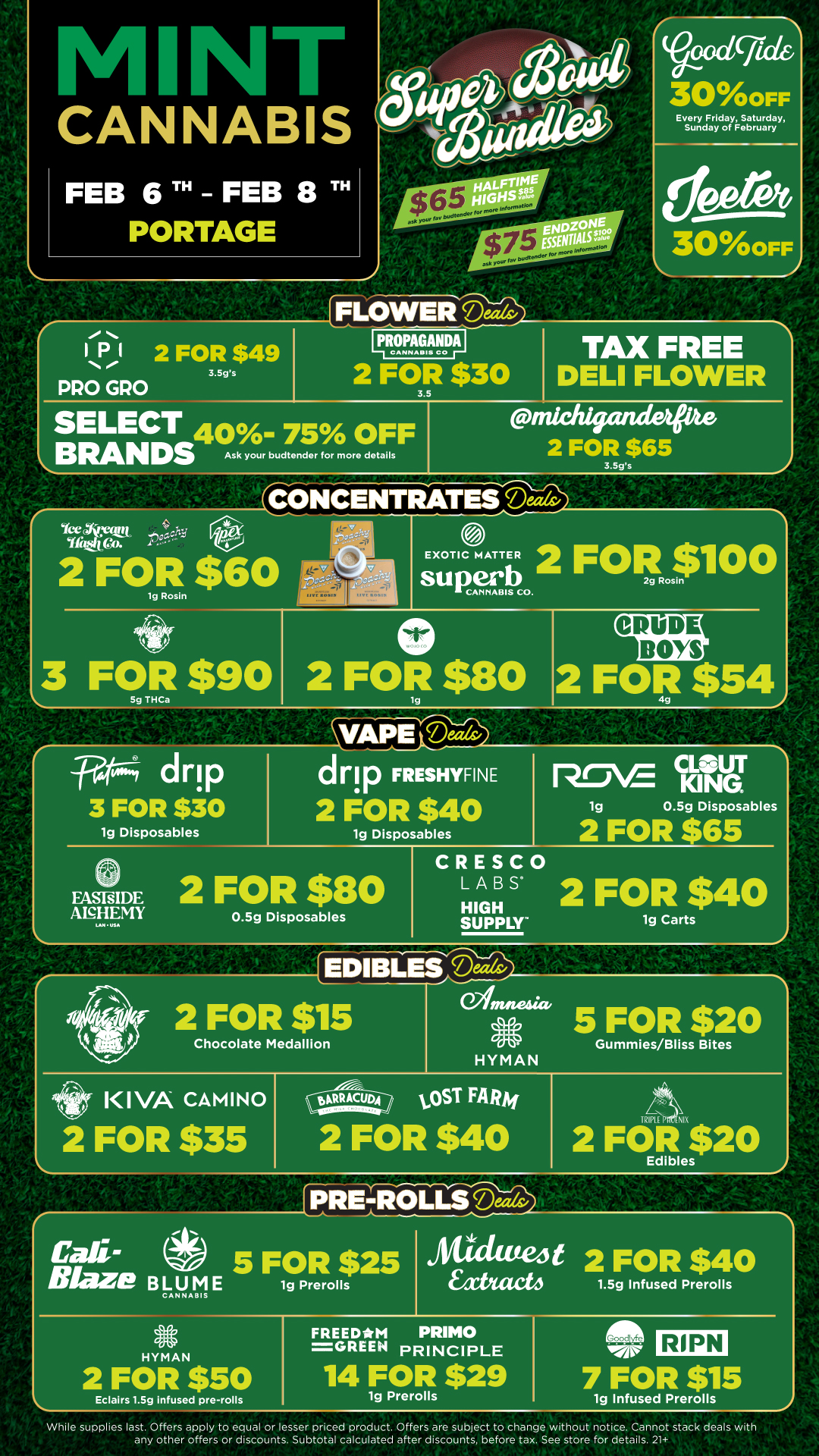 M Iv CANNABIS FEB 6TH FEB 8TH PORTAGE 30oFF Every Friday Saturday Sunday of February 300FF TOLOWEFicAeriv F 2 FOR $49 3.5gs PRO GRO 111.9n9..T11 TAX FREE 2 FOR $30 DELI FLOWER 3.5 SELECT A S 0 0 BRANDS Pifichigande --Fator Ask your budtender for more details 3.5gs CbliCENTRAllwiv EXOTIC MATTER 2 FORIA00 3 FOR $90 2 FOli $80 CRUDE BOYS drip 3 FOR $30 1g Disposables dnp FRESHYFINE 2 FOR $40 1g Disposables CRESCO L A B 2 FOR $40 1g Carts FASFsIDE 2 FOR $80 ANHEMY LAN USA 0.5g Disposables KING KINGUT 1g 0.5g Disposables 2 FOR $65 HIGH SUPPLY EDIBLES -ThTh4 cw te se 2 FOR $15 Chocolate Medallion manta. 5 FOR $20 Gummies/Bliss Bites KIVA CAMINO 2 FOR $35 HYMAN tOST FARv 2 FOR $40 P . Nrc 2 FOR $20 Edibles .0 Call-5 FOR $25 Blaze BLUM E 1g Prerolls CANNABIS Sticta 2 FOR $40 EaCteb 1.5g Infused Prerolls vc HYMAN FREEDM PRIMO GREEN PRINCIPLE 2 FOR $50 Eclairs 1.5g infused pre-rolls 14 FOR $29 1g Prerolls RIPN 7 FOR $15 1g Infused Prerolls While supplies last. Offers apply to equal or lesser priced product. Offers are subject to change without notice. Cannot stack deals with any other offers or discounts. Subtotal calculated after discounts before tax. See store for details. 21 / Click the link to find more deals at your nearest Mint. https://mintdeals.com/location/portage-mi/deals