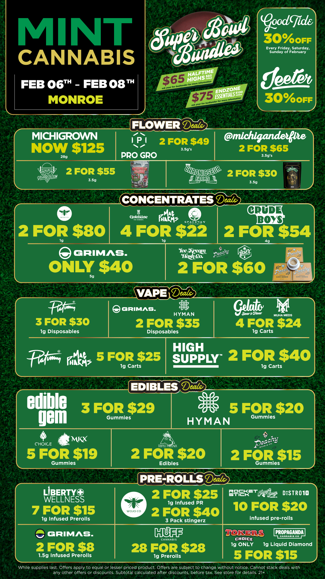 CANNABIS FEB 06TH FEB 08T MONROE A FLOWERoodcfick 300FF Every Friday Saturday Sunday of February 300FF MICHIGROWN NOW $125 28g 2 FOR $55 3.5g PRO GRO 2 FOR $49 3.5gs michlgandeps 2 FOR $65 3.5gs 2 FOR $30 3.5g 0 2 FOR $80 tg ORIMAS. ONLY $40 CONCENTRATES Deeds/ a 4 ott.q1.1.19e rot SPAinti MODE BOYS I 4 FOR $22 tg 2 FOR $54 legAiet-e Sitic Wm 4. PC 2 FOR $60 .W4 3 FOR $30 1g Disposables RI bins. HYMAN 2 FOR $35 Disposables elk 5 FOR $25 1g Carts N/1 eanni511. MUHA MEDS 4 FOR $24 1g Carts SUP HIG PLY 2 FOR $40 1g Carts edible 3 FOR $29 peill Gummies 0 5 FOR $20 Gummies HYMAN CHOICE 5 FOR $19 Gummies 2 FOR $20 Edibles A pevi .4. 2 FOR $15 Gummies LIBERTY WELLNESS 7 FOR $15 1g Infused Prerolls 2 FOR $25 1g Infused PR 2 FOR $40 3 Pack stingerz ROCKET STICK DtSTR010 10 FOR $20 infused pre-rolls itib4 GRIMAS. 2 FOR $8 1.5g Infused Prerolls ANN ASI 28 FOR $28 1g Prerolls CHOICE 1g ONLY IpROPAGANDAI CANNADISCO 1g L quid Diamond 5 FOR $15 While supplies last. Offers apply to equal or lesser priced product. Offers are subject to change wi hout notice. Cannot stack deals with any other offers or discounts. Subtotal calculated after discounts before tax. See store for details. 21 / Click the link to find more deals at your nearest Mint. https://mintdeals.com/location/monroe-mi/deals
