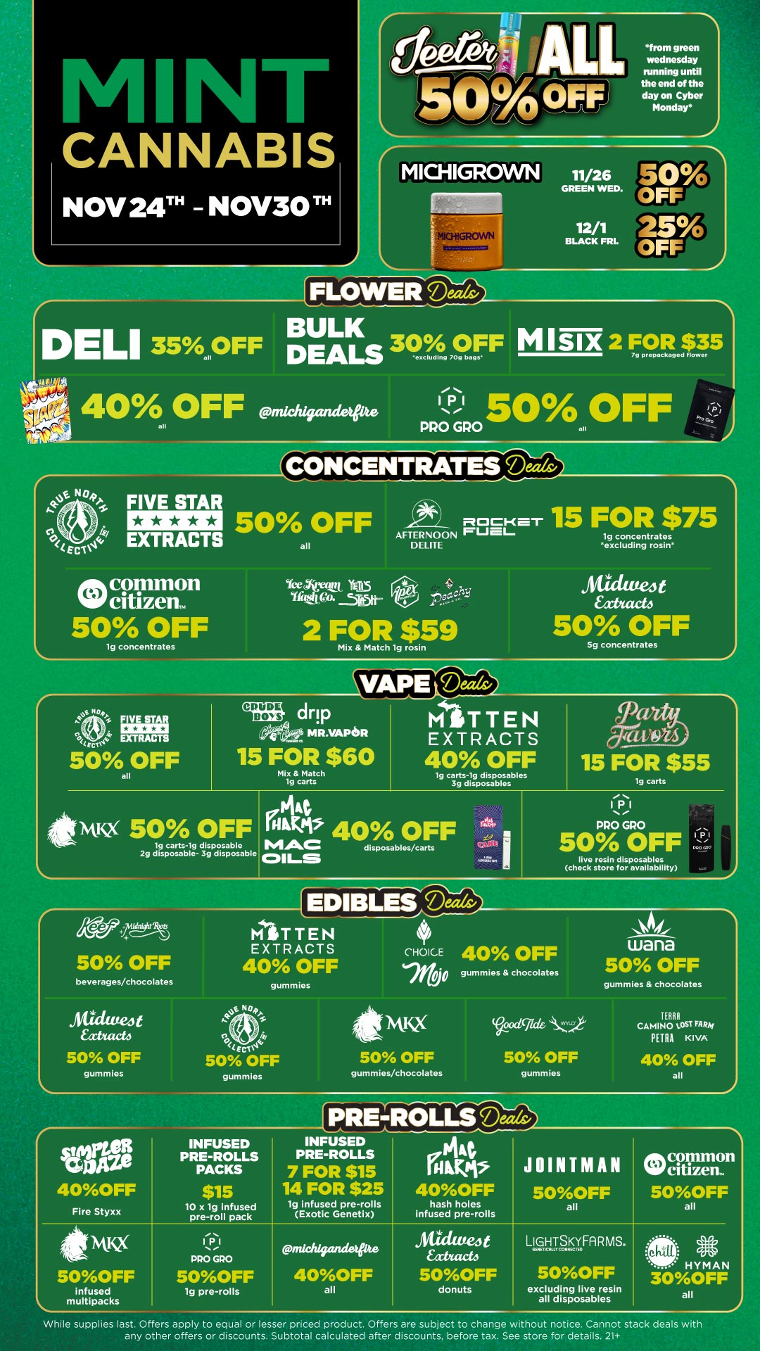 50 OFF PRO GRO all raiNCENTRATES Dears/ / p Pro an 11. 40OFF Fire Styxx INFUSED PRE-ROLLS PACKS $15 10 x 1g infused pre-roll pack INFUSED PRE-ROLLS 7 FOR $15 14 FOR $25 1g infused pre-rolls i. CANNABIS NOV 24 - NOV30 TH LI 35 from green wednesday running until the end of the day on Cyber Monday MICHIGROWN 11/2 GREEN WED. 12 1 BLACK FRL. PLOWERa BULK 30 /o OFF 0OFF DEALs eXCludIng 709 bags M NIX 2 FOR $35 79 prepackaged flower all 40 OFF midi/921de all S. 04 FIVE STAR 41 EXTRACTS ink common Wcitizem 50 OFF tg concentrates 50 OFF all UAW trETO Ytht .5R5IltAFTERNOON ELITE FUcL tf PHE--51-L 2 FOR $59 Mix Match tg rosin 15 FOR $75 lg concentrates excluding rosin line4t kart 50 OFF Sg concentrates Iv TRACTS 50 OFF all IMIM CRUDE BOYS drip MR.VAPIDR 15 FOR $60 Mix Match 1g carts MITTEN EXTRACTS 40 OFF Ig carts-ig disposables 3g disposables 15 FOR $55 carts fittivtlig 50 OFF 1g carts-1g disposable 2g disposable- 3g disposable it 40 OFF MAC disposables/carts COILS IPI PRO GRO 50 OFF live resin disposables chock store for availability 1.-P 1 iige145 50 OFF beverages/chocolates Atuttee4t bath 50 OFF gummies MITTEN EXTRACTS 40 OFF Neitb. achy Ern 50 OFF gummies Iry gummies CHOICE 160 41A19 50 OFF 40 OFF gummies chocolates cigik 50 OFF gummies/chocolates gummies wana 50 OFF gummies chocolates TERRA CAMINO tOST FARef PETRA KIVA 40 OFF all 50OFF infused multipacks 112.1 PRO GRO 50OFF lg pre-rolls Exotic Genetix 144 IN IS 40OFF hash holes infused pre-rolls JOINTMAN 50OFF all common Watizew 500FF all ndch/geuuietpte 40OFF all Atuatea Eatact4 5OOFF donuts LL9ouTSaFfi R MS. 5OOFF excluding live resin all disposables H Y NI AN 30OFF all While supplies last. Offers apply to equal or lesser priced product. Offers are subject to change without notice. Cannot stack deals with any other offers or discounts. Subtotal calculated after discounts before tax. See store for details. 21 / Green Wednesday starts Today! Click the link to find more deals at your nearest Mint: https://mintdeals.com/michigan/