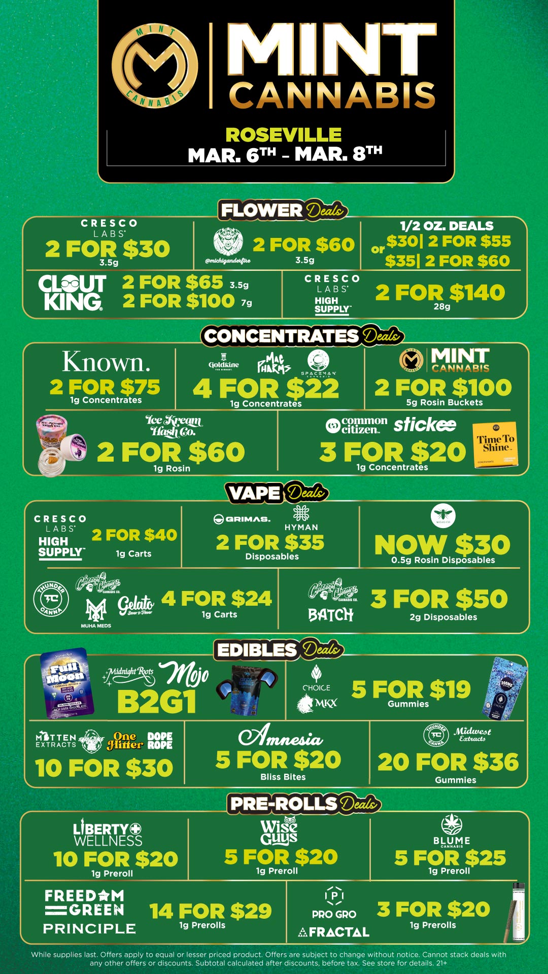 rrsitSlienrreo NT CANNABIS ROSEVILLE MAR. 6TH - MAR. 8TH FLOWER J CRESCO LABS 2 FOR $30 3.5g emadqpindetpt. 2 FOR $60 3.5g 1/2 OZ. DEALS or $3012 FOR $55 $351 2 FOR $60 CLOUT 2 FOR $65 3.5g KING 2 FOR $1007g CRESCO LABS HIGH SUPPLY 2 FOR3g$1140 CONCENTRATES Deals Known. 2 FOR $75 1g Concentrates Qotalitne MINT r ARIA A RIC SPACEMAN 4 FOR $22 1g Concentrates icelcretit Toth Qo. 2 FOResin$60 2 FOR $100 5g Rosin Buckets Ocatizenc11 sticke 3 FOR $20 1g Concentrates VATPE Mak/ CRESCO LABS HIGH onIMAS. 2 FOR $40 SUPPLY 1g Carts HYMAN 2 FOR $35 Disposables IpinaS 4 FOR $24 1g Carts MUHA MEM NOW $30 0.5g Rosin Disposables /4112 3 FOR $50 134ircif 2g Disposables .1 AT TEN EXTRACTS 10 FOR $30 amania. 5 FOR $20 Bliss Bites 20 FOR $36 Gummies LIBERTY0 WELLNESS 10 FOR $20 1g Preroll FREEDM PRE-ROLLS Deal vole Guys 5 FOR $20 1g Preroll -GREEN 14 FOR $29 PRINCIPLE 1g Prerolls While supplies last. Offers apply to equal or lesser priced product. Offers are subject to change without notice. Cannot stack deals with any other offers or discounts. Subtotal calculated after discounts before tax. See store for details. 21 / Click the link to find more deals at your nearest Mint. https://mintdeals.com/location/roseville-mi/deals
