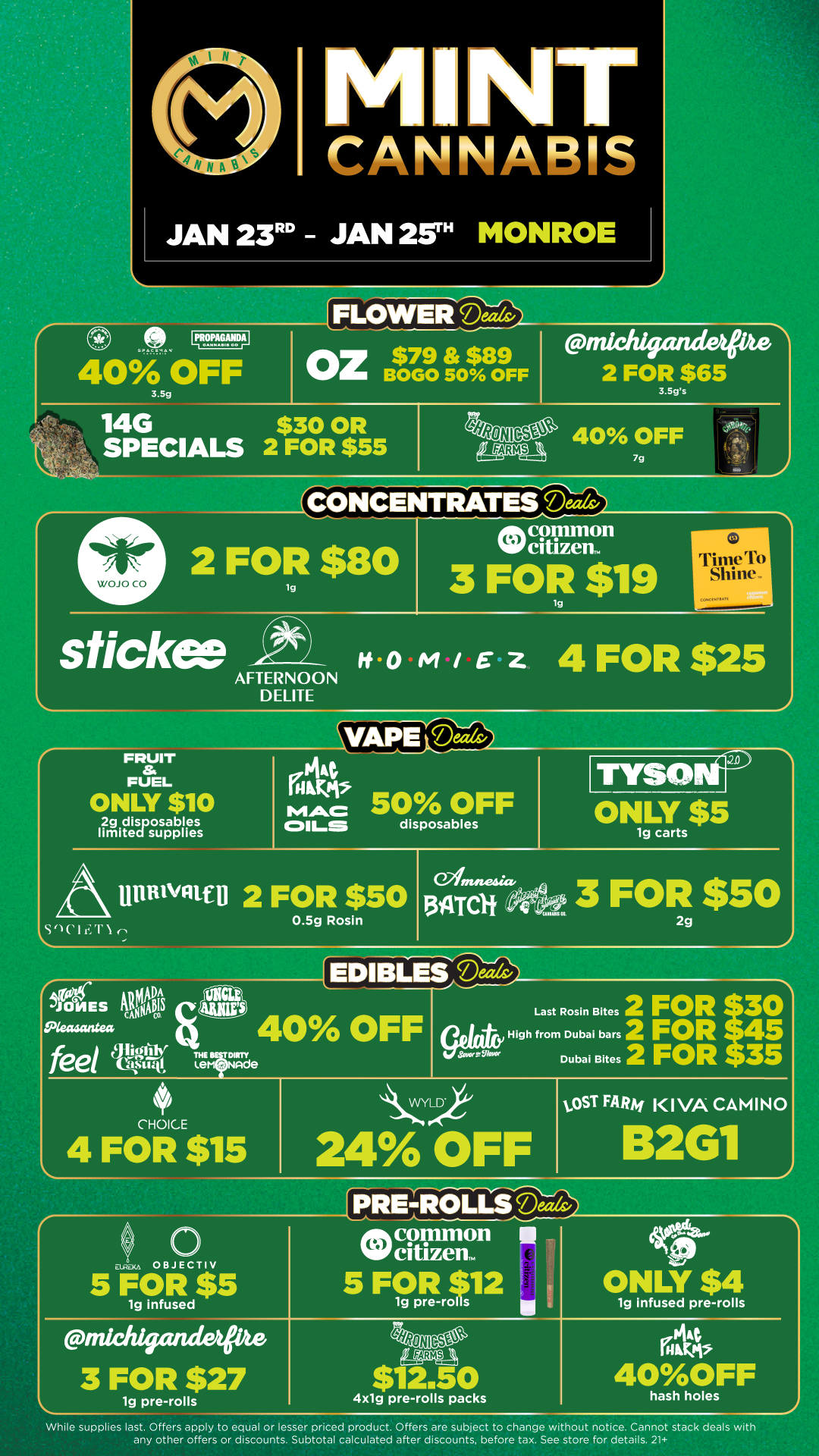 M NT CANNABIS JAN 23RD JAN 2W MONROE 0 LPR..nTADerli 40 OFF 3.5g FLOWER Oz$79 $89 BOGO 50 OFF 14G $30 OR SPECIALS 2 FOR $55 michigandelfike 2 FOR $65 3.Sgs g4Psiic1 40 OFF 7g .1 An 44 CONCENTRATES Deeds/ 2 FOR $80 lg tftept11111011 Nilif citizen.. 3 FOR $19 lg sticks c ita0M/E Z 4 FOR $25 AFTERNOON D ELITE FRUIT ai FUEL ONLY $10 2g disposables limited supplies SVAP Ma OILS disposables 50 OFF 11ia 2 FOR $50 0.5g Rosin S . JONES telgS Reaacintes feel Jig-41 Climne-acto 13 AT Cif r TIM L7 19 carts 3 FOR $50 EDIBLES 2 40 OFF THE BIFIRTY t.erd Ninde 2g Last Rosin Bites 2 FOR1410 High from Dubai bars 2 FOR S Dubai Bites 2 FOR 35 CHOICE 4 FOR $15 24 OFF tOST FARM KIVA CAMINO 2G1 5 FOR c12 ONLY $4 19 pre-rol s 1g infused pre-rolls michigruiderpts 3 FOR $27 1g pre-rolls 4x1g pre-rolls packs hash holes While supplies last. Offers apply to equal or lesser priced product. Offers are subject to change wi bout notice. Cannot stack deals with any other offers or discounts. Subtotal calculated after discounts before tax. See store for details. 21 / Click the link to find more deals at your nearest Mint. https://mintdeals.com/location/monroe-mi/deals