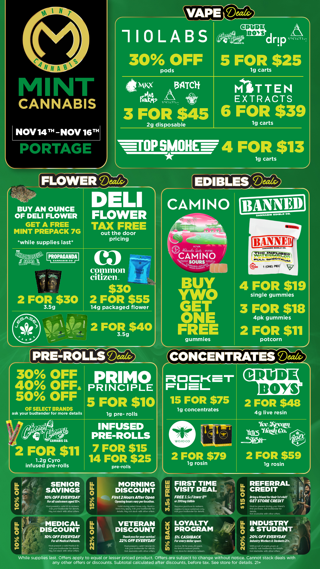 VAIPIEV2 110LA 5 30 OFF 5 FOR $25 1g carts CRUDE BOYSdrip 134TC1f VI I .11 3 FOR $45 2g disposable MITTEN EXTRACTS 6 FOR $39 1g carts FLOWEIFiDeth/ BUY AN OUNCE OF DELI FLOWER GET A FREE MINT PREPACK 7G while supplies last IF4RopAGimpill It. 2 FOR $30 3.5g D LI OP SMOHEW 4 FOR $13 FLOWER TAX FREE out the door pricing 0 common citizen.. $30 2 FOR $55 14g packaged flower 1g carts EDIBLES DThards CAMINO a e .119 I 2 FOR g$40 pRE-Racils PRIMO PRINCIPLE 5 FOR $10 30 OFF 40 OFF 50 OFF OF SELECT BRANDS ask your budtender for more details CANNABIS CO. 19 pre- rolls 2 FOR $11 1.2g Cyro infused pre-rolls INFUSED PRE-ROLLS 7 FOR $15 14 FOR $25 pre-rolls SENIOR SAVINGS 10 OFF EVERYDAY Fora/customers aged 55. mutwo...one4 nbi 111bUSon K I VA MOM CAMINO . SOURS BUY vwo ONE FREE gummies 4 FOR $19 single gummies 3 FOR $18 4pk gummies 2 FOR $11 potcorn -4TONCENTRATESalaiv ROCKET 15 FOR $75 19 concentrates I CIPIODE BOYS 2 FOR VW 4g live resin 2 FOR $79 1g rosin Ice Wye YE15 en 2 FOR $59 3.5G FREE MEDICAL DISCOUNT 10 OFF EVERYDAY For all Medkal Patients. O MORNING DISCOUNT First 2 Hours After Open Opening hours vary per location. w1aovty alctb Only. tan may apply. AS .01a Pvetendw for debt May not tad nit tag ..fltns VETERAN DISCOUNT Thank you for your service 22 OFF EVERYDAY FIRST TIME VISIT DEAL FREE 3.5G Flower TM or200mg Edible 124OG papaw to nXko4m. Applas to AO WOXACCTOIS A r Ludt enckw ar daal AS .0ve Itrvdtn tic staflable n X LOYALTY 4 PROGRAM /9 Ca 5 CA SHBA CK O In For everydollar spent. lg rosin 1.11. REFERRAL LL CREDIT 0 Bring a friend for their 1st visit GET STORE CREDIT a Mu by Daunt diary y4.11 flt. fra punthz.o. budt.nda 10 ..aaabb Alth Other Often. INDUSTRY II si STUDENT 20 OFF EVERYDAY Industry Workers Student s 21. While supplies last. Offers apply to equal or lesser priced product. Offers are subject to change without notice. Cannot stack deals with any other offers or discounts. Subtotal calculated after discounts before tax. See store for details. 21 / Click the link to find more deals at your nearest Mint: https://mintdeals.com/location/portage-mi/deals