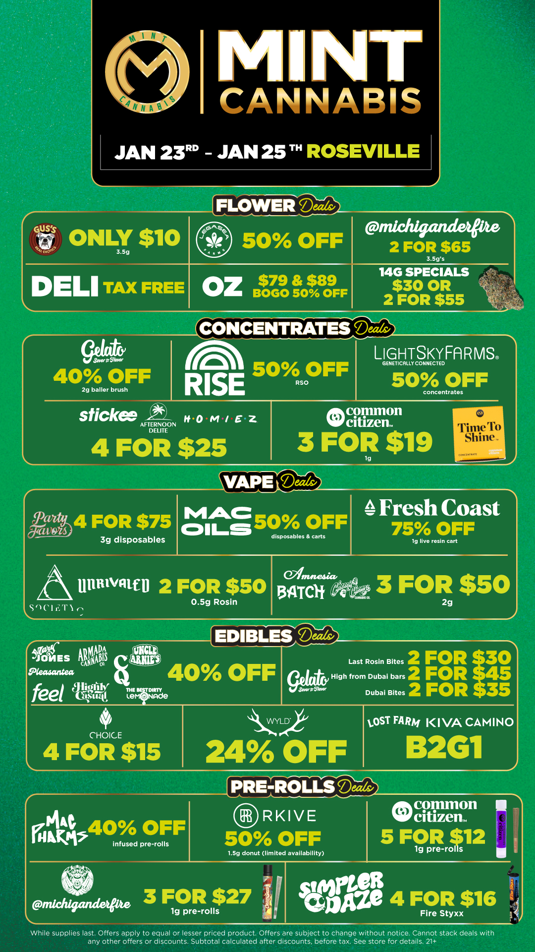 MI NT itt A F.-. c JAN 23 JAN 25 ROSEVILLE FLOWER GS ONLY $10 Ixo 3.5g DELI TAX FREE 50 OFF OZ$79 $89 BOGO 50 OFF pnichigandetpte 2 FOR $65 3.5gs 14G SPECIALS $30 OR 2 FOR $55 CONCENTRATES nor grfllorce 40 OFF 2g bailer brush lAst 50 OFF RISE RS LIsHTSKYFARMS GENETICALLY CONNECTED 50 OFF concentrates sticker x WOM/EZ AFTERNOON DELITE 4 FOR $25 common w citizen. 3 FOR $19 rri S ill at r ni 1 Icc...con...it SoCifIN MAC Fresh Coast 4 FOR $75 cilLs50 OFF 75 OFF disposables carts 3g disposables lg livo rosin cart UnBlvn U 2 FOR $50 0.5g Rosin C2intstesia. 13ATClif ce. 3 FOR $50 2g r JONES ISO Aecusantea feel EDIBLES eTizes 40 OFF THETWR Lem Nade CHOICE 4 FOR $15 Last Rosin Bites 2 FOR tor High from Dubai bars 2 FOR S Dubai Bites 2 FOR 35 LVYL 24 OFF infused pre-rolls tOST FARAi K I VA CAMINO 2611 RE-R1W RKIVE 50 OFF 1.5g donut limited availability pnichigcutdapite While supplies last. Offers apply to equal or lesser priced product. Offers are subject to change without notice. Cannot stack deals with any other offers or discounts. Subtotal calculated after discounts before tax. See store for details. 21 / Click the link to find more deals at your nearest Mint. https://mintdeals.com/location/roseville-mi/deals