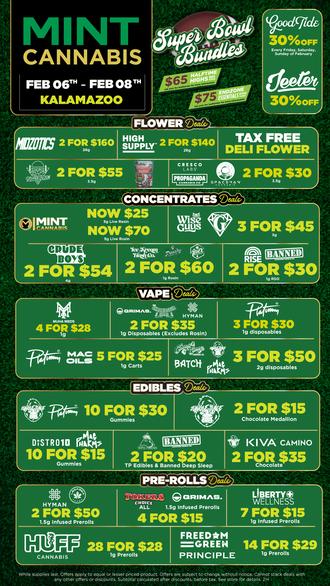 CANNABIS FLOWER Deals Verxicjic 300FF Every Friday Saturday Sunday of February 300FF MEW 2 FOR $160 28g Th 144 .11 J. 1 isitGAinr. 2 FOR $140 28g 2 FOR $55 3.5g OIMINT CANNABIS CRESCO LABS IpROPAGNIDIAi TAX FREE DELI FLOWER SPACEMAN 2 FOR $30 NOW $25 5g Live Resin NOW $70 5g Live Rosin GuysWise Cr 3 FOR F $45 CRUDE sots- 2 FOR $54 2 FOR $60 lg Rosin 4g2 FOR $30MUHA MEDS 4 FO1gR $28 ORIMAS. HYMAN 2 FOR $35 1g Disposables Excludes Rosin vo/ 3 FOR $30 1g disposables -yat0T4 tit 5 FOR $25 1g Carts ec9ito 3 FOR $50 U 144 ttkPV 2g disposables rEDIBLI7dia tan 10 FOR $30 Gummies try 2 FOR $15 Chocolate Medallion DtSTR010 ratikt r44 is 10 FOR $15 Gummies S HYMAN 2 FOR $50 TRIM NIX 2 FOR $20 TP Edibles Banned Deep Sleep KIVA CAMINO 2 FOR $35 Chocolate IDRE4tOLLS tea 1.5g Infused Prerolls CANNABIS CHOICE ALL ORIMAS. 1.5g Infused Prerolls 4 FOR $15 28 FOR $28 1g Prerolls LIBERTY WELLNESS 7 FOR $15 1g Infused Prerolls FREEDM GREEN 14 FOR $29 PRINCIPLE 1g Prerolls While supplies last. Offers apply to equal or lesser priced product. Offers are subject to change without notice. Cannot stack deals with any other offers or discounts. Subtotal calculated after discounts before tax. See store for details. 21 / Click the link to find more deals at your nearest Mint. https://mintdeals.com/location/kalamazoo-mi/deals