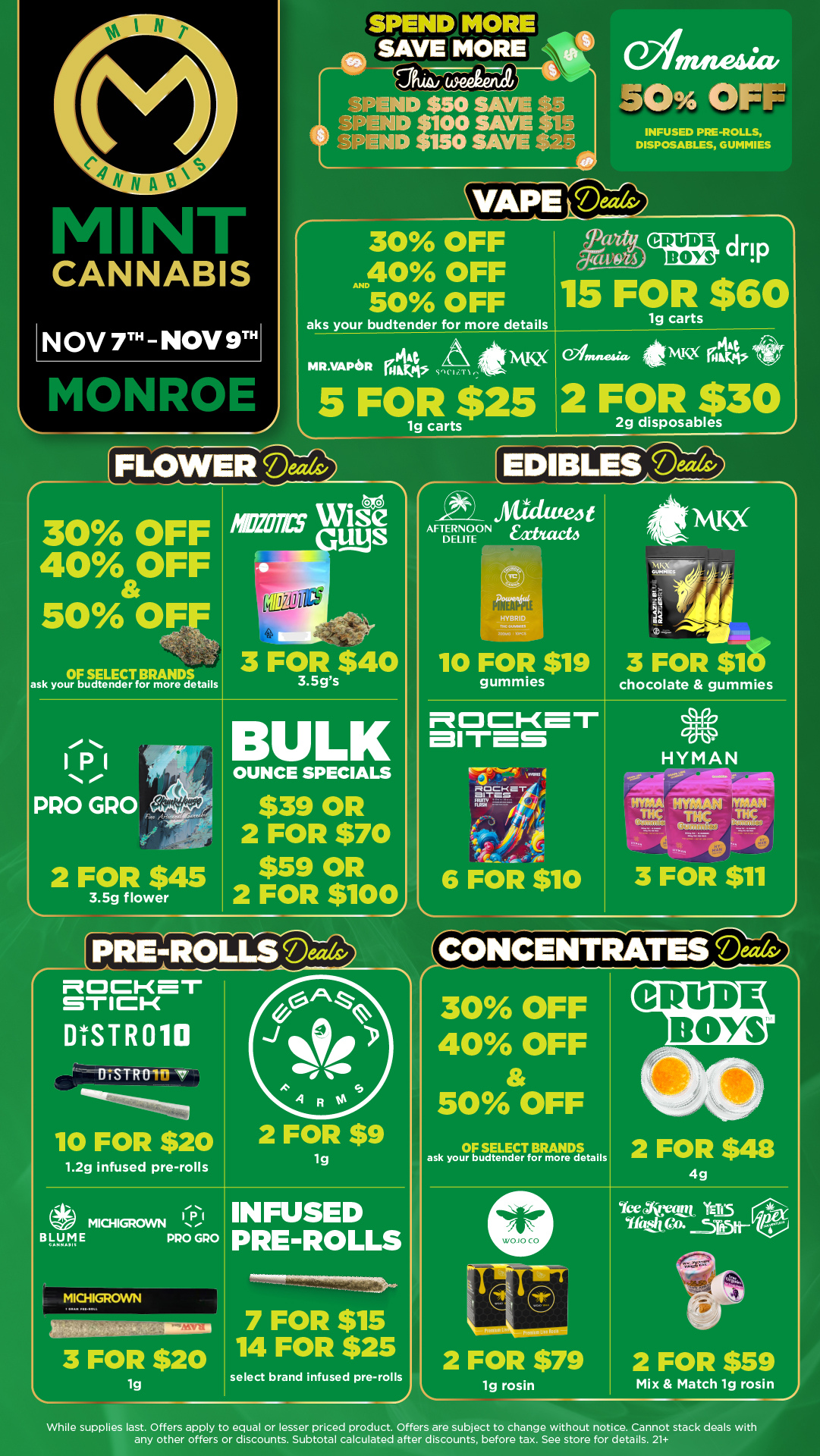 INFUSED PRE-ROLLS DISPOSABLES GUMMIES r-- 30 OFF 40 OFF AND 50 OFF aks your budtender for more details acec3 BOYS drip 15 FOR $60 lg carts cp44 NAKX MR.VAPen Mkt WI IS r 5 FO $25 Witnneaa. iteMISX 2 FOR $30 2g disposables PFLOWEFIDeis 30 OFF 40 OFF 50 OFF OF SELECT BRANDS ask your budtender for more details 3 FOR $40 3.5gs IPI PRO GRO 2 FOR $45 3.5g flower BULK OUNCE SPECIALS $39 OR 2 FOR $70 $59 OR 2 FOR $100 EDIBLE -22 Aadated t AFTERNOON Eat/with DELITE 10 FOR $19 gummies 41kNoucc 4rie 3 FOR $46 chocolate gummies fl C1- MItes 6 FOR $10 HYMAN TIM IMAM MAN THC rciusE/ 3 FOR $11 mocKar STICK ESTR010 BISTRO 7 10 FOR $20 1.2g infused pre-rolls 111.1 MICHIGROWN B .... PRO GRO MICHIGROWN 3 FOR $20 1g 2 FOR $9 1g INFUSED PRE-ROLLS 7 FOR $15 14 FOR $25 select brand infused pre-rolls CONCENTRATESils/ 30 OFF 40 OFF 50 OFF OF SELECT BRANDS ask your budtender for more details 2 FOR $48 4g arr 2 FOR $79 leg rosin YeeNyto YE115 Yfiteten 2 FOR $59 Mix Match 1g rosin While supplies last. Offers apply to equal or lesser priced product. Offers are subject to change without notice. Cannot stack deals with any other offers or discounts. Subtotal calculated after discounts before tax. See store for details. 21 / Click the link to find more deals at your nearest Mint: https://mintdeals.com/location/monroe-mi/deals