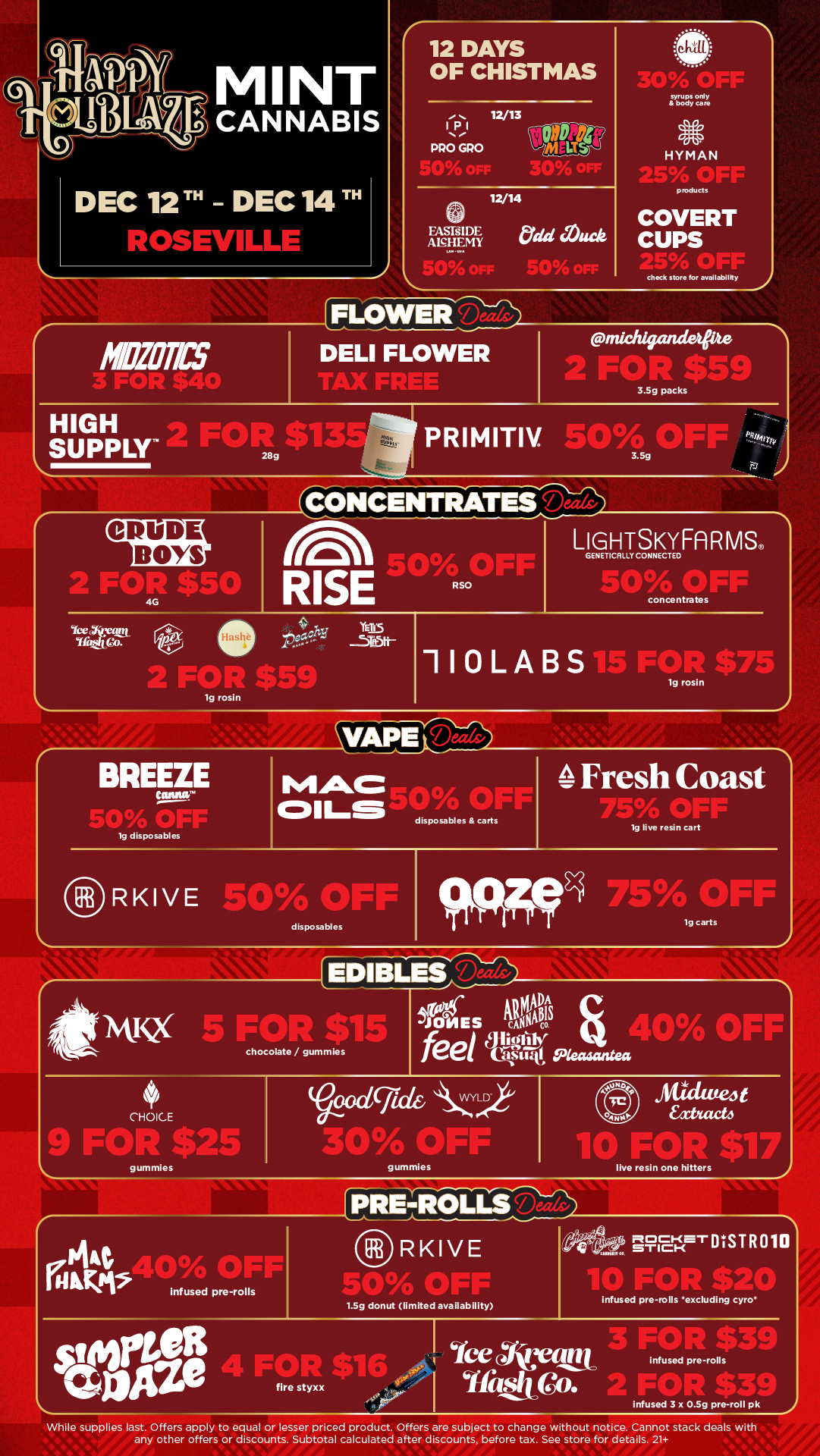 MINT CANNABIS 12 DAYS OF CHISTMAS 12/13 IPI PRO GRO HYMAN DEC 12 TH - DEC 14 TH AnrifILLL FASE1D1-7. Ale.HEMY products COVERT CUPS check store for availability 01 eFLOWEIFI DELI FLOWER CRUDE BOYS 3.3g packs PRI M ITIV 4504159 OFF CONCENTRATES LIGEtctiTy0SEFA RMS ArlI SOO On RSO 50 OFF concentrates Iasi 2 FOR $5 110LABS15FORta 1g rosin BREEZE MAC 0111-5 /A Fresh Coast disposables carts 1g disposables /7/i irrt la eve redo cart RKIVE so oFr disposables 94Fpg 75AgerF chocolate / gummies AgMaitS JONES cgs to feel llwittr s..t.40 OF1 CHOICE Ftn $2 gummies V00C/Crithi CY Ali OFF 7cP Ataile4 Eatiact4 1G Fart 411 gummies live resin one hitters PRE-FOLLS RKIVE infused pre-rolls 1.5g donut limited availability infused pre-rolls excluding cyro infused pre-rolls fire styxx infused 3 x 0.5g pre-roll pk While supplies last. Offers apply to equal or lesser priced product. Offers are subject to change without notice. Cannot stack deals with any other offers or discounts. Subtotal calculated after discounts before tax. See store for details. 21 / Click the link to find more deals at your nearest Mint. https://mintdeals.com/location/roseville-mi/deals