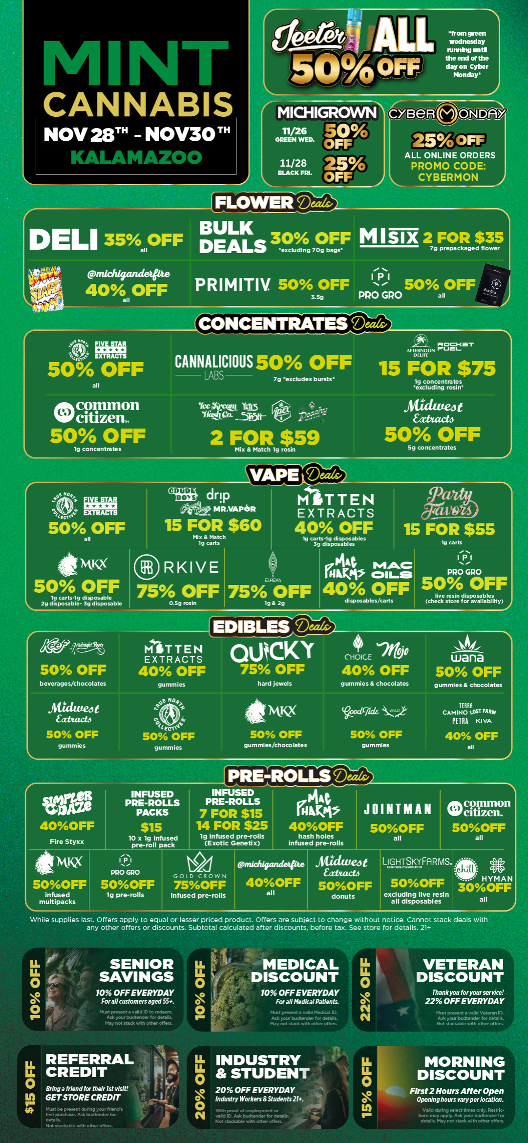 M kb CANNABIS NOV 28 - NOV30 TH KALAMAZOO idea AIL 501/00FF1 rMICHIGROWW I1/2 GREEN14 ED6 Egg 11/28 125 BLACK FRI. OFF FLOWER teezrzg DELI 35 BULK 30 OFF ail DEALS excluding 70g bags from green wednesday aiming unti the end of the day on Cyber Monday claeRONIrRV 25 OFF ALL ONLINE ORDERS PROMO CODE CYBERMON MISIX27fomi.1.7 Wichigamietitte P s- I 40 OFF PRIMITIV. 50 OFF P 50 OFF all 3.5g PRO GRO all CONCENTRATES Deeds/ 50 OFF all common Nlif 50 OFF lg concentrates CANNALICIOUS 50 OFF 7g excludes bursts rta Iktit. co. 5..5rt- 2 FOR $59 Mix Match lg rosin PICO-CST AFTERNOON FUEL OEM 15 FOR $75 lg concentrates excluding rosin .ritidufe4t Eatifack 50 OFF 5g concentrates r YAP et-e4-ifis 50 OFF all drip Sit MR.VAPeR 15 FOR $60 Mix Match 19 carts MliTTEN EXTRACTS 4 t Fr 19 carts-19 disposables 3g disposables 41 MKX RKIVE 50 OFF 75 OFF 19 carts-19 disposable 2g disposable- 3g disposable 0.59 rosin r9 47VOYS 15 FOR $55 lg carts pi44 MAC DAP 4311-5 EuRim 75 OFF 40 OFF lg 2g disposables/carts IPI PRO GRO 50 OFF live resin disposables check store for availability 50 OFF T TEN EXTRACTS 40 OFF COCKY 75 OFF o-CHOICE 2/t 40 OFF beverages/chocolates gummies hard jewels gurnmies chocolates wana 50 OFF gummies chocolates SiditteJt farad 50 OFF gummies A. Wage 40OFF Fire Styxx 5OOFF infused multipacks Ecic4 50 OFF gummies INFUSED PRE-ROLLS PACKS $15 lO x lg infused pre-roll pack 11-1 01 PRO GPO 5OOFF lg pre-rolls 4kNotic2 dg 50 OFF gummies/chocolates 50 OFF gummies INFUSED PRE-ROLLS 7 FOR $15 14 FOR $25 lg infused pre-rolls Exotic Genetix GMs 40OFF hash holes infused pre-rolls TERRA o CAMINO 1.ST FARA pETRA KIVA 40 OFF all JOINTMANde common WO citizen.. 5OOFF 50OFF all all GOLD CROWN 75OFF infused pre-rolls I a Pnichigandee e frUcturtze t 40OFF 5OOFF all donuts LIGHTSIIFARMS. 50OFF excluding live resin all disposables - HYMAN 30OFF all While supplies last. Offers apply to equal or lesser priced product. Offers are subject to change without notice. Cannot stack deals with any other offers or discounts. Subtotal calculated after discounts before tax. See store for details. 21 LL fi SENIOR LL IS SAVINGS c4ils13 c. 10 OFF EVERYDAY i For all customers aged 55. 0 r Im gl May not stack with other offers. LL O O O MEDICAL DISCOUNT 10 OFF EVERYDAY For all Medical Patients. May not stack with other otters. LL REFERRAL OCREDIT p a inn friend for their 1st visit GET STORE CREDIT Must be present . first purchase. Ask budtender for details. Not stackable with other offers. LL INDUSTRY STUDENT 0 N 20 OFF EVERYDAY Industry Workers Students 21. f LLLL 0 O N VETERAN DISCOUNT Thank you for your service 22 OFF EVERYDAY Not stackable with other offers. p proof of empoym iSAakburR li aardarnt en acI t of - ot staciabie with other off es LL MORNING LL DISCOUNT 0 i.. c I First 2 Hours After Open Opening hours vary per location. Inwring select times only IIM bons may apply. Ask your budtender for details. May not stack with other offers. / Black Friday starts Today! Click the link to find more deals at your nearest Mint: https://mintdeals.com/location/kalamazoo-mi/deals