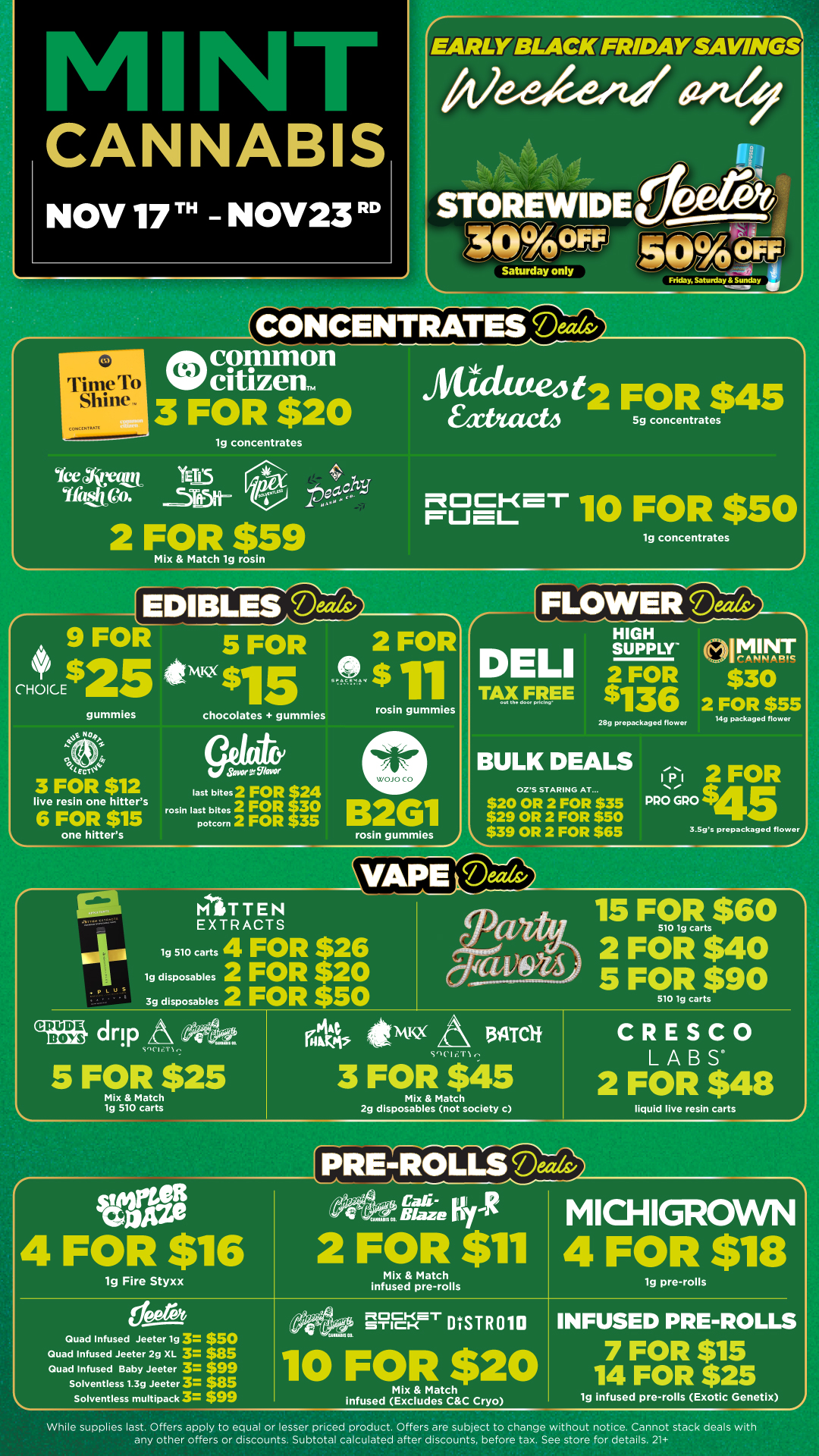 CANNABIS NOV 17TH - NOV23 RD EARLY BLACK FRIDAY SAVINGS CONCENTRATES Mils Tit7-tero Shine C9.41 Ati common 3 FOR $20 teeAtari trEy5 Yfalijgo. lg concentrates 2 FOR $59 Mix Match ig rosin eagri Mick 114/2 FOR $45 xtitact4 5g concentrates PSEt7. 10 FOR $50 lg concentrates EDIBLES /dirk 9 FOR 5 FOR 2 FOR eNtKx $15$11 chocolates gummies rosin gummies CE $ CHOICE gummies JFNoy EcT 3 FOR $12 live resin one hitters 6 FOR $15 one hitters tasertUlavor last bites 2 FOR 24 rosin last bites 2 FOR 30 1 potcorn 2 FOR 35 2G1 rosin gummies 1 FLOWERD D LI TAX FREE HIGH SUPPLY $11362 FOR 28g prepackaged flower BULK DEALS OZS STARING AT... $20 OR 2 FOR $35 $29 OR 2 FOR $50 $39 OR 2 FOR $65 01MINT $30 2 FOR $55 Mg packaged flower 1141 2 FOR PRO GPO $45 3.Sgs prepackaged flower d4 1.1 s MITTEN EXTRACTS 19 510 carts 4 FOR $26 1g disposables 2 FOR $20 3g disposables 2 FOR $50 drip So 15 FOR $60 2 FOR title 5 FOcl90 ig frakAt 144 Ntix aftrOf 5 FOR $25 Mix Match lg 510 carts SIC I cT1 3 FOR $45 strae 4 FOR $16 lg Fire Styxx Mix Match 2g disposables not society c CRESCO LABS 2 FOR $48 liquid live resin carts ePRE4tOLLSeeds MICHIGROWN 4 FOR $18 lg pre-rolls Quad Infused Jeeter lg 3 $50 Quad Infused Jeeter 2g XL 3 885 Quad Infused Baby Jeeter 3 $99 Solventless 1.3g Jeeter 3 $85 Solventless multipack 3 $99 PFE-1ur DSTR 010 10 FOR $20 Mix Match infused Excludes CC Cryo lg infused pre-rolls Exotic Genetix While supplies last. Offers apply to equal or lesser priced product. Offers are subject to change without notice. Cannot stack deals with any other offers or discounts. Subtotal calculated after discounts before tax. See store for details. 21 / Click the link to find more deals at your nearest Mint: https://mintdeals.com/michigan/