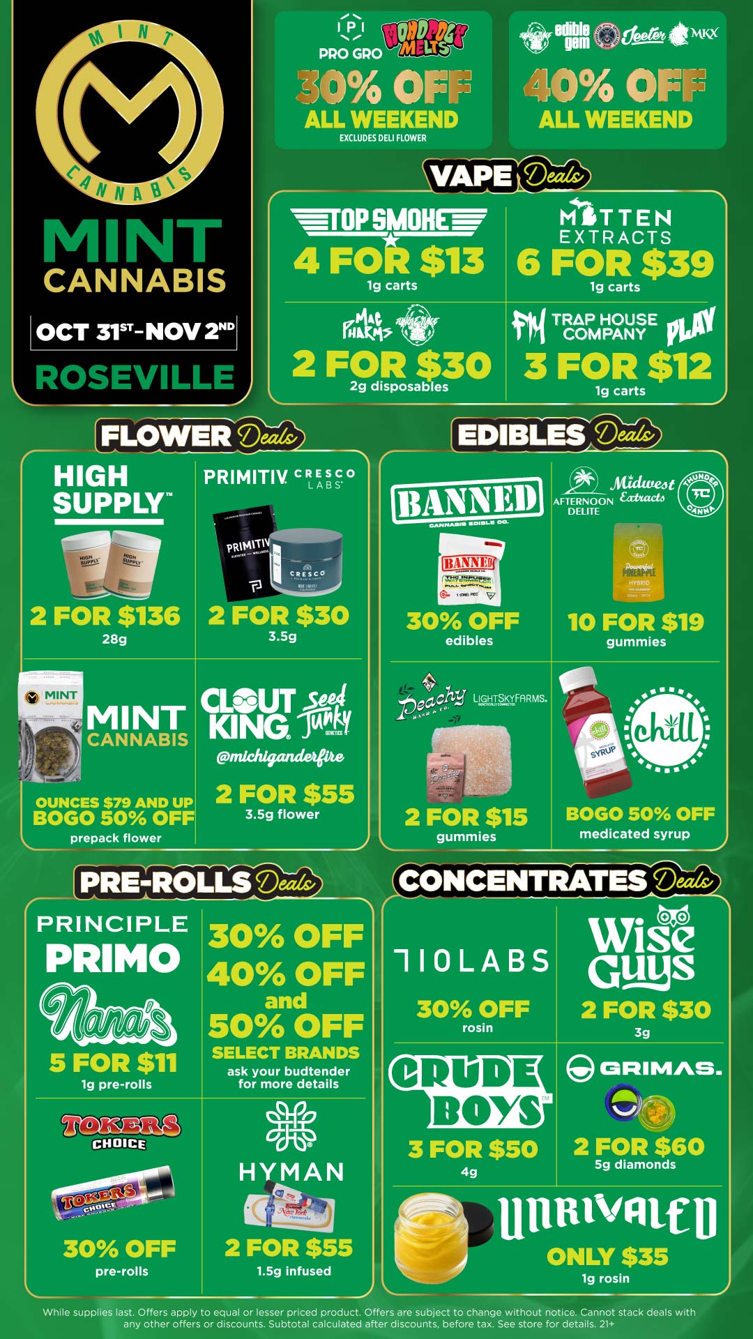 FLOWER Deck/ HIGH PRIMITIV Esc LABS SUPPLY 1131 PRO GRO ri eca 4kw wim th OF 0 OFF ALL WEEKEND ALL WEEKEND EXCLUDES DELI FLOWER nEfAPS IMIOP SMOHEW MITTEN EXTRACTS 4 FOtt$13 6 FOR $39 1g carts 2 FOR $30 2g disposables 2 FOR $136 28g rl. .I LOUNCES $79 AND UP BOGO 50 OFF prepack flower MINT CANNABIS PRVMVTj C R ES C0 - .... 13 141 2 FOR $30 3.5g CLOUT PA ICING it PrildtigandetPte 2 FOR $55 3.5g flower PRETROLMS Deav PRINCIPLE PRIMO 5 FOR $11 1g pre-rolls 30 OFF pre-rolls 1g carts pTRAPCOMPANY IOW HOUSE 3 FOR $12 1g carts EDIBLES Mils/ 1BANNEg 30 OFF edibles tw LIGHTpKYFARMS. 2 FOR $15 gummies mick ittee4 AFTERNOON fatitacta DELITE 10 FOR $19 gummies BOGO 50 OFF medicated syrup CONCENTRATES Deals/ 30 OFF 40 OFF and 50 OFF SELECT BRANDS ask your budtender for more details 110LABS 30 OFF rosin CRUDE BOYS Wise Guys 2 FOR $30 3g ORIMAS. 2 FOR $60 HityctiznAl N 2 FOR $55 3 FOR $50 4g 1.5g infused 5g diamonds ONLY $35 ig rosin While supplies last. Offers apply to equal or lesser priced product. Offers are subject to change without notice. Cannot stack deals with any other offers or discounts. Subtotal calculated after discounts before tax. See store for details. 21 / Click the link to find more deals at your nearest Mint: https://mintdeals.com/location/roseville-mi/deals