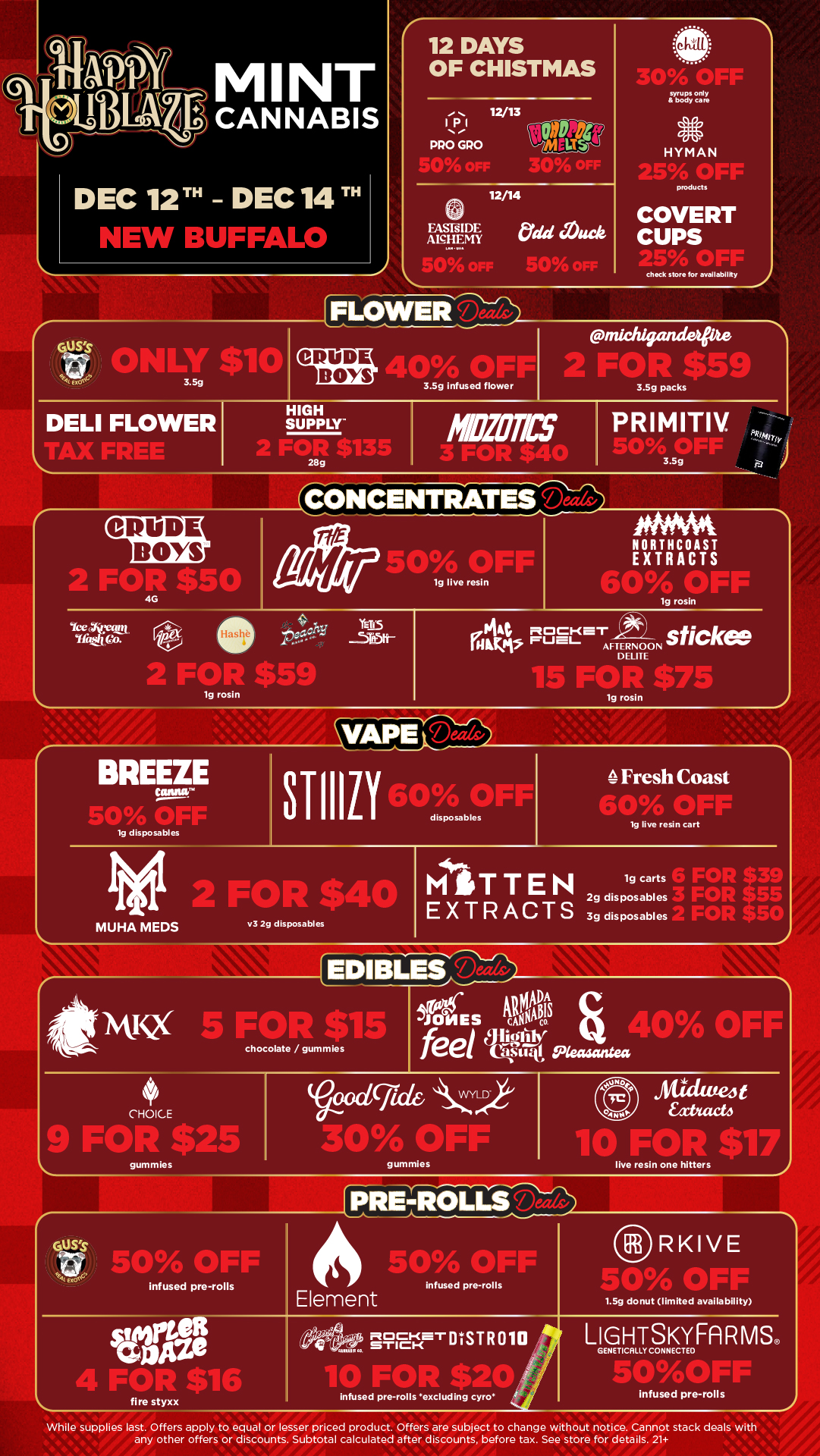 rGefakts MINT CANNABIS DEC 12T - DEC 14 IT NEW BUFFALO 12 DAYS OF CHISTMAS ms1 IPI PRO GPO 12/13 syrups only body care HYMAN 12/14 products FASTIDE AlcHEMY COVERT CUPS IFLOWElt-Th check store for availability y GUSs midzigtutdetpte CRUDE BOYS SerArjr 3.5g infused flower I 3.5g packs DELI FLOWER HIGH SUPPLY-2 FOR 5135 28g ODOM BOYS 41070TICS 3.5g 1CONCENTRATES Jam a330 OFF lg live resin PNMA NORTHCOAST EXTRACTS 4G lg rosin Iceatan Ifa/ YETI 0.44 nocKar sticke rapt rue- AFTERNOON ELITE 2 FOR $59 15 FIB lg rosin Vicricaa. BREEZE 143 disposables MUHA MEDS STIIIL1 50drpsaIFF Fresh Coast IWP 19 live resin cart v3 2g disposables MITTEN EXTRACTS lg carts 2g disposables 3g disposables FOR $3 FOR $t CAD 4t5i L AV AMIWCX 5 FOR $115 JONES Will co feet PO s..t.40 OFt chocolate /gummles CHOICE KIT gummies $25 ...0 OFF .t19-1t1/4 et if ee E171 infused pre-rolls fire styxx gummles Aliklute4t xtxacti live resin one hitters PRE-ROLLS Element 4 4E4.5420 anyaci-er MIR 010 sem .9 infused pre-rolls 1 r1.5g donut limited availability RKIVE infused pre-rolls excluding tyro LIGHTSKYFARMS GENETICALLY CONNECTEO infused pre-rolls While supplies last. Offers apply to equal or lesser priced product. Offers are subject to change without notice. Cannot stack deals with any other offers or discounts. Subtotal calculated after discounts before tax. See store for details. 21 / Click the link to find more deals at your nearest https://mintdeals.com/location/new-buffalo-mi/deals