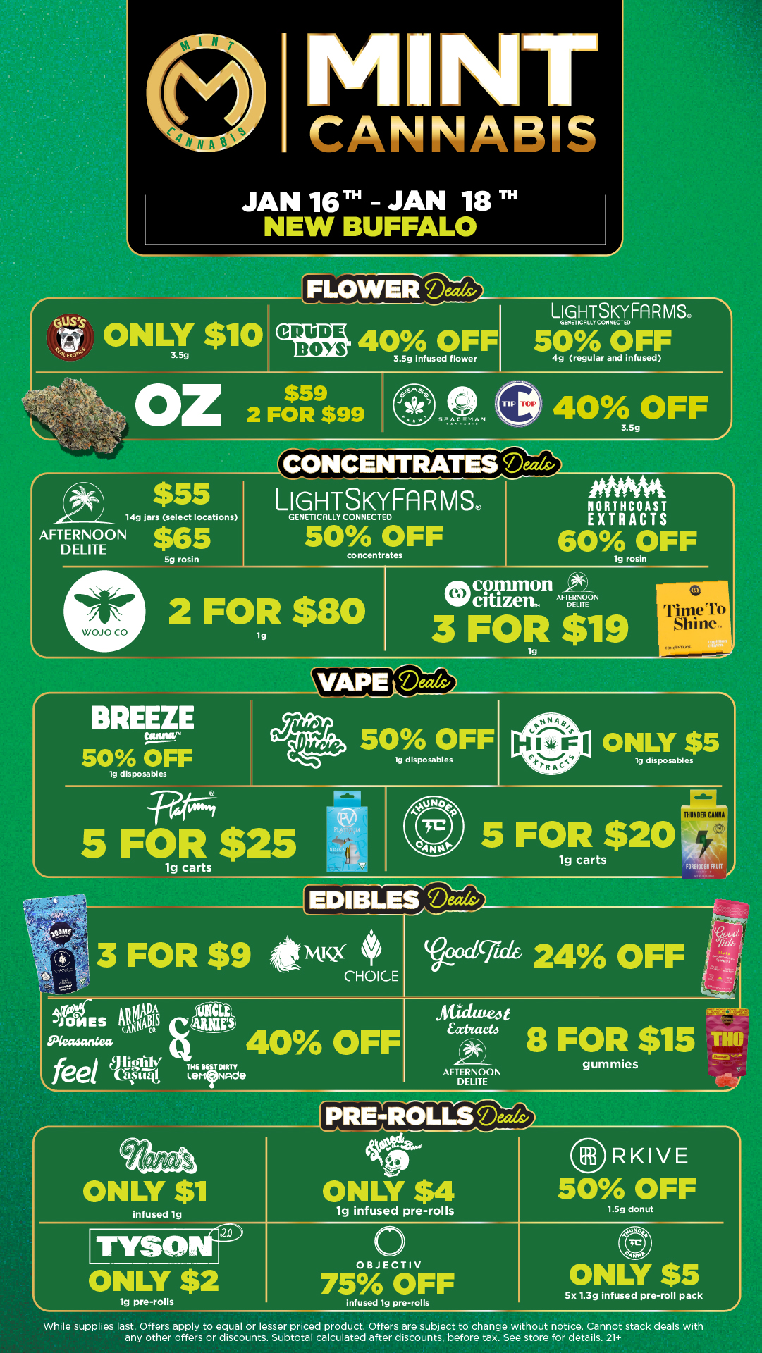 NT CANNABIS JAN 16T JAN 18 TH NEW BUFFALO FLOWERLIGHTSKY FA R MS CRUDE BEM 40 OFF 3.5g infused flower GENETICAter CON NEC EEO 50 OFF 4g regular and infused SPACEMAN 40.OFF $55 LIGHTSKYFARMS 14g jars select locations AFTERNOON DELITE $65 5g rosin GENETICALLY CONNECTED 50 OFF concentrates 2 FOR $80 lg NORTHCOAST EXTRACTS 60 OFF common citizen. LITE ODE TERNOON lg rosin 3 FOR $19 TimeTo Comcwarragn BREEZE Caftlifir 50 OFF 19 disposables Wt--4 5 FOR $25 50 OFF lg disposables wu 40 OFF ONLY $5 lg disposables 5 FOR $20 1g carts II 8100Eu FRUIT 8 FOR $15 TH8 AFTERNOON gummies DELITE infused ig 1g infused pre-rolls RKIVE 50 OFF 1.5g donut ONLY $2 lg pre-rolls OBJECTIV 75 OFF infused lg pre-rolls 5x 1.3g infused pre-roll pack While supplies last. Offers apply to equal or lesser priced product. Offers are subject to change without notice. Cannot stack deals with any other offers or discounts. Subtotal calculated after discounts before tax. See store for details. 21 / Click the link to find more deals at your nearest Mint. https://mintdeals.com/location/new-buffalo-mi/deals