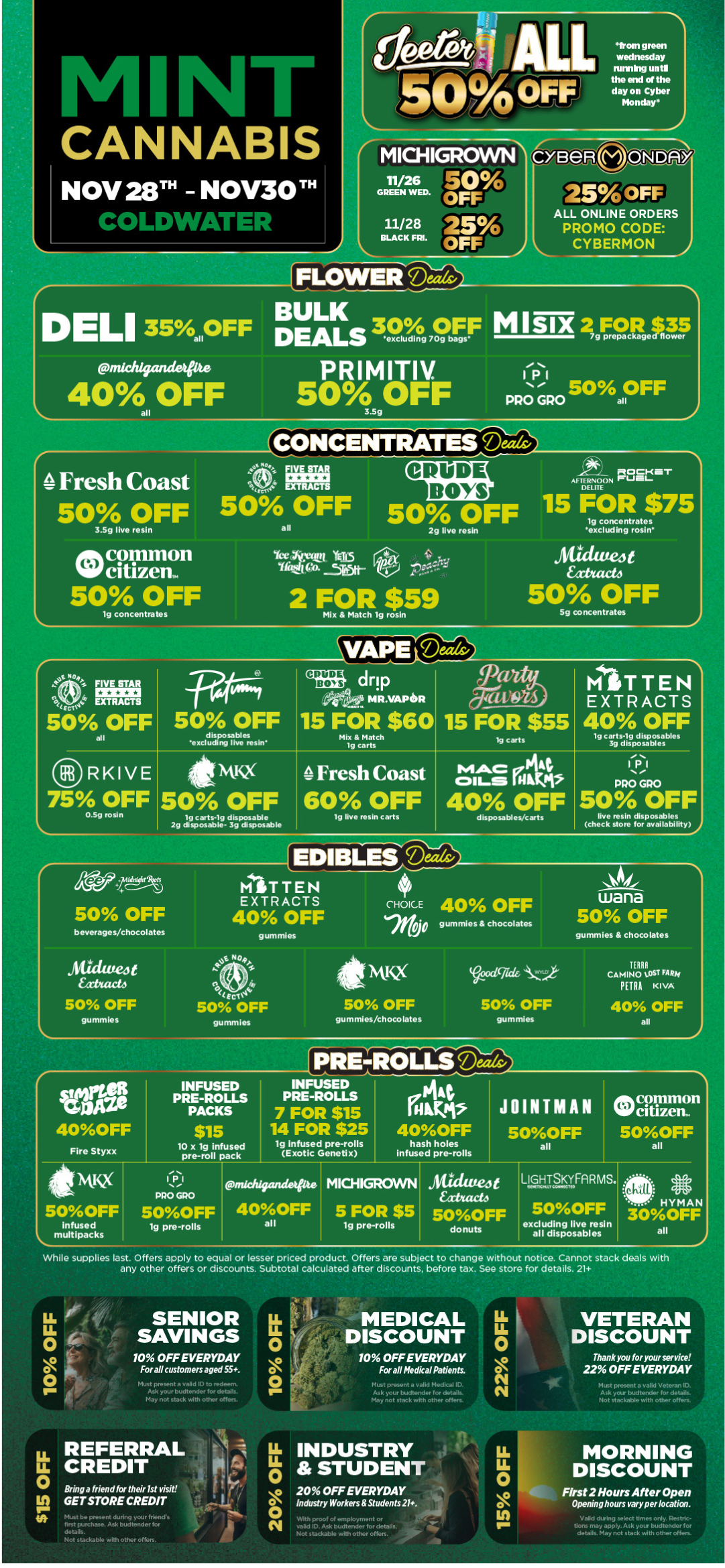 CANNABIS NOV 28T - NOV30111 IOLDWAIE from green wednesday running until the end of the day on Cyber Mondays MICH MANN II/26 501 GREEN WED. OFF 11/28 25 BLACK FIB. OFF creeR DAY 25 OFF ALL ONLINE ORDERS PROMO CODE CYBERMON FLOWER J r DELI 35 OFF rats 30 log M I Slx FrectleSP pnichigadeote PRIMITIV. 11 40A OFF 50A OFF PRO GPO e 50 OFF all 3.5g all Fresh Coast MOOKIWIT AFTERNOON Pr.1111 DELITE 50 OFF 50 OFF 50 OFF 15 FOR $75 lg concentrates 3.5g live resin all 2g live resin excluding rosin oft common W citizen. 50 OFF lg concentrates Yet 41.4.11 YES I tht4 --5k511- 2 FOR $59 Mix Match lg rosin hUdweot Eabtactd 50 OFF 5g concentrates I 50 OFF all 50 OFF disposables excluding live resin RKIVE 75 OFF 0.5g rosin drip frite MR.VAPOSR 15 FOR $60 15 FOR $55 Mix Match tg carts it MR 50 OFF lg carts-lg disposable 2g disposable- 3g disposable Fresh Coast 60 OFF lg live resin carts lg carts MITTEN EXTRACTS 40 OFF tg carts-lg disposables 3g disposables mac .444 OILS IN 40 OFF disposables/cats I P.1 PRO GRO 50 OFF live resin disposables check store for availability AgrtMtt 50 OFF beverages/chocolates Saute t extuucto 50 OFF gummles MITTEN EXTRACTS 40 OFF gummies E Not r.. to 50 OFF gummles CHOICE 40 OFF 00 gummies chocolates MINX cxficittz.1- 50 OFF gummles/chocolates 50 OFF gummles wana 50 OFF gummies chocolates TERRA CAMINO OST FARM PETRA KIVA 40 OFF all 40OFF Fire Styxx INFUSED PRE-ROLLS PACKS lg Infused pre-rolls Exotic Genetix hash holes Infused pre-rolls JOINTMAN 50OFF all tstlig 500FF Infused multipacks While supplies last. Offers apply to equal or lesser priced product. Offers are subject to change without notice. Cannot stack deals with any other offers or discounts. Subtotal calculated after discounts before tax. See store for details. 21 PPOGRO 500FF lg pre-rolls nudzfricancietrite MKHIGRCYVVN 40OFF 5 FOR $5 all I lg pre-rolls A4ZIUW4t Eatitacto 5OOFF donuts LIGHTSKVARMS. 50OFF excluding lye resin all disposables SENIOR SAVINGS 10 OFF EVERYDAY For all customers aged 55. Must present a valid ID to mdeevn. Ask your budtender for details. May not stack with other offers. MEDICAL DISCOUNT 10 OFF EVERYDAY For all Medical Patients. Must present a valid Medical ID. Ask your budtender for details. May not stack with other often. VETERAN DISCOUNT Thank you for your service 22 OFF EVERYDAY Must present a valid Veteran ID. Ask your budtender for details. Not stackable with other offers. Bring a friend for their 1st visit GET STORE CREDIT prese. .1 Inend.. - J.tirchase. A . la er for de tads. Not stackable with other offers. LL INDUSTRY asm STUDENT 20 OFF EVERYDAY OIndustry Workers Students 21. GP stackable with other offers. MORNING DISCOUNT First 2 Hours After Open Opening hours vary per location. details. May not stack with other offers. / Black Friday starts Today! Click the link to find more deals at your nearest Mint: https://mintdeals.com/location/coldwater-mi/deals