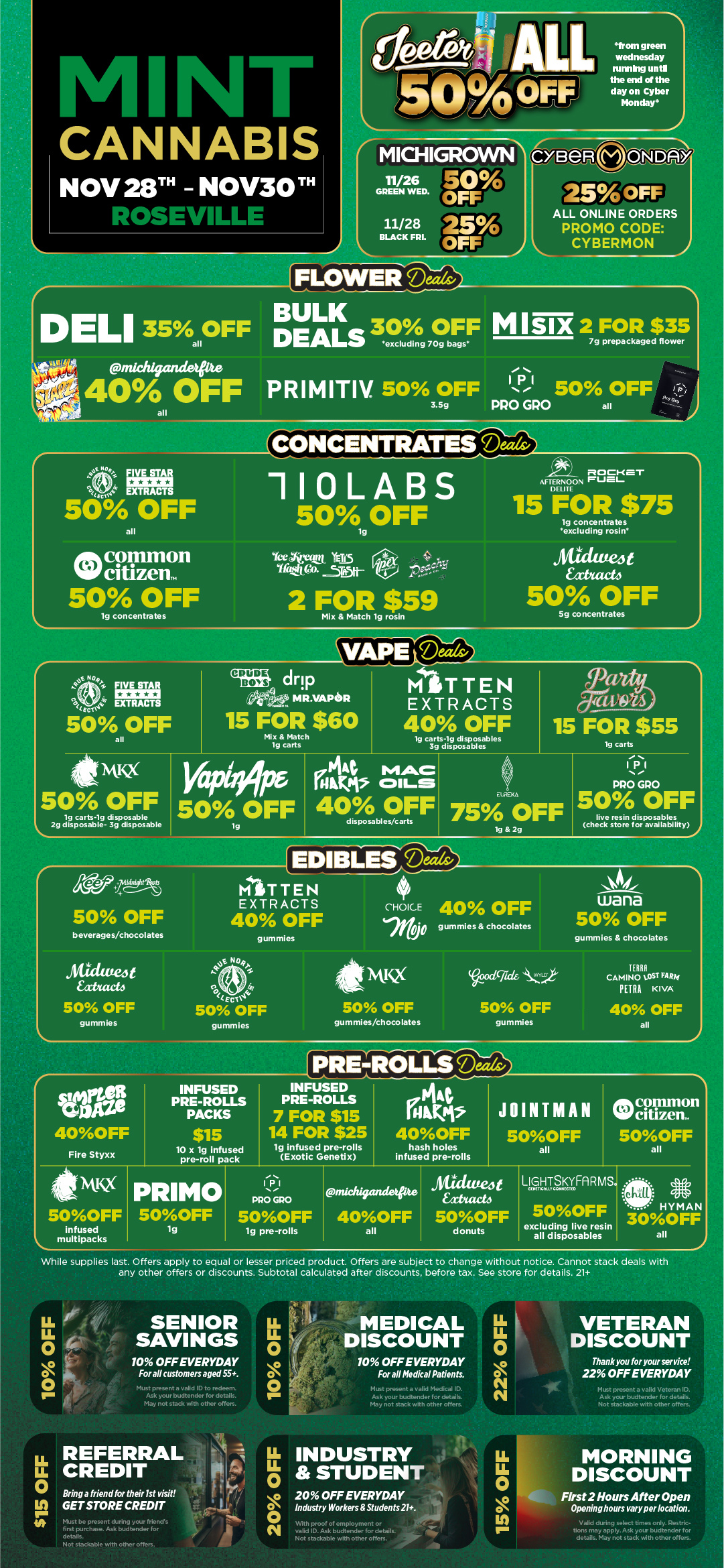 CONCENTRATES Deeds/ L. 1 -4 M NFL kNNABIS NOV28T -NOV30 kt. vd-SEVILLL e tALE from green wednesday runninguntl the end of the day on Cyber Monday MICHIGROWN -1 GREEN 121 Ct . ggrm 25 OFFS 11/28 BLACK FRL FLOWERTDThielis CYBeR m ONDAY 25OFF ALL ONLINE ORDERS PROMO CODE CYBERMON DELI 35ll OFF a BULK DEALS 3e0 7090 OFF MISIX 2 FOR $35 bags 7g prepackaged flower go ..idayandeoe -40A OFF PRIM ITIV 50 OFFNe 50 OFF I1 3.549 PRO GRO all all ASE 41. FIV a I EXTRACTS Eva 50 OFF all onk common Niff citizem 50 OFF lg concentrates 110LABS 500FF Yee Oi.ttAY TEI5 YAM Co. .5R5H-2 FOR $59 Mix Match lg rosin ROCKET AFTERNOON rUEIDELITE 15 FOR $75 19 concentrates excluding rosin antivea xtutet4 50 OFF 5g concentrates t NQ4 CIO FIVE STAR EXTRACTS 50 OFF VAPEfreais/I itussi 15 FOR $55 vans drip MR.VAPISR MITTEN EXTRACTS 15 FOR $60 I 40 OFF Mix Match 19 carts 19 disposables 19 carts 3g disposables Ismcc 50 OFF L. 19 carts-19 disposable 29 disposable- 3g disposable 50 OFF 144 MAC cIL.S 40 OFF disposables/carts 75 OFF 19 29 11211 PRO GRO 50 OFF live resin disposables check store for availability gra5 50 OFF MITTEN EXTRACTS 40 OFF beverages/chocolates gummies IP CHOICE 40 OFF RO0 gummies chocolates wana 50 OFF gummies chocolates maven 4f/web 50 OFF gummies No41 /- tem 50 OFF gummies 50 OFF gummies/chocolates dgeded 50 OFF gummies TERRA CAMINO LOST FARA PETRA KIVA 40 OFF all L rine 40OFF Fire Styxx INFUSED PRE-ROLLS PACKS $15 10 x lg infused pre-roll pack rPRE-ROLLS INFUSED PRE-ROLLS 7 FOR $15 14 FOR $25 lg infused pre-rolls Exotic Genet x KGMs 40OFF hash holes infused pre-rolls JOINTMAN 5OOFF all common citizen. 5OOFF all NM 5OOFF infused muitipacks PRIMO 5OOFF lg IPI PRO GPO 5OOFF lg pre-rolls midagandetpte 40OFF all Sidittej t Eatacto 5OOFF donuts LioNTSKyFA R MS. 500FF HYMAN 30OFF all excluding live resin all disposables While supplies last. Offers apply to equal or lesser priced product. Offers are subject to change without notice. Cannot stack deals with any other offers or discounts. Subtotal calculated after discounts. before tax. See store for details. 21 0 4 O O SENIOR SAVINGS 10 OFF EVERYDAY For all customers aged 55. cl ID to redeem. ..tender for details. May not stack with other offers. LLu. 0 O O MEDICAL DISCOUNT 10 OFF EVERYDAY For all Medical Patients. .at a valid Medical ID. Ask your budtender for details. May not stack with other offers. LL REFERRAL OCREDIT tr Bring a friend for their 1st visit GET STORE CREDIT Must be present during your friends first purchase. Ask bud tender for details. Not stackable with other offers. 20 OFF INDUSTRY STUDENT 20 OFF EVERYDAY LL LI. 0 0 O N VETERAN DISCOUNT Thank you for your service 22 OFF EVERYDAY Must present a valid Veteran ID. Ask your budtender for details. Not stackable with other offers. Industry Workers Students 21. valid ID. Ask budtender for details. Not stackable with other offers. LL 0 O IA MORNING DISCOUNT First 2 Hours After Open Openinghours vary per location. Valid during select times only. tions may apply. Ask your budtender for details. May not stack with other offers. / Black Friday starts Today! Click the link to find more deals at your nearest Mint: https://mintdeals.com/location/roseville-mi/deals