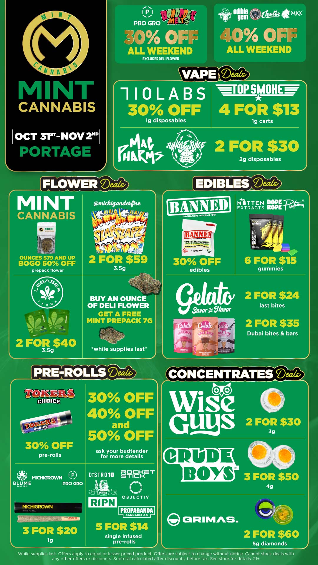11 PRO GPO 04 OINJ ALL WEEKEND EXCLUDES DELI FLOWER r edibleIN esera1kwx 1404 OFE-Pi ALL WEEKEND VAPE Deeds/ 110LABS 30 OFF I lg disposables WrOP SMOH I 4 FCIR $13carts IActa seir 2 FOR $30 ABMs 2g disposables FLOWER Make MINT CANNABIS MINT OUNCES $79 AND UP BOGO 50 OFF prepack flower 2 FOR $40 3.5g BUY AN OUNCE OF DELI FLOWER GET A FREE MINT PREPACK 7G -while supplies last EDIBLES Dm 30 OFF edibles fir. Iffer0.. Bitt ST WI- Fi lsLP it MITTEN EXTRACTS 6 FOR $15 gummies 2 FOR $24 last bites 2 FOR $35 Dubai bites bars CONCENTRATES Ma 30 OFF 40 OFF and 50 OFF 30 OFF pre-rolls ask your budtender for more details OBJECTIV RIPN 11112F.MT1 5 FOR $14 single infused pre-rolls While supplies last. Offers apply to equal or lesser priced product. Offers are subject to change without notice. Cannot stack deals with any other offers or discounts. Subtotal calculated after discounts before tax. See store for details. 21 / Click the link to find more deals at your nearest Mint: https://mintdeals.com/location/portage-mi/deals