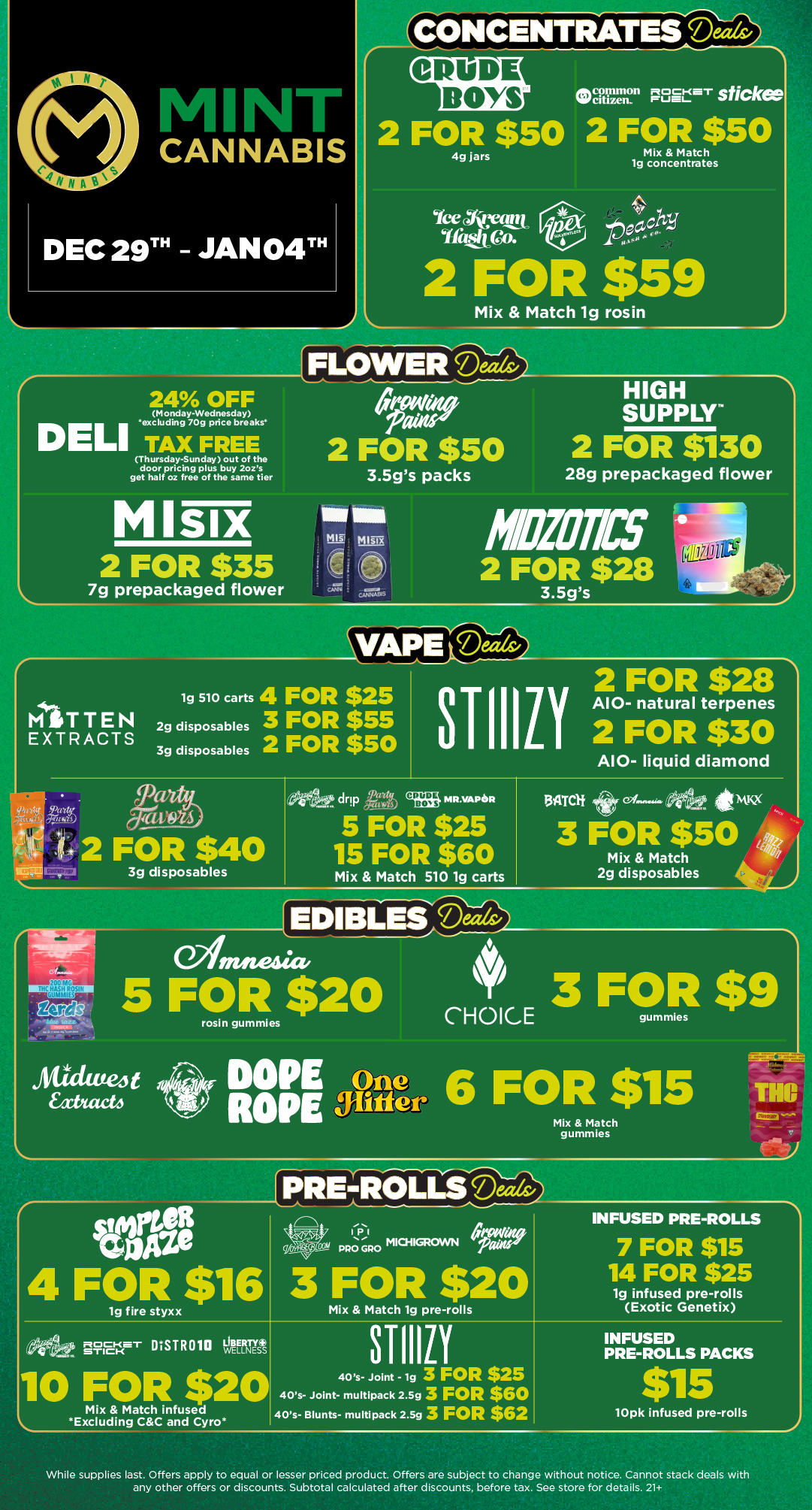 CONCENTRATES Deeds/ CRUDE. BOYS Cpcillion sticke citizen. 2 FOR $50 2 FOR $50 4g jars Mix Match lg concentrates Ice yarn i 2 FOR $59 FLOWERMix Match lg rosin 24 OFF Monday-Wednesday excluding 70g price breaks I TAX FREE Thursday-Sunday out of the door pricing plus buy 2ozs get half oz free of the same tier Mlsix 2 FOR $35 7g prepackaged flower . CO 2 FOR $50 3.5gs packs HIGH SUPPLY 2 FOR $130 28g prepackaged flower MIBIOTICS 2 FOR $26 TTEN TRACTS VAPere 1g 510 carts 4 FOR $25 3 FOR $55 2 FOR $50 2g disposables 3g disposables 2 FOR $28 sTillii A10- natural terpenes 2 FOR $30 lt 2 FOR $40 3g disposables A10- liquid diamond 5 FOR $25 .drip la 15 FOR $60 ..drip CRUDE BONS MR.VAPOR Mix Match 510 1g carts itmi4cx 3 FOR $50 Mix Match 2g disposables rosin gummies setae 4 FOR $16 lg fire styxx PREYR- OLLS Mix Match gummies 3 FOR $20 Mix Match 19 pre-rolls INFUSED PRE-ROLLS 7 FOR $15 14 FOR $25 1g infused pre-rolls Exotic Genetix 21214- STI1111 INFUSED PRE-ROLLS PACKS 40s- Joint - lg 3 FOR $25 40s- Joint- multipack 2.5g 3 FOR $60 40s- Blunts- multipack 2.5g 3 FOR $62 lOpk infused pre-rolls While supplies last. Offers apply to equal or lesser priced product. Offers are subject to change without notice. Cannot stack deals with any other offers or discounts. Subtotal calculated after discounts before tax. See store for details. 21 / Click the link to find more deals at your nearest Mint. https://mintdeals.com/michigan/