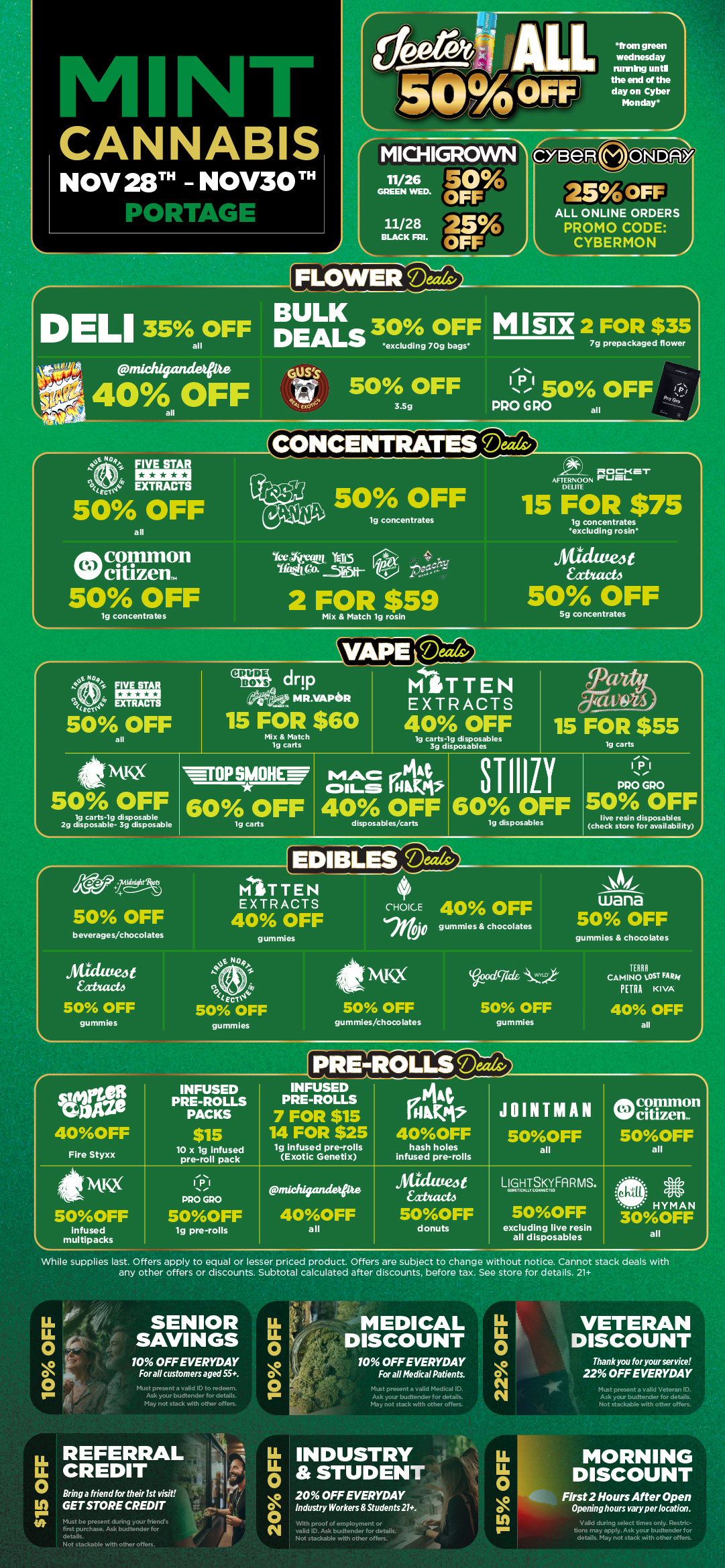 L 11/26 GREEN WED.. 11/28 BLACK FRI. MICHIGROVVN EOFFr OFF 25 FLOWERTD-The7a from green wednesday riming until the end of the day on Cyber Monday 6 N 250FF ALL ONLINE ORDERS PROMO CODE CYBERMON DELI 35 OFF all pniddgeumwite 40A OFF all BULK DEALS 30 OFF excluding 70g bags 50 OFF 3.Sg MUM 2 FOR $35 7g prepackaged flower 11 50 OFF PRO G RO all I L. A A M NIT 4NNABIS NOV28 -NOV30 TH PORTAGE 04 FIVE STAR 41 EXTRACTS i-ecco 50 OFF all onik common Niff citizem 50 OFF lg concentrates 50 OFF Yee Atari. Tr. 5R511- lg concentrates 2 FOR $59 Mix Match lg rosin ROCKet AFTERNOON FUEL DUNE 15 FOR $75 lg concentrates excluding rosin Atice twea xtutet4 50 OFF 5g concentrates VAPE-ce-reaLl t NQ4 CIO FIVE STAR EXTRACTS 50 OFF drip MR.VAPoR 15 FOR $60 Mix Match 19 carts MITTEN EXTRACTS 40 OFF tg carts-tg disposables 3g disposables 15 FOR $55 lg carts nix 50 OFF lg carts-lg disposable 2g disposable- 3g disposable wrop511011 60 OFF ig carts MAC Akt Oita iniPts 40 OFF disposables/carts STIIILI 60 OFF 19 disposables IPI PRO GPO 1 50 OFF live resin disposables check store for availability a/a...Ns 50 OFF beverages/chocolates jitauteit 4f/web 50 OFF gummies MITTEN EXTRACTS 40 OFF gummies ter04 50 OFF gummies e CHOICE 40 OFF 7itcP gummles chocolates .SAL wana 50 OFF gummles chocolates Fire Styxx 5OOFF Infused multipacks While supplies last. Offers apply to equal or lesser priced product. Offers are subject to change without notice. Cannot stack deals with any other offers or discounts. Subtotal calculated after discounts. before tax. See store for details. 21 INFUSED PRE-ROLLS PACKS $15 10 x lg infused pre-roll pack IPI re PRO GRO 5OOFF tg pre-rolls 50 OFF gummies/chocolates INFUSED PRE-ROLLS 7 FOR $15 14 FOR $25 lg infused pre-rolls Exotic Genet x nachigame 40OFF all Gocicided 50 OFF gummies 40 OFF all hash holes infused pre-rolls JOINTMAN 5OOFF all LIGtllayf Fi R MS. 5OOFF excluding live resin all disposables SENIOR SAVINGS 10 OFF EVERYDAY For all customers aged 55. s ID to redeem. in tender for details. May not stack with other offers. LLu. 0 O 0 MEDICAL DISCOUNT 10 OFF EVERYDAY For all Medical Patients. at a valid Medical ID. Ask your budtender for details. May not stack with other offers. VETERAN DISCOUNT Thank you for your service 22 OFF EVERYDAY Must present a valid Veteran ID. Ask your budtender for details. Not stackable with other offers. MORNING DISCOUNT Bring a friend for their 1st visit GET STORE CREDIT Must be present during your friends first purchase. Ask bud tender for details. Not stackable with other offers. 20 OFF EVERYDAY OIndustry Workers Students 21. valid ID. Ask budtender for details. Not stackable with other offers. Aftr Os First 2 Hours After Open Openinghours vary per location. IDValid during select times only is i A... IIIM tions may apply. Ask your budtender for details. May not stack with other offers. / Black Friday starts Today! Click the link to find more deals at your nearest Mint: https://mintdeals.com/location/portage-mi/deals	