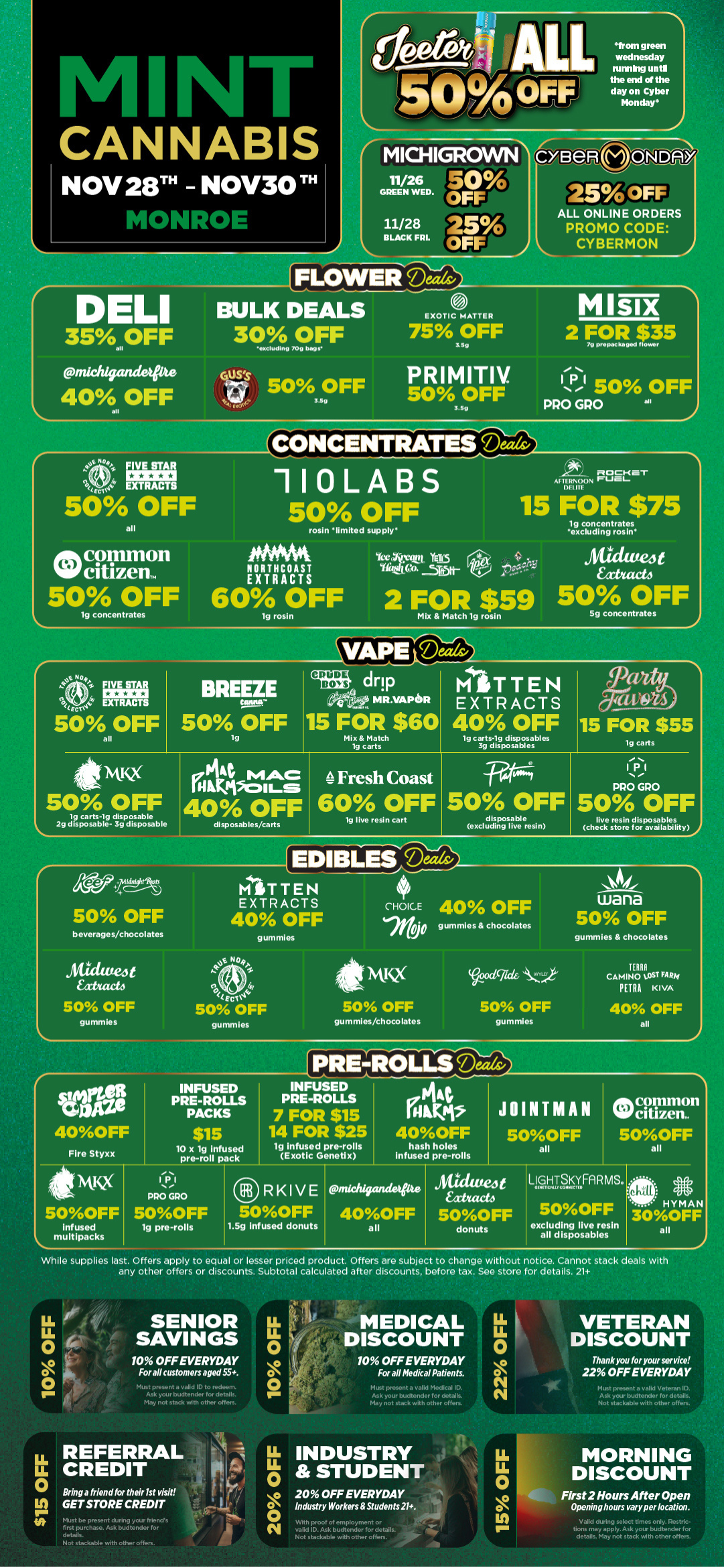 NT CANNABIS NOV 28TH - NOV30 TH MONkut MICHIGROWO GREEN 11/26 50 WED OFF 11/28 BLACK FRL 25 OFF ee e re ALE 50AFris FLOWEllibma-from green wednesday fuming until the end of the day on Cyber Monday BelkcANlin./Do its oFF ALL ONLINE ORDERS PROMO CODE CYBERMON DELI 35.OFF pnIchlgandeipte 40 OFF all BULK DEALS 30 OFF excluding log bag. uss 50 OFF gel 00oC 3.119 0 EXOTIC MATTER 75 OFF sae PRIMITIV. 50 OFF 3 Bg MISIX 2 FOR $35 70 prepackaged flower PI 50 OFF PRO GRO all CONCENTRATES Mils/ e9 Irma 4 EXT RACTS torti 50 OFF all Atk common 119 citizen. 50 OFF lg concentrates 110LABS 50 OFF nocharr AFTERNOON 1.S DEfIlE 15 FOR $75 tg concentrates excluding rosin MAYS Aticiate4t NORTHCOAST hada EXTRACTS YE YE115 rta se.- 60 OFF 2 FOR $59 50 OFF lg rosin Mix Match ha rosin 5g concentrates VAPIereially IF Eric444 EXTRACTS 50 OFF all BREEZE 50gOFF CRUDE BOYS drip 04. MR. VAPOR 15 FOR $60 Mix Match 1g carts MITTEN EXTRACTS 40 OFF 1g carts-1g disposables 3g disposables 15 FOR $55 1g carts NtIQ ffitzt.g. 50 OFF 40 OFF tg carts-1g disposable 2g disposable- 3g disposable disposables/carts 4Fresh Coast 60 OFF 50 OFF tg live resin cart disposable excluding live resin PRO GRO 50 OFF live resin disposables check store for availability igra3 50 OFF beverages/chocolates MITTEN EXTRACTS 40 OFF gummies CHOICE 40 OFF gummies chocolates wana 50 OFF gummies chocolates sidittea Eat/web 50 OFF gummles 0 eel44 50 OFF gummies sti Nivix ceicled4wart 50 OFF gummles/chocolates 50 OFF gummies TERRA CAMINO LOST FAR/4 PETRA KIVA 40 OFF all .4 40OFF Fire Styxx Ssoticic 5OOFF Infused multipacks INFUSED PRE-ROLLS PACKS $15 10 x lg infused pre-roll pack 1.11 PRO GRO 5OOFF lg pre-rolls PRENTFECILL INFUSED PRE-ROLLS 7 FOR $15 14 FOR $25 lg infused pre-rolls Exotic Genet x A ni l Pt 40OFF hash holes Infused pre-rolls JOINTMAN Occiltreir 5OOFF 500FF all all Atuatej RKIVE michigandeihe t facto 5OOFF 40OFF 5OOFF 1.5g infused donuts all donuts LIGHTSKYFARMS. 400411KMIY COISK lie 5OOFF excluding live resin all disposables HYMAN 30OFF all 1 While supplies last. Offers apply to equal or lesser priced product. Offers are subject to change without notice. Cannot stack deals with any other offers or discounts. Subtotal calculated after discounts before tax. See store for details. 21 SENIOR SAVINGS 10 OFF EVERYDAY For all customers aged 55. LL 0 O 0 MEDICAL LL DISCOUNT 0 10 OFF EVERYDAY For all Medical Patients. May not stack ieith other offers. LL REFERRAL IL CREDIT 0 Bring a friend for their 1st visit GET STORE CREDIT Must be present during your friends first purchase. Ask budtender for details. Not stackable with other offers. May not stack with other offers. N VETERAN DISCOUNT Thank you for your service 22 OFF EVERYDAY lot stackable with other often. INDUSTRY STUDENT 20 OFF EVERYDAY Industry Workers Students 21. With proof of employment or valid ID. Ask budtender for details. Not stackable with other offers. MORNING DISCOUNT First 2 Hours After Open Opening hours vary per location. Valid during select times only. Restric-tions may apply. Ask your budtender for details. May not stack with other offers. / Black Friday starts Today! Click the link to find more deals at your nearest Mint: https://mintdeals.com/location/monroe-mi/deals