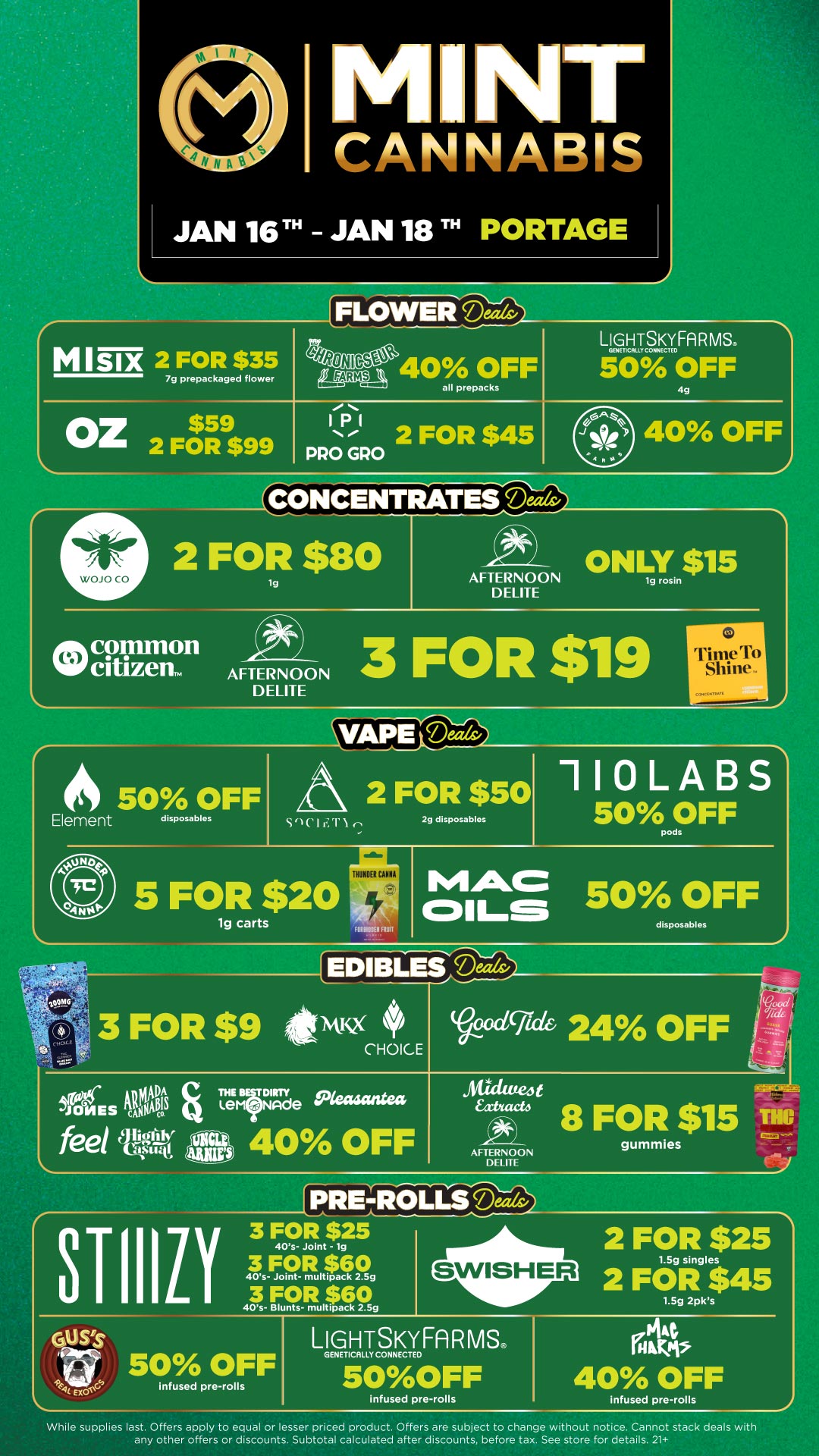 Sl-1/APEeerizzv r M NT CANNABIS JAN 16 TH - JAN 18 TN PORTAGE M Six 2 FOR $35 7g prepackaged flower FLOWER Deals/ e40 OFF all prepacks L 12SFA R MS. 50 OFF 49 Oz$59 2 FOR $99 2 FOR $45 PRO GRO 40 OFF A CONCENTRATES Ma 2 FOR $80 tg oth commonw citizen. AFTERNOON DELITE AFTERNOON DELITE ONLY $15 3 FOR $119 0 1 Tr ime To Shine. r 50 OFF Element disposables tyr 2 FOR $50 2g disposables 5 FOR $20 lg carts TIMMER CIMINO non 110LABS sco5FF MAC CDILr 5 0 OFF disposables EDIBLES occigd 24A OFF AFTERNOON DELITE STIIItV 40s- Joint - lg 2 FOR $25 1.5g singles 2 FOR $45 LIGHTSKYFAR MS 50 OFF GENETICALLY CONNECTED 50OFF infused pre-rolls infused pre-rolls While supplies last. Offers apply to equal or lesser priced product. Offers are subject to change without notice. Cannot stack deals with any other offers or discounts. Subtotal calculated after discounts before tax. See store for details. 21 / Click the link to find more deals at your nearest Mint. https://mintdeals.com/location/portage-mi/deals