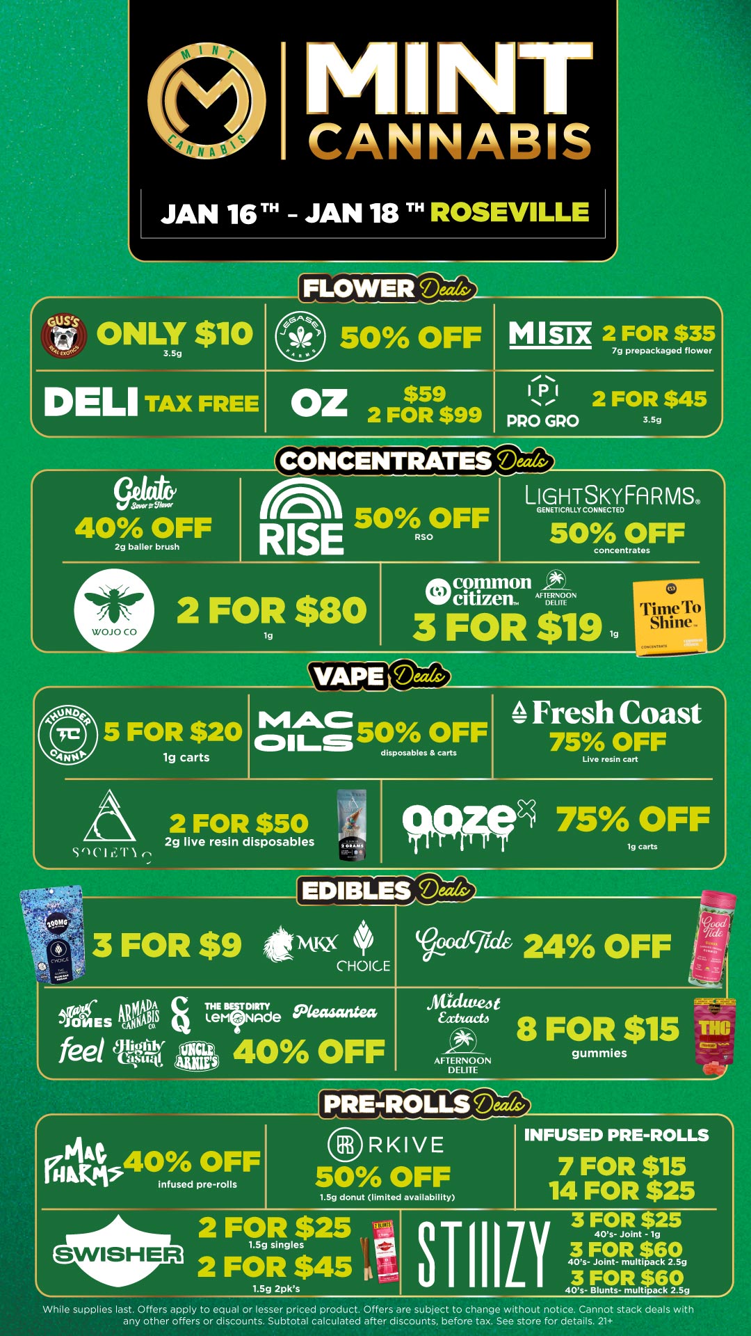 NT CANNABIS JAN 16TH JAN 18 TH ROSEVILLE GUSS $41 t ONLY y $110 liLOWEliDeeds DELI TAX FREE 50 OFF OZ$ 2 FOR $99 M I SIX 2 FOR $35 7g prepackaged flower 1131 2 FOR $45 PRO GRO 3.5g ICONCENTRATES Miltv Savor VilMf 40 OFF 2g bailer brush WOJO CO eC.1 50 OFF RISE Rs LIGHTSKYFARMS. GENET CAM CONNECTED 50 OFF concentrates 2 FOR $80 1g oph common 4 NW citizen. AF DE 3 FOR $19 1g rrSi 110l l r 1ier I VAPE Dela 5 FOR $20 lg carts cm50 OFF disposables carts Fresh Coast 75 OFF Live rosin cart 2 FOR $50 2g live resin disposables Se111.1 75 OFF 9 EDIBL V.$949clgedei 24 OFF .mgt etr 8 FOR $15 TIM AFTERNOON DELITE gummies PRE-ROLLS INFUSED PRE-ROLLS 7 FOR $15 1.5g donut limited availability 14 FOR $25 infused pre-rolls RKIVE 50 OFF 3 FOR $25 TIIIL 40s- Joint -1g 3 FOR $60 40s- Joint- multipack 2.5g 3 FOR $60 40s- Blunts- multipack 2.5g While supplies last. Offers apply to equal or lesser priced product. Offers are subject to change without notice. Cannot stack deals with any other offers or discounts. Subtotal calculated after discounts before tax. See store for details. 21 / Click the link to find more deals at your nearest Mint. https://mintdeals.com/location/roseville-mi/deals