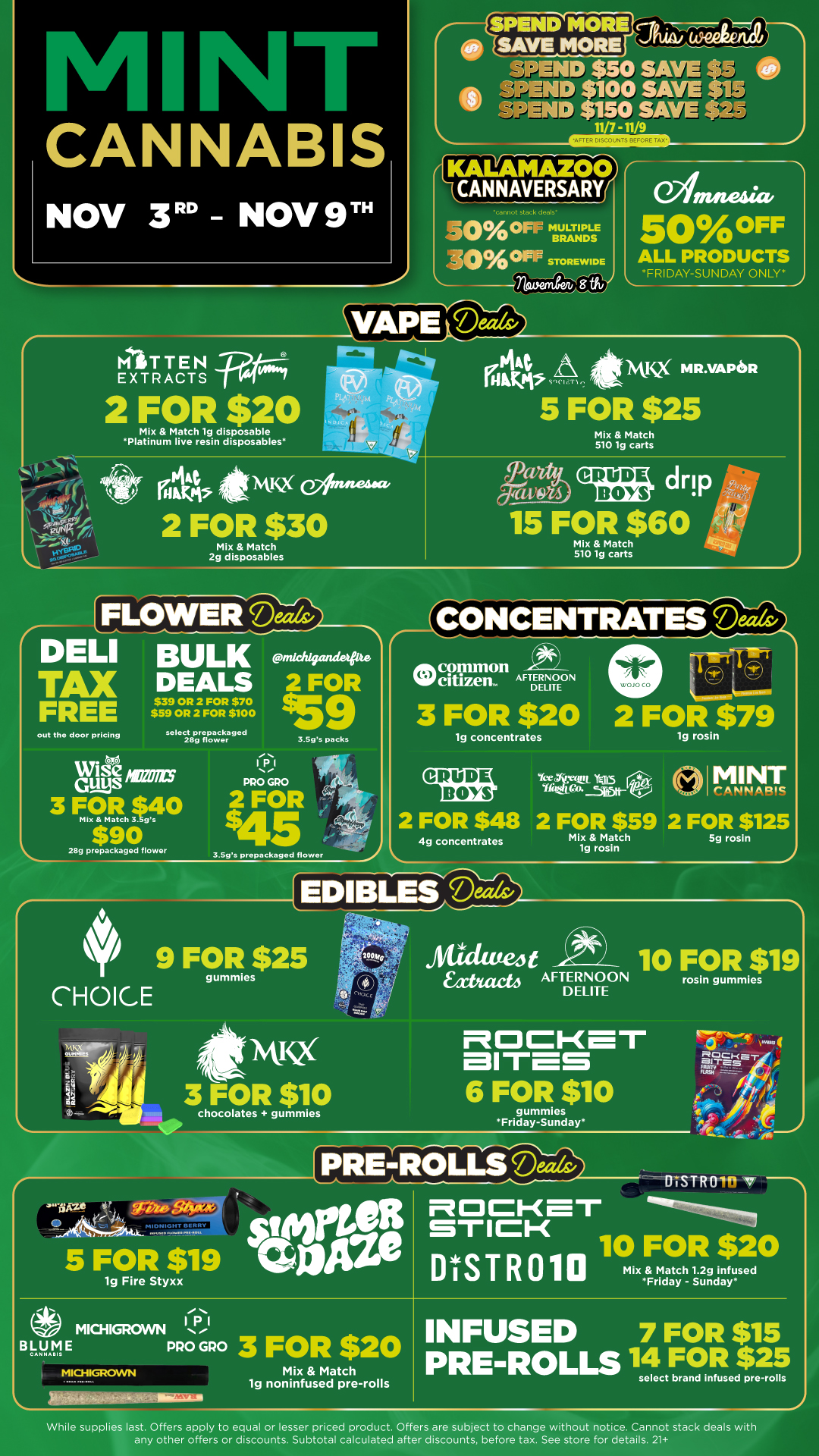 CANNABIS NOV 3RD - NOV 9T MIO TiEN EXTRACTS SPEND MORE cerelz.--InThcm SAVE-MORE SPEND $50 SAVE .V gik SPEND $100 SAVE $in w SPEND $150 SAVE 11/7 -11/9 ICALAWZOO CAN NAVERSARY cannot stack deals -501Difift OFF MULTIPLE BRANDS -0./00FiP STOREWIDE amnesia. 50 0 OFF ALL PRODUCTS FRIDAY-SUNDAY ONLY -60-atie 2 FOR $20 Mix Match lg disposable Platinum live resin disposables wikt Kum- wIstusg ex/line-44a 2 FOR $30 Mix Match 2g disposables 144 raw WC MR.VAPISR 5 FOR $25 Mix Match 510 1g carts drip v 15 FOR $60 Mix Match 510 1g carts FLOWER coe-4 DELI BULK inkhwhietrie TAX DEALS 2 FOR 9 FREE out tho door pricing $39 OR 2 FOR $70 $59 OR 2 FOR $100 select prepackaged 28g flower Guys Wise ics 3 FOR 40 Si Mix Match 3 gs $90 28g prepackaged flower IPI PRO GRO 3.Sgs pecks 2 FOR 5 3.59s prepackaged flower CONCENTRATES Mc7z citizen. AFTERNOON wOJOCO Cr te co DELITE assisawEIPIsall 3 FOR $20 2 FOR $79 lg concentrates lg rosin CRUDE Brs Yct Ylil roTI5TottYE115 a MINT r A kik /11121C 2 FOR $48 2 FOR $59 2 FOR $125 4g concentrates Mix Match 5g rosin 1g rosin 1 10 FOR $19 ED LES.D 9 FORe$25 CHOICE II I jalSka 044e 141S2 3 FOR $10 chocolates gummies Atikitue4t Eacteb AFTERNOON DELITE auras 6 FOR $10 gummies Friday-Sunday rosin gummies 5 FOR $19 lg Fire Styxx PRE-ROLLS J ils DISTROln St.gat 2Fger10 FoR Mix Match 1.29 infused Friday - Sunday MICHIGROWN B yAtel E PRO GPO 3 FOR $20 MICHIGROWN MictOthitiatiodeimiartss Mix Match lg noninfused pre-rolls INFUSED 7 FOR $15 PRE-ROLLS 14 FOR $25 select brand infused pre-rolls While supplies last. Offers apply to equal or lesser priced product. Offers are subject to change without notice. Cannot stack deals with any other offers or discounts. Subtotal calculated after discounts before tax. See store for details. 21 1 / Click the link to find more deals at your nearest Mint: https://mintdeals.com/michigan/