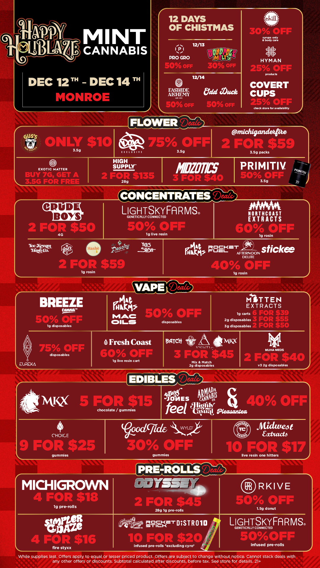 12 DAYS OF CHISTMAS syrups only a body care 113.1 PRO GPO 12/13 net HYMAN 12/14 products FASTsIDE Odd Muck ANHEMY COVERT CUPS IICLUS check store for a val la bIlity 3.39 packs EXOTIC MATTER BUY 76 GET A HIGH SUPPLY CRUDE BOYS GENET CALLY CONNECTED 50A OFF lg live resin lg rosin BREEZE 19 disposables Ve0/ 41111F disposables EUREKA PRIMITIV. SO OFF 3.5g NORTHCOAST EXTRACTS lg rosin lg rosin disposables MITTEN EXTRACTS 19 carts 2g disposables rAri. $55 3g disposables Fresh Coast vv o lor r lg live resin cart 131VItli 00 Mix Match 2g disposables MUHA MEDS v3 2g disposables Acir .. JONES NW 5 FOP S chocolate/gummies feel SIN Seasantea CHOICE 9 Ftwn $25 gummies oral kCYLD 41104r4 OFF Mick lufeJ t xhacti MICHIGROWN gummies live resin one hitters PRE-ROLLS RKIVE lg pre-rolls 28g lg pre-rolls 049 czlci4e1-11IST R 010 fire styxx infused pre-rolls excluding tyro 1.59 donut LIGHTSKYFARMS. GENET CAL Y CONNECTED ak in F infused pre-rolls While supplies last. Offers apply to equal or lesser priced product. Offers are subject to change without notice. Cannot stack deals with any other offers or discounts. Subtotal calculated after discounts before tax. See store for details. 21 / Click the link to find more deals at your nearest Mint: https://mintdeals.com/location/monroe-mi/deals