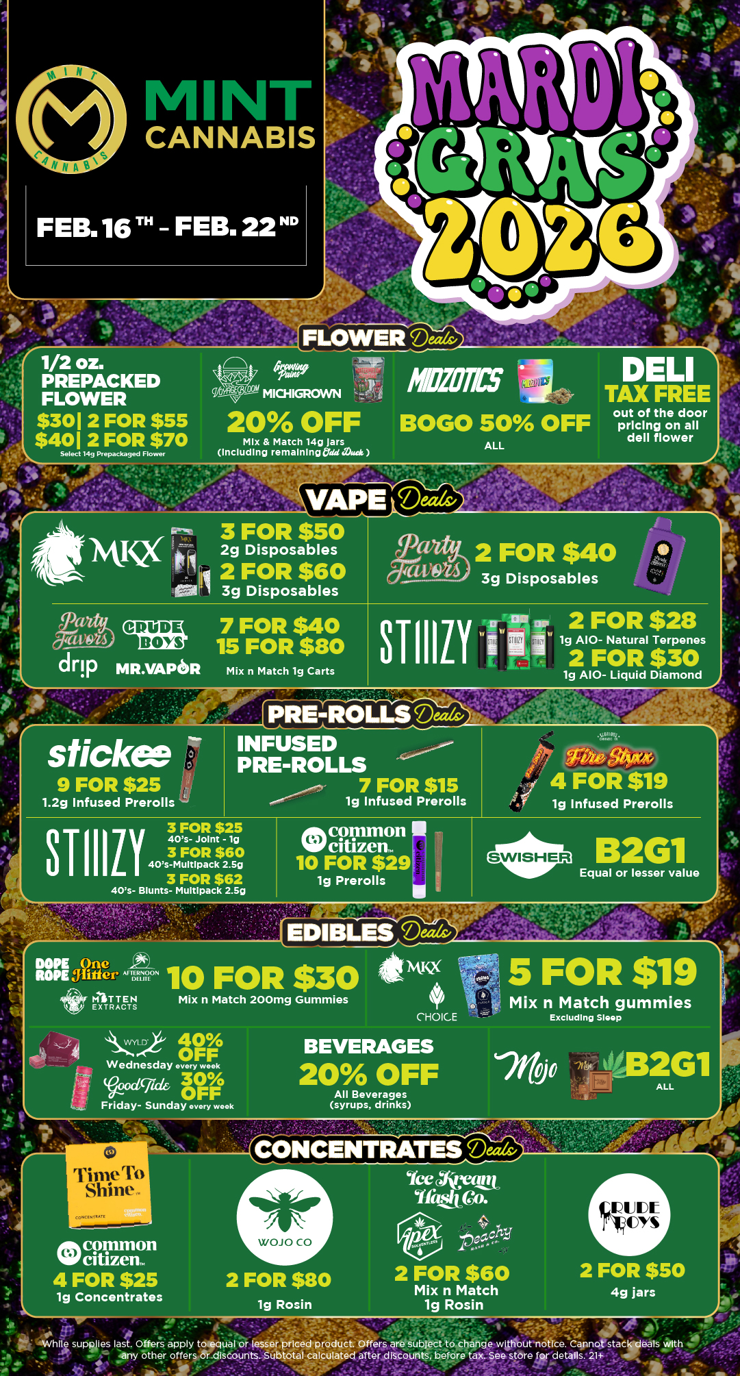 1/2 oz. PREPACKED FLOWER $301 2 FOR $55 $401 2 FOR $70 DELI TAX FREE Mix Match 14g Jars Select 14g Prepackaged Flower Including remainingOaSi out of the door pricing on all dell flower 3 FOR $50 II 1VQ 2g Disposables 3g Disposables 3g Disposables 2 FOR $40 2 FOR $60 CtiaS 7 FOR $40 15 FOR $80 drip MR.VAPeR 3TIIILY CUP 2 FOR $28 I Mix n Match 19 Carts lg A10- Natural Terpenes 2 FOR $30 lg A10- Liquid Diamond PRE-ROLLea sticker ir INFUSED PRE-ROLLS 9 FOR $25 7 FOR $15 1.2g Infused Prerolls 1g Infused Prerolls bliwari 4 FOR $19 1g Infused Prerolls 3 FOR $25 40s- Joint - lg 3 FOR $60 40s-MultIpack 2.5g 3 FOR $62 40s- Blunts- Muitlpack 2.5g on common W citizen. 10 FOR $29 1g Prerolls I eEqual or lesser value B2G1 0 e er AFTERNOON DEM 4ti11 1 PE.IX TTR /1-F4 EDIBLES Ma 10 FOR $30 Mix n Match 200mg Gummies CHOICE NA 40 Wednesday every weak 30 OFF Friday- Sunday every weak BEVERAGES 20 OFF All Beverages syrups drinks 5 FOR $19 Mix n Match gummies Excluding Sleep jo -ffirt. 02G1 ALL WOJ 0 CO 4 FOR $25 lg Concentrates 2 FOR $80 1g Rosin 2 FOR $60 Mix n Match lg Rosin 2 FOR $50 4g jars Mailes last. Otter apply tolequal or lesser priced product. Offers are Subject to change wIttiout-n .7rc. any Other offers or. discounts. Subtotal calculaieci afterdfscountsbefore tax. See store .. -7.411- 11464..- / Click the link to find more deals at your nearest Mint. https://mintdeals.com/michigan/
