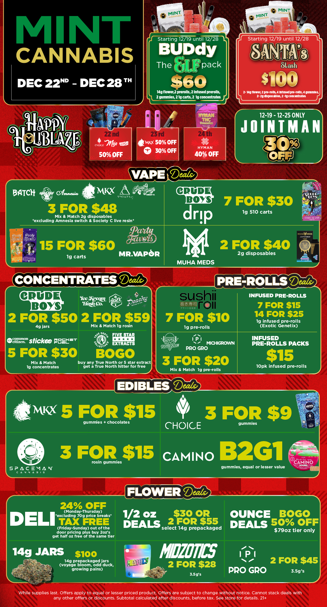 jstarting 12/19 until 12/28 L Starting 12/19 until 12/28 ANTA.-c118D Staah $100 1 2- 14g flowor 2 pro-rolls 4 Infusod pro-roils 4 gunimlos 2- 2g dsposablos 2 -1g concentrates CANNABIS DEC 22D - DEC 28T BUDdy 6 The r pack $60 14g flowerfprerolls 2 Infused prerolls 4L2 gummies 21g carts 2 lg concentratesy 134TOt 01. 4lsivic2 3 FOR $48 VAWDeizr/s3 CRUDE BOYS Mix Match 2g disposables excluding Amnesia switch Society C live resin 15 FOR $60 lg carts 7 FOR $30 drip 1g 510 carts MR.VAPISR IME 2 FOR $40 2g disposables MUHA MEDS f.S r CRUDE BOYS ice Anctet Ifttetca 2 FOR $50 2 FOR $59 4g jars Mix Match lg rosin 14 sticks 7sEret 5 FOR $30 BOG Mix Match 1g concentrates buy any True North or 5 star extract get a True North hitter for free -4 7 FOR $10 lg pre-rolls INFUSED PRE-ROLLS 7 FOR $15 14 FOR $25 19 infused pre-rolls Exotic Genetix Th 1131 e MICHIGROVVN PRO GPO 3 FOR $20 Mix Match lg pre-rolls INFUSED PRE-ROLLS PACKS $15 lOpk infused pre-rolls fitivusx 5 FOR la 3 FOR $9 CHOICE 3 F9Res$15 cAmiNo 132G1 SPACEMAN C 4 V NA3IS r 24 OFF Monday-Thursday DEL excluding 709 price breaks TAX FREE Friday-Sunday out of the door pricing plus buy 2ozs get half oz free of the same tier 14g JARS silo 14g prepackaged jars voyage bloom odd duck Via k a. voyage growing pains gummies equal or lesser value ai-r. a rri-CAMINO FLOWER Death/ 1/2 oz $30 oR OUNCE BOGO2 DEALS select .tprrttlig5ed DEALS 50 OFF $79oz tier only MOTES 11 ton 2 FOR $28 2 FOR PRO GRO 3.5 gs 3.5gs While supplies last. Offers apply to equal or lesser priced product. Offers are subject to change without notice. Cannot stack deals with any other offers or discounts. Subtotal calculated after discounts before tax. See store for details. 21 / Click the link to find more deals at your nearest Mint. https://mintdeals.com/michigan/