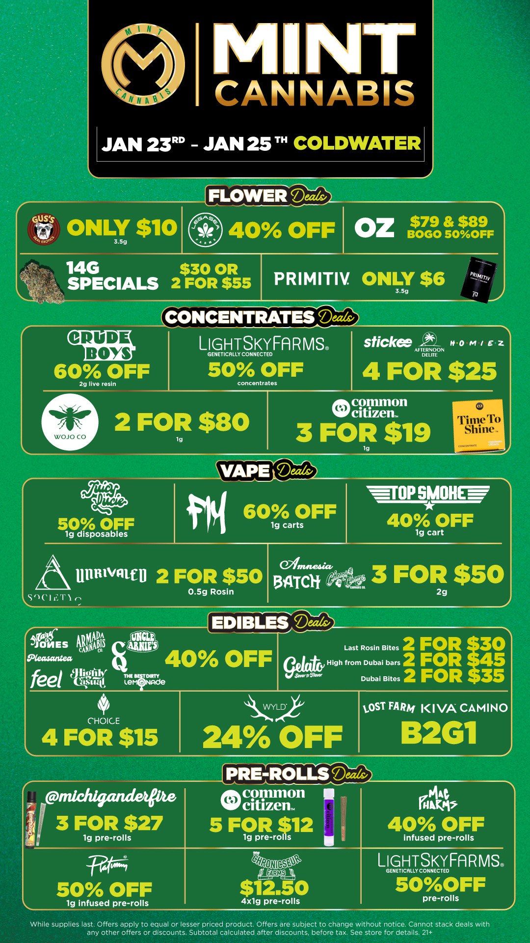 NT CANNABIS JAN 23 - JAN 25 TH COLDWATER tif ONLY $10 3.5g iLOWEllicAaa/ . 40 OFF Oz $79$99 BOGO 5OOFF 14G $30 OR SPECIALS 2 FOR $55 PRIMITIV. ONLY $6 3.5g . - CONCENTRATES Deed9 PRiAur CRUDE BOYS LIGHTSKYFARMS GENETICALLY CONNECTED 60 OFF 2g live resin WOJO CO 50 OFF concentrates sticks Ivo Z AFTERNOON DELITE 4 FOR $25 common 2 FOR $80 O. 3 FOR $119 lg rri1 S 1110tIrti1 CCANIM VT r VAPE Mats/ fat 50 OFF OFF lg disposables S 1C ts 60 OFF 1g carts mill 2 FOR $50 0.5g Rosin eintneact. ATCI WTOP BMW 40 OFF lg cart 3 FOR $50 2g ig ADA JONES cA WNtlitvo Pkaaantea feel elELs EDIBL4S 42 40 OFF THE DIRTY Lem Nade Last Rosin Bites 2 FOR 30 High from Dubai bars 2 FOR Dubai Bites 2 FOR 35 CHOICE 4 FOR $15 kLIVIP 24 OFF vOST FARM KIVA CAMINO 2G1 Fttims-4 50 OFF lg Infused pre-rolls 4x1g pre-rolls infused pre-rolls LIGHTSKYFARMS GENETICALLY CONNECTED 50OFF pre-rolls While supplies last. Offers apply to equal or lesser priced product. Offers are subject to change without notice. Cannot stack deals with any other offers or discounts. Subtotal calculated after discounts before tax. See store for details. 21 / Click the link to find more deals at your nearest Mint. https://mintdeals.com/location/coldwater-mi/deals