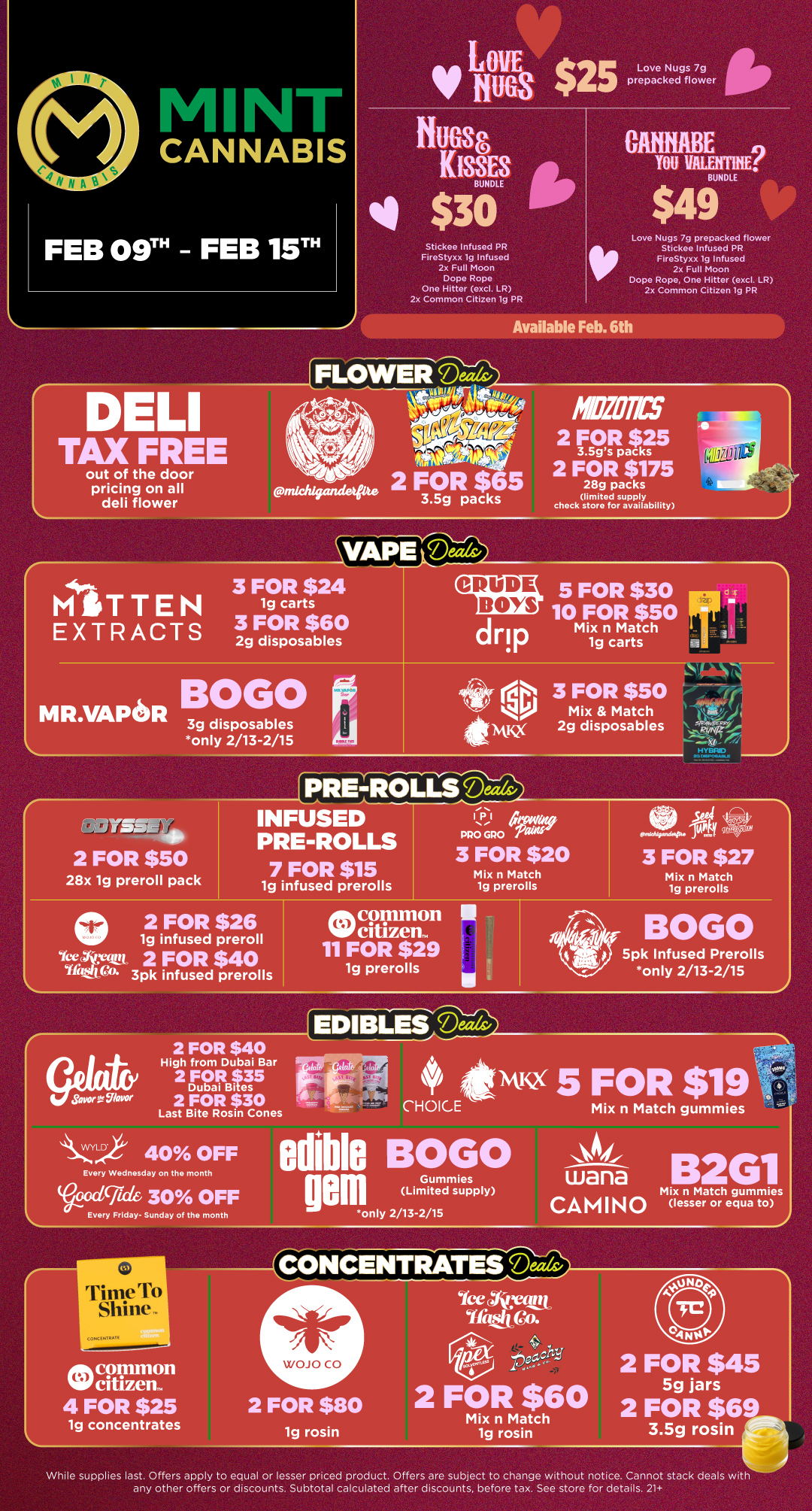 LOVE Love Nugs 7g 1/ Hugs $25 prepacked flower Stickee Infused PR FireStyxx lg Infused 2x Full Moon Dope Rope One Hitter excl. LR 2x Common Citizen lg PR BUNDLE $49 Love Nugs 7g prepacked flower Stickee Infused PR FireStyxx lg Infused 2x Full Moon Dope Rope One Hitter excl. LR 2x Common Citizen ig PR Available Feb. 6th out of the door pricing on all deli flower MITTEN EXTRACTS VAPErce- 3 FOR $24 1g carts 3 FOR $60 2g disposables CRUDE BOYS fingra 2 FOR $25 3.5gs packs 2 FOR $175 28g packs limited supply chock store for availability 5 FOR $30 10 FOR $50 Mix n Match 1g carts MR.VAPEOR 3g disposables only 2/13-2/15 P R E L L nSd 2 FOR $50 28x 1g preroll pack INFUSED PRE-ROLLS 7 FOR $15 1g infused prerolls PRO GPO Pair 3 FOR $20 Mix n Match 19 prerolls 4 3 FOR $27 Mix n Match lg prerolls 02 FOR $26 1g infused preroll CetiItaim 2 FOR $40 liastle 3pk infused prerolls common VVcitaenn 11 FOR $29 1g prerolls BOGO 5pk Infused Prerolls only 2/13-2/15 EDIBLES Mak 2 FOR $40 High from Dubai Bar Savor 97avor 2 C9aF $35 B 2 FOR $30 Last Bite Rosin Cones CHOICE istusx 5 FOR $19 Mix n Match gummies 41/4LVYLD 40 OFF Every Wednesday on the month Bible g....grak 30 OFF QOM Every Friday- Sunday of the month only 2/13-2/15 OGO Gummies Limited supply wana 2G1 CAMINO Mix n Match gummies lesser or equa to Time To Shines COOKINTItAll 2 FOR $80 1g rosin While supplies last. Offers apply to equal or lesser priced product. Offers are subject to change without notice. Cannot stack deals with any other offers or discounts. Subtotal calculated after discounts before tax. See store for details. 21 / Click the link to find more deals at your nearest Mint. https://mintdeals.com/michigan/