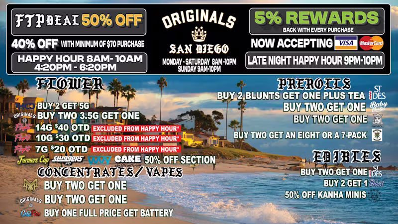  /   STOP BY ORIGINALS TODAY AND CHECK OUT OUR NEW DEALS!!              FLIGHT OG 14G SPECIAL 20% OFF!!                ORIGINALS JACK 3.5G $25 OTD                      NEW BIG BUD ARRIVALS      ORIGINALS GELATO, SFV OG, JACK HERRER, OAKSTERDAM 28G BIGS                                    BRAND RESTOCK ALERT!!!                          ZANNA 7G & 14G                          BIG BOY DRO 14G                          DAB DADDY 14G                           DAILY SMOKE 14G         SPECIAL WEEKLY DEAL : SPEND $70 GET %40 OFF!!HAPPY HOURS 30% :8am-10am, 4:20pm-6:20pm, 9pm-10pm ($30 MINIMUM)(excludes buy 2 get 1's , no stacking discounts, excludes Originals and Flight)DAILY DISCOUNTS:MONDAY - EDIBLES 30%OFFTUESDAY - PREROLLS 30% OFFWEDNESDAY - WAX 30%OFF THURSDAY - VAPES 30%OFF FRIDAY - FLOWER 30%OFFSATURDAY - FLOWER 30% OFFSUNDAY - STORE WIDE 25% OFF (NO MINIMUM)EXCLUSIVE PREMIUM SHELF 50% AND 40% SECTION!!:CAKEHOTBOXAWESOME DOPE TRADITIONALKINGROLLDAILY SMOKEST IDESSTIIIZYSLUGGERSDIME BAG COLD FIREPLUG N PLAY(MUST SHOW TEXT DEAL TO REDEEM OFFERS!!)       (WHILE SUPPLIES LAST!)