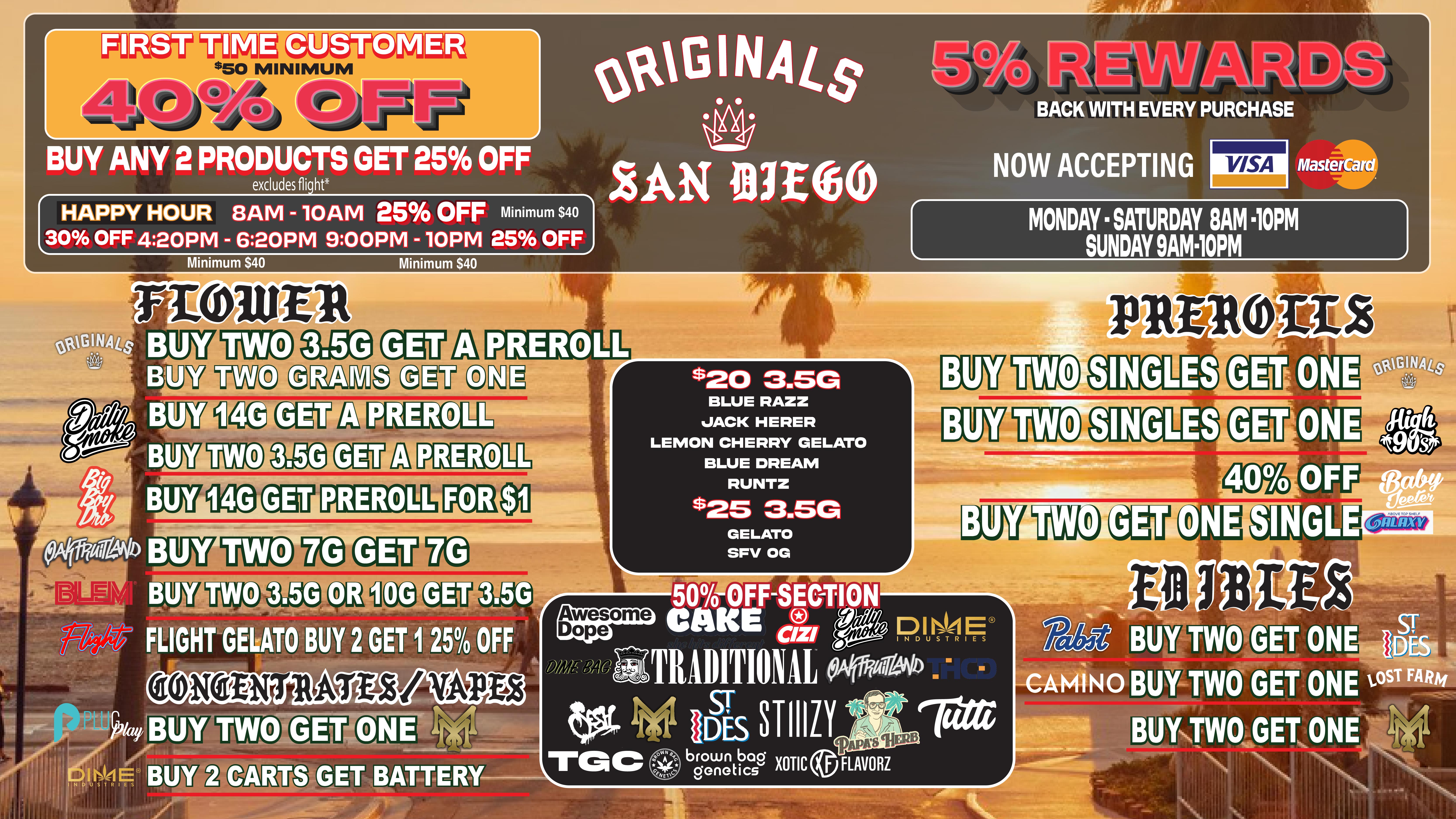 BUY ANY 2 PRODUCTS GET 25 OFF 30 OFF 420PM - 620PM 900PM - lOPM 25 OFF excludes flight HAPPY HOUR 8AM - 10AM 25 OFF Minimum $40 Minimum $40 Minimum $40 LAN law 409K WITH EVERY PURCHASE NOW ACCEPTING MasterCard MONDAY SATURDAY SAM 10PM SUNDAY 9AM10PM PREROLL BUY BUY BUY PRERO REROLL PREROLL BLUE RAZZ JACK HERER LEMON CHERRY GELATO BLUE DREAM RUNTZ $25 3.5G GELATO SFV OG ffaitWi GET ON SINGLE 3.5G /0 OFF e0NONTRATESi VAPD2 brown bag genetics XOTIC FLAVORZ / HOT NEW DEALS ORIGINALS FAMILY!!!! NEW RAW GARDEN VAPES ADDED TO THE SELECTION!!!ORIGINALS - 28G BIGS $100 OTD  (EXCLUDES SKYWALKER $150 OTD)ALL ORIGINALS 3.5G FOR $25 AND $20 OTDFLIGHT RED EYE - GELATO BUY 2 14G GET 25% OFF BOTHFLIGHT OG & TURBULANCE $40 OTDFLIGHT JACK $40 OTHD50% OFF CURATED SHELF IN STORE!( SESH - AWSOME DOPE - 818- PAPAS HERB -CAKE & MORE )NOT YOUR FATHERS / PABTS BLUE RIBBON - SODAS PRICE DROP!(BUY 2 GET 1) RESTOCK!!!!! ON DAB DADDY HALF OZ & FULL OZ!SMOKIEZ EDIBLES - KINGROLL JOINTS - STIIIZY INFUSED 7G - DAILY SMOKE 14G & ZEN EDIBLES (NITE NITE ZEN)!!!!! FIRST TIME PATIENT 40% OFF (MIN PURCHASE OF $50) NEW HAPPY HOURS;EARLY BIRD - 8AM-10AM 25% OFF (MIN. OF 40)AFTERNOON - 4:20PM-6:20PM 30% OFF (MIN. OF 40)LATE NIGHT - 9:00PM -10:00PM 25% OFF (MIN. OF 40) NEW INSENTIVE ALERT!WE NOW HAVE LOYATY PUNCH CARDS WITH A $100 MIN EVERY 10 PUNCH RECEVE AN ORIGINALS 28G FOR FREE!!(show text to redeem offer and get an Originals preroll)               WILE SUPPLIES LAST !                CAN'T COMBINE DEALS