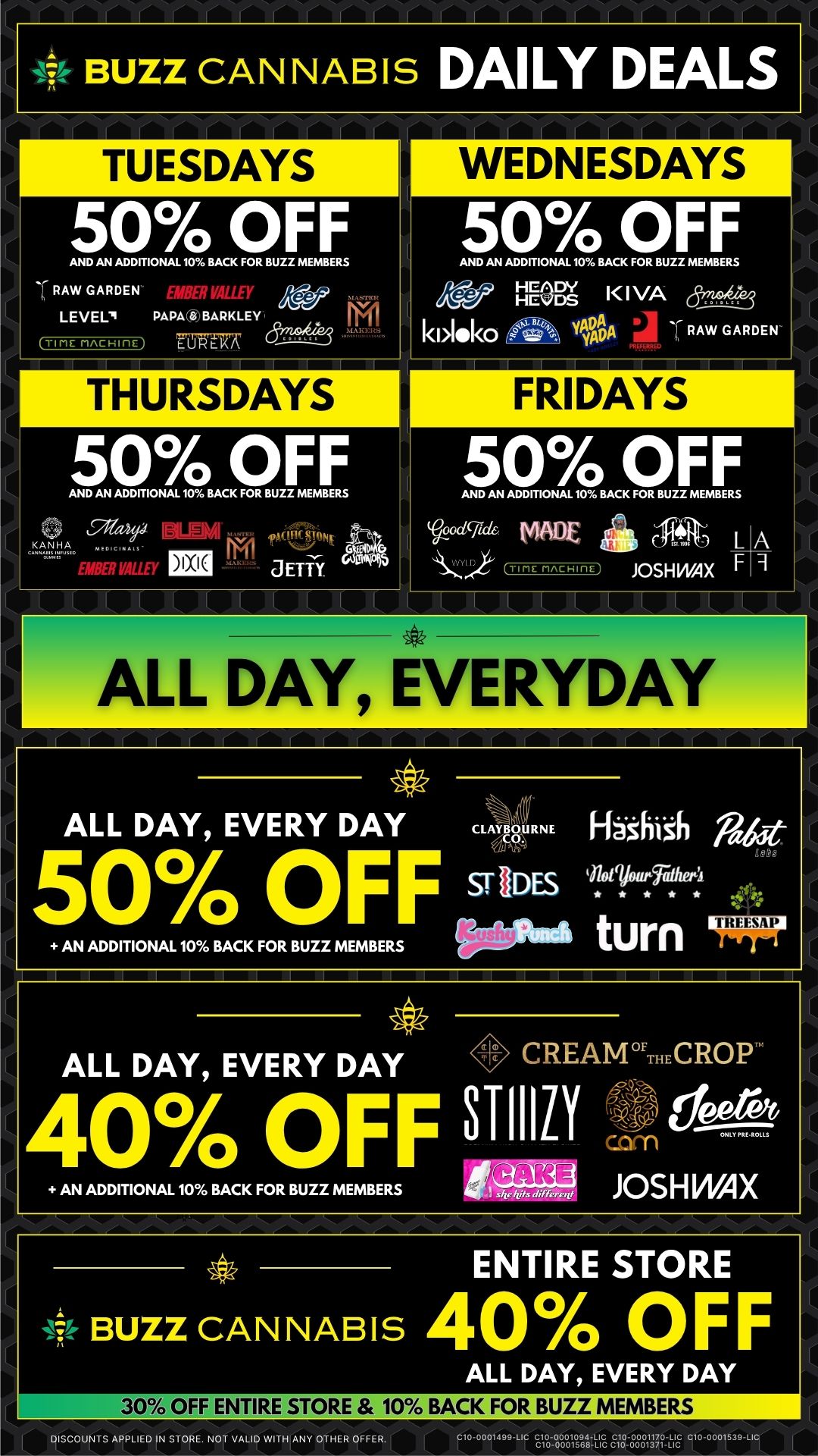 BUZZ CANNABIS DAILY DEALS TUESDAYS WEDNESDAYS 50 OFF 50 OFF AND AN ADDITIONAL 10 BACK FOR BUZZ MEMBERS AW GARDEN LEVEL. PAPA a BARKLEY ro-cu TIME mAcHinE THURSDAYS 50 OFF AND AN ADDITIONAL 10 BACK FOR BUZZ MEMBERS 91.eas 4R VALLEY 1811 JETTY AND AN ADDITIONAL 10 BACK FOR BUZZ MEMBERS Pr Flops l I VA kl10k0 VI OA RAW GARDEN FRIDAYS 50 OFF AND AN ADDITIONAL 10 BACK FOR BUZZ MEMBERS dlild. MADE TIME MACHIME At L JOSH WAX F A 9 I I I I I I ALL DAY EVERYDAY ALL DAY EVERY DAY ci-veRNE 50/ 0 OFF Es AN ADDITIONAL 10 BACK FOR BUZZ MEMBERS ALL DAY EVERY DAY CREAMTHECROP 40 OFF STIIIR AN ADDITIONAL 10 BACK FOR BUZZ MEMBERS fr2213 JOSHWAX ENTIRE STORE if- BUZZ CAN NAB IS 40 OFF ALL DAY EVERY DAY MIL 30 OFF ENTIRE STORE 10 BACK FOR BUZZ MEMBERS DISCOUNTS APPLIED IN STORE. NOT VALID WITH ANY OTHER OFFER. SrolVolg3412 E1888813.g / 