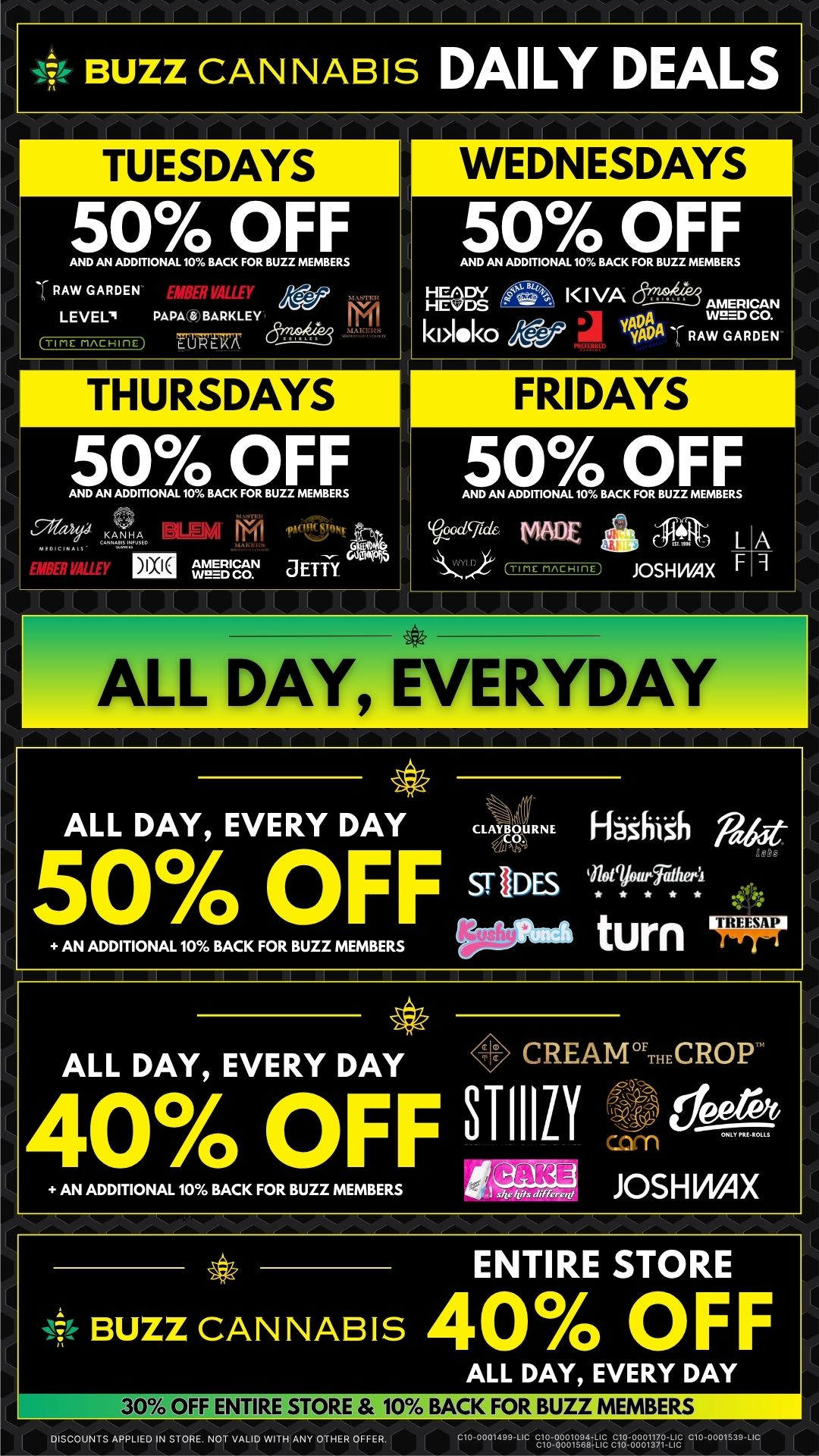 BUZZ CANNABIS DAILY DEALS TUESDAYS 50 OFF AND AN ADDITIONAL 10 BACK FOR BUZZ MEMBERS AW GARDEN Pi LEVEL. PAPA BARKLEY TIME nAcHinE FM rocky dr7l THURSDAYS 50 OFF AND AN ADDITIONAL 10 BACK FOR BUZZ MEMBERS 4IPI EMBER MUT Eri CVEITWI JETTY I I I WEDNESDAYS 50 OFF AND AN ADDITIONAL 10 BACK FOR BUZZ MEMBERS l I VA kl1411k0 26.47 Wes. w..2E.66o YAL0 RAW GARDEN FRIDAYS imF ALL DAY EVERYDAY 50 OFF AND AN ADDITIONAL 10 BACK FOR BUZZ MEMBERS MADE TIME rincuinE L JOSH WAX F A 9 ALL DAY EVERY DAY creRNE H40iih Nut 50/ 0 OFF soiDEs AN ADDITIONAL 10 BACK FOR BUZZ MEMBERS ALL DAY EVERY DAY CREAMTHECROP I1Z1 edeerft 400/0 OFF 311 AN ADD T ONA 0 BACK OR BUZZ MEMBERS JOSHVVAX ENTIRE STORE 4 BUZZ CAN NAB IS 40 OFF ALL DAY EVERY DAY 30 OFF ENTIRE STORE 10 o BACK FOR BUZZ MEMBERS DISCOUNTS APPLIED IN STORE. NOT VALID WITH ANY OTHER OFFER. SrolVolgriA2 E1888813.g / 