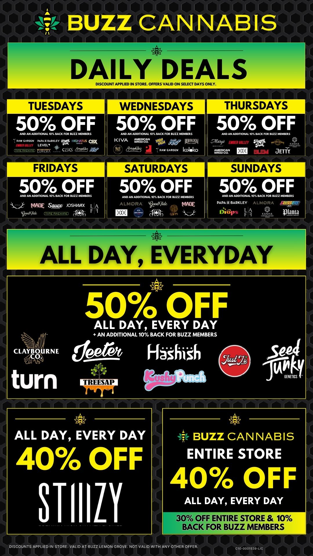 14041 I I I - I 1 1 1 BUZZ CANNABIS DAILY DEALS DISCOUNT APPLIED IN STORE. OFFERS VALID ON SELECT DAYS ONLY. 50 OFF AND AN ADDITIONAL 10 BACK FOR BUZZ MEMBERS Fmw GARDEN PLARKL EY W. 1944.1.1. ZWEI7 CISKS cSDIUIAge FRIDAYS 50 OFF AND AN ADDITIONAL 10 BACK FOR BUZZ MEMBERS Aj WOE Sauce JOSHWAX I A 1 9 WEDNESDAYS 50 OFF AND AN .DITIONAL 10 BACK FOR BUZZ MEMBERS K I VA erAugs. vDtA i dm...S RAW GARDEN kNoko SATURDAYS 50 OFF AND AN ADOMONAL 10 BACK FOR BUZZ MEMBERS AL ND cgilde MADE IBM THURSDAYS 50 OFF AND AN ADDITIONAL 10 BACK FOR BUZZ MEMBERS Watf 0 714 JETR. SUNDAYS 50 OFF AND AN ADDITIONAL 10 BACK FOR BUZZ MEMBEFtS DADA 8 BARKLEY A L MORA SWIM 11461 KRA PPP lira DAY EVERYDAY CLAYBOURNE Wh turn 4.1k 50 OFF ALL DAY EVERY DAY AN ADDITIONAL 10 BACK FOR BUZZ MEMBERS la 41t1 411 11 Fl8sinzh ALL DAY EVERY DAY 40 OFF STIIILI BUZZ CANNABIS ENTIRE STORE 40 OFF ALL DAY EVERY DAY 30 OFF ENTIRE STORE 10 BACK FOR BUZZ MEMBERS DISCOUNTS APPLIED IN STORE. VALID AT BUZZ LEMON GROVE. NOT VALID WITH ANY OTHER OFFER. L C10-0001539-LIC L II / 